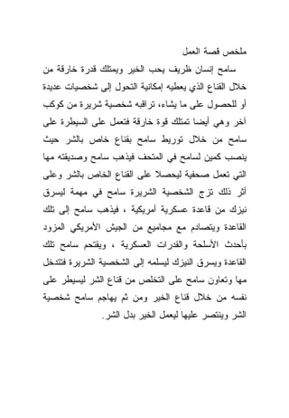 ‫ﻤﻠﺨﺹ ﻗﺼﺔ ﺍﻟﻌﻤل‬
‫ﺴﺎﻤﺢ ﺇﻨﺴﺎﻥ ﻅﺭﻴﻑ ﻴﺤﺏ ﺍﻟﺨﻴﺭ ﻭﻴﻤﺘﻠﻙ ﻗﺩﺭﺓ ﺨﺎﺭﻗﺔ ﻤﻥ‬
‫ﺨﻼل ﺍﻟﻘﻨﺎﻉ ﺍﻟﺫﻱ ﻴﻌﻁﻴﻪ ﺇﻤﻜﺎﻨﻴﺔ ﺍﻟﺘﺤﻭل ﺇﻟﻰ ﺸﺨﺼﻴﺎﺕ ﻋﺩﻴﺩﺓ‬
‫ﺃﻭ ﻟﻠﺤﺼﻭل ﻋﻠﻰ ﻤﺎ ﻴﺸﺎﺀ، ﺘﺭﺍﻗﺒﻪ ﺸﺨﺼﻴﺔ ﺸﺭﻴﺭﺓ ﻤﻥ ﻜﻭﻜﺏ‬
‫ﺁﺨﺭ ﻭﻫﻲ ﺃﻴﻀﺎ ﺘﻤﺘﻠﻙ ﻗﻭﺓ ﺨﺎﺭﻗﺔ ﻓﺘﻌﻤل ﻋﻠﻰ ﺍﻟﺴﻴﻁﺭﺓ ﻋﻠﻰ‬
                                      ‫ﹰ‬
‫ﺴﺎﻤﺢ ﻤﻥ ﺨﻼل ﺘﻭﺭﻴﻁ ﺴﺎﻤﺢ ﺒﻘﻨﺎﻉ ﺨﺎﺹ ﺒﺎﻟﺸﺭ ﺤﻴﺙ‬
‫ﻴﻨﺼﺏ ﻜﻤﻴﻥ ﻟﺴﺎﻤﺢ ﻓﻲ ﺍﻟﻤﺘﺤﻑ ﻓﻴﺫﻫﺏ ﺴﺎﻤﺢ ﻭﺼﺩﻴﻘﺘﻪ ﻤﻬﺎ‬
‫ﺍﻟﺘﻲ ﺘﻌﻤل ﺼﺤﻔﻴﺔ ﻟﻴﺤﺼﻼ ﻋﻠﻰ ﺍﻟﻘﻨﺎﻉ ﺍﻟﺨﺎﺹ ﺒﺎﻟﺸﺭ ﻭﻋﻠﻰ‬
‫ﺃﺜﺭ ﺫﻟﻙ ﺘﺯﺝ ﺍﻟﺸﺨﺼﻴﺔ ﺍﻟﺸﺭﻴﺭﺓ ﺴﺎﻤﺢ ﻓﻲ ﻤﻬﻤﺔ ﻟﻴﺴﺭﻕ‬
‫ﻨﻴﺯﻙ ﻤﻥ ﻗﺎﻋﺩﺓ ﻋﺴﻜﺭﻴﺔ ﺃﻤﺭﻴﻜﻴﺔ ، ﻓﻴﺫﻫﺏ ﺴﺎﻤﺢ ﺇﻟﻰ ﺘﻠﻙ‬
‫ﺍﻟﻘﺎﻋﺩﺓ ﻭﻴﺘﺼﺎﺩﻡ ﻤﻊ ﻤﺠﺎﻤﻴﻊ ﻤﻥ ﺍﻟﺠﻴﺵ ﺍﻷﻤﺭﻴﻜﻲ ﺍﻟﻤﺯﻭﺩ‬
‫ﺒﺄﺤﺩﺙ ﺍﻷﺴﻠﺤﺔ ﻭﺍﻟﻘﺩﺭﺍﺕ ﺍﻟﻌﺴﻜﺭﻴﺔ ، ﻭﻴﻘﺘﺤﻡ ﺴﺎﻤﺢ ﺘﻠﻙ‬
‫ﺍﻟﻘﺎﻋﺩﺓ ﻭﻴﺴﺭﻕ ﺍﻟﻨﻴﺯﻙ ﻟﻴﺴﻠﻤﻪ ﺇﻟﻰ ﺍﻟﺸﺨﺼﻴﺔ ﺍﻟﺸﺭﻴﺭﺓ ﻓﺘﺘﺩﺨل‬
‫ﻤﻬﺎ ﻭﺘﻌﺎﻭﻥ ﺴﺎﻤﺢ ﻋﻠﻰ ﺍﻟﺘﺨﻠﺹ ﻤﻥ ﻗﻨﺎﻉ ﺍﻟﺸﺭ ﻟﻴﺴﻴﻁﺭ ﻋﻠﻰ‬
‫ﻨﻔﺴﻪ ﻤﻥ ﺨﻼل ﻗﻨﺎﻉ ﺍﻟﺨﻴﺭ ﻭﻤﻥ ﺜﻡ ﻴﻬﺎﺠﻡ ﺴﺎﻤﺢ ﺸﺨﺼﻴﺔ‬
               ‫ﺍﻟﺸﺭ ﻭﻴﻨﺘﺼﺭ ﻋﻠﻴﻬﺎ ﻟﻴﻌﻤل ﺍﻟﺨﻴﺭ ﺒﺩل ﺍﻟﺸﺭ.‬
 