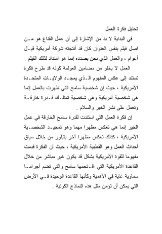 ‫ﺘﺤﻠﻴل ﻓﻜﺭﺓ ﺍﻟﻌﻤل‬
‫ﻓﻲ ﺍﻟﺒﺩﺍﻴﺔ ﻻ ﺒﺩ ﻤﻥ ﺍﻹﺸﺎﺭﺓ ﺇﻟﻰ ﺃﻥ ﻋﻤل ﺍﻟﻘﻨﺎﻉ ﻫﻭ ﻤـﻥ‬
‫ﺍﺼل ﻓﻴﻠﻡ ﺒﻨﻔﺱ ﺍﻟﻌﻨﻭﺍﻥ ﻜﺎﻥ ﻗﺩ ﺃﻨﺘﺠﺘﻪ ﺸﺭﻜﺔ ﺃﻤﺭﻴﻜﻴﺔ ﻗﺒـل‬
‫ﺃﻋﻭﺍﻡ ، ﻭﺍﻟﻌﻤل ﺍﻟﺫﻱ ﻨﺤﻥ ﺒﺼﺩﺩﻩ ﺇﻨﻤﺎ ﻫﻭ ﺍﻤﺘﺩﺍﺩ ﻟﺫﻟﻙ ﺍﻟﻔﻴﻠﻡ .‬
‫ﺍﻟﻌﻤل ﻻ ﻴﺨﻠﻭ ﻤﻥ ﻤﻀﺎﻤﻴﻥ ﺍﻟﻌﻭﻟﻤﺔ ﻜﻭﻨﻪ ﻗﺩ ﻁﺭﺡ ﻓﻜﺭﺓ‬
‫ﺘﺴﺘﻨﺩ ﺇﻟﻰ ﻋﻜﺱ ﺍﻟﻤﻔﻬﻭﻡ ﺍﻟـﺫﻱ ﻴﻤﺠـﺩ ﺍﻟﻭﻻﻴـﺎﺕ ﺍﻟﻤﺘﺤـﺩﺓ‬
‫ﺍﻷﻤﺭﻴﻜﻴﺔ ، ﺤﻴﺙ ﺇﻥ ﺸﺨﺼﻴﺔ ﺴﺎﻤﺢ ﺍﻟﺘﻲ ﻅﻬﺭﺕ ﺒﺎﻟﻌﻤل ﺇﻨﻤﺎ‬
‫ﻫﻲ ﺸﺨﺼﻴﺔ ﺃﻤﺭﻴﻜﻴﺔ ﻭﻫﻲ ﺸﺨﺼﻴﺔ ﺘﻤﺘﻠـﻙ ﻗـﺩﺭﺓ ﺨﺎﺭﻗـﺔ‬
                          ‫ﻭﺘﻌﻤل ﻋﻠﻰ ﻨﺸﺭ ﺍﻟﺨﻴﺭ ﻭﺍﻟﺴﻼﻡ .‬
‫ﺇﻥ ﻓﻜﺭﺓ ﺍﻟﻌﻤل ﺍﻟﺘﻲ ﺍﺴﺘﻨﺩﺕ ﻟﻘﺩﺭﺓ ﺴﺎﻤﺢ ﺍﻟﺨﺎﺭﻗﺔ ﻓﻲ ﻋﻤل‬
‫ﺍﻟﺨﻴﺭ ﺇﻨﻤﺎ ﻫﻲ ﺘﻌﻜﺱ ﻤﻅﻬﺭﺍ ﻤﻬﻤﺎ ﻭﻫﻭ ﺘﻤﺠﻴـﺩ ﺍﻟﺸﺨﺼـﻴﺔ‬
                    ‫ﹰ‬    ‫ﹰ‬
‫ﺍﻷﻤﺭﻴﻜﻴﺔ ، ﻜﺫﻟﻙ ﺘﻌﻜﺱ ﻤﻅﻬﺭﺍ ﺁﺨﺭ ﻴﺘﺒﻠﻭﺭ ﻤﻥ ﺨﻼل ﺴﻴﺎﻕ‬
                       ‫ﹰ‬
‫ﺃﺤﺩﺍﺙ ﺍﻟﻌﻤل ﻭﻫﻭ ﺍﻟﻘﻁﺒﻴﺔ ﺍﻷﻤﺭﻴﻜﻴﺔ ، ﺤﻴﺙ ﺃﻥ ﺍﻟﻔﻜﺭﺓ ﻗﺩﻤﺕ‬
‫ﻤﻔﻬﻭﻤﺎ ﻟﻠﻘﻭﺓ ﺍﻷﻤﺭﻴﻜﻴﺔ ﺒﺸﻜل ﻗﺩ ﻴﻜﻭﻥ ﻏﻴﺭ ﻤﺒﺎﺸﺭ ﻤﻥ ﺨﻼل‬
                                             ‫ﹰ‬
‫ﺍﻟﻘﺎﻋﺩﺓ ﺍﻷﻤﺭﻴﻜﻴﺔ ﺍﻟﺘﻲ ﺍﻗـﺘﺤﻤﻬﺎ ﺴﺎﻤﺢ ﻭﺍﻟﺘﻲ ﺘﻀﻡ ﺃﺠﺭﺍﻤـﺎ‬
‫ﹰ‬
‫ﺴﻤﺎﻭﻴﺔ ﻏﺎﻴﺔ ﻓﻲ ﺍﻷﻫﻤﻴﺔ ﻭﻜﺄﻨﻬﺎ ﺍﻟﻘﺎﻋﺩﺓ ﺍﻟﻭﺤﻴﺩﺓ ﻓـﻲ ﺍﻷﺭﺽ‬
              ‫ﺍﻟﺘﻲ ﻴﻤﻜﻥ ﺃﻥ ﺘﺅﻤﻥ ﻤﺜل ﻫﺫﻩ ﺍﻟﻨﻤﺎﺫﺝ ﺍﻟﻜﻭﻨﻴﺔ .‬
 