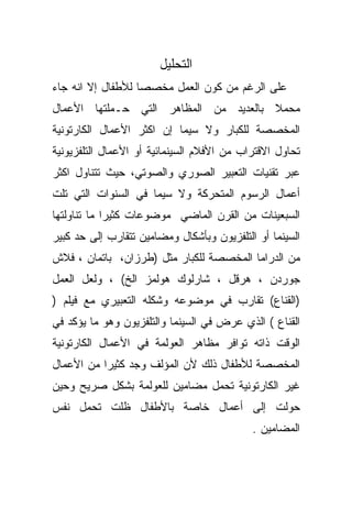 ‫ﺍﻟﺘﺤﻠﻴل‬
‫ﻋﻠﻰ ﺍﻟﺭﻏﻡ ﻤﻥ ﻜﻭﻥ ﺍﻟﻌﻤل ﻤﺨﺼﺼﺎ ﻟﻸﻁﻔﺎل ﺇﻻ ﺍﻨﻪ ﺠﺎﺀ‬
                  ‫ﹰ‬
‫ﻤﺤﻤﻼ ﺒﺎﻟﻌﺩﻴﺩ ﻤﻥ ﺍﻟﻤﻅﺎﻫﺭ ﺍﻟﺘﻲ ﺤـﻤﻠﺘﻬﺎ ﺍﻷﻋﻤﺎل‬
                                       ‫ﹰ‬
‫ﺍﻟﻤﺨﺼﺼﺔ ﻟﻠﻜﺒﺎﺭ ﻭﻻ ﺴﻴﻤﺎ ﺇﻥ ﺍﻜﺜﺭ ﺍﻷﻋﻤﺎل ﺍﻟﻜﺎﺭﺘﻭﻨﻴﺔ‬
‫ﺘﺤﺎﻭل ﺍﻻﻗﺘﺭﺍﺏ ﻤﻥ ﺍﻷﻓﻼﻡ ﺍﻟﺴﻴﻨﻤﺎﺌﻴﺔ ﺃﻭ ﺍﻷﻋﻤﺎل ﺍﻟﺘﻠﻔﺯﻴﻭﻨﻴﺔ‬
‫ﻋﺒﺭ ﺘﻘﻨﻴﺎﺕ ﺍﻟﺘﻌﺒﻴﺭ ﺍﻟﺼﻭﺭﻱ ﻭﺍﻟﺼﻭﺘﻲ، ﺤﻴﺙ ﺘﺘﻨﺎﻭل ﺍﻜﺜﺭ‬
‫ﺃﻋﻤﺎل ﺍﻟﺭﺴﻭﻡ ﺍﻟﻤﺘﺤﺭﻜﺔ ﻭﻻ ﺴﻴﻤﺎ ﻓﻲ ﺍﻟﺴﻨﻭﺍﺕ ﺍﻟﺘﻲ ﺘﻠﺕ‬
‫ﺍﻟﺴﺒﻌﻴﻨﺎﺕ ﻤﻥ ﺍﻟﻘﺭﻥ ﺍﻟﻤﺎﻀﻲ ﻤﻭﻀﻭﻋﺎﺕ ﻜﺜﻴﺭﺍ ﻤﺎ ﺘﻨﺎﻭﻟﺘﻬﺎ‬
            ‫ﹰ‬
‫ﺍﻟﺴﻴﻨﻤﺎ ﺃﻭ ﺍﻟﺘﻠﻔﺯﻴﻭﻥ ﻭﺒﺄﺸﻜﺎل ﻭﻤﻀﺎﻤﻴﻥ ﺘﺘﻘﺎﺭﺏ ﺇﻟﻰ ﺤﺩ ﻜﺒﻴﺭ‬
‫ﻤﻥ ﺍﻟﺩﺭﺍﻤﺎ ﺍﻟﻤﺨﺼﺼﺔ ﻟﻠﻜﺒﺎﺭ ﻤﺜل )ﻁﺭﺯﺍﻥ، ﺒﺎﺘﻤﺎﻥ ، ﻓﻼﺵ‬
‫ﺠﻭﺭﺩﻥ ، ﻫﺭﻗل ، ﺸﺎﺭﻟﻭﻙ ﻫﻭﻟﻤﺯ ﺍﻟﺦ( ، ﻭﻟﻌل ﺍﻟﻌﻤل‬
‫)ﺍﻟﻘﻨﺎﻉ( ﺘﻘﺎﺭﺏ ﻓﻲ ﻤﻭﻀﻭﻋﻪ ﻭﺸﻜﻠﻪ ﺍﻟﺘﻌﺒﻴﺭﻱ ﻤﻊ ﻓﻴﻠﻡ )‬
‫ﺍﻟﻘﻨﺎﻉ ( ﺍﻟﺫﻱ ﻋﺭﺽ ﻓﻲ ﺍﻟﺴﻴﻨﻤﺎ ﻭﺍﻟﺘﻠﻔﺯﻴﻭﻥ ﻭﻫﻭ ﻤﺎ ﻴﺅﻜﺩ ﻓﻲ‬
‫ﺍﻟﻭﻗﺕ ﺫﺍﺘﻪ ﺘﻭﺍﻓﺭ ﻤﻅﺎﻫﺭ ﺍﻟﻌﻭﻟﻤﺔ ﻓﻲ ﺍﻷﻋﻤﺎل ﺍﻟﻜﺎﺭﺘﻭﻨﻴﺔ‬
‫ﺍﻟﻤﺨﺼﺼﺔ ﻟﻸﻁﻔﺎل ﺫﻟﻙ ﻷﻥ ﺍﻟﻤﺅﻟﻑ ﻭﺠﺩ ﻜﺜﻴﺭﺍ ﻤﻥ ﺍﻷﻋﻤﺎل‬
          ‫ﹰ‬
‫ﻏﻴﺭ ﺍﻟﻜﺎﺭﺘﻭﻨﻴﺔ ﺘﺤﻤل ﻤﻀﺎﻤﻴﻥ ﻟﻠﻌﻭﻟﻤﺔ ﺒﺸﻜل ﺼﺭﻴﺢ ﻭﺤﻴﻥ‬
‫ﺤﻭﻟﺕ ﺇﻟﻰ ﺃﻋﻤﺎل ﺨﺎﺼﺔ ﺒﺎﻷﻁﻔﺎل ﻅﻠﺕ ﺘﺤﻤل ﻨﻔﺱ‬
                                            ‫ﺍﻟﻤﻀﺎﻤﻴﻥ .‬
 