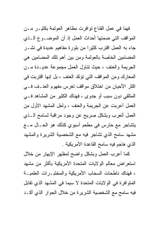 ‫ﻓﻬﻨﺎ ﻓﻲ ﻋﻤل ﺍﻟﻘﻨﺎﻉ ﺘﻭﺍﻓﺭﺕ ﻤﻅﺎﻫﺭ ﺍﻟﻌﻭﻟﻤﺔ ﺒﻜﺜﻴـﺭ ﻤـﻥ‬
‫ﺍﻟﻤﻭﺍﻗﻑ ﺍﻟﺘﻲ ﻀﻤﺘﻬﺎ ﺃﺤﺩﺍﺙ ﺍﻟﻌﻤل ﺇﺫ ﺃﻥ ﺍﻟﻤﻭﻀـﻭﻉ ﺍﻟـﺫﻱ‬
‫ﺠﺎﺀ ﺒﻪ ﺍﻟﻌﻤل ﺍﻗﺘﺭﺏ ﻜﺜﻴﺭﺍ ﻤﻥ ﺒﻠﻭﺭﺓ ﻤﻔﺎﻫﻴﻡ ﻋﺩﻴﺩﺓ ﻓﻲ ﻨﺸـﺭ‬
                              ‫ﹰ‬
‫ﺍﻟﻤﻀﺎﻤﻴﻥ ﺍﻟﺨﺎﺼﺔ ﺒﺎﻟﻌﻭﻟﻤﺔ ﻭﻤﻥ ﺒﻴﻥ ﺃﻫﻡ ﺘﻠﻙ ﺍﻟﻤﻀﺎﻤﻴﻥ ﻫﻲ‬
‫ﺍﻟﺠﺭﻴﻤﺔ ﻭﺍﻟﻌﻨﻑ ، ﺤﻴﺙ ﺘﻨﺎﻭل ﺍﻟﻌﻤل ﻤﺠﻤﻭﻋﺔ ﻋﺩﻴـﺩﺓ ﻤـﻥ‬
‫ﺍﻟﻤﻌﺎﺭﻙ ﻭﻤﻥ ﺍﻟﻤﻭﺍﻗﻑ ﺍﻟﺘﻲ ﺘﺅﻜﺩ ﺍﻟﻌﻨﻑ ، ﺒل ﺇﻨﻬﺎ ﺍﻗﺘﺭﺒﺕ ﻓﻲ‬
‫ﺍﻜﺜﺭ ﺍﻷﺤﻴﺎﻥ ﻤﻥ ﺍﺨﺘﻼﻕ ﻤﻭﺍﻗﻑ ﺘﻐﺭﺱ ﻤﻔﻬﻭﻡ ﺍﻟﻌﻨـﻑ ﻓـﻲ‬
‫ﺍﻟﻤﺘﻠﻘﻲ ﺩﻭﻥ ﺴﺒﺏ ﺃﻭ ﺠﺩﻭﻯ ، ﻓﻬﻨﺎﻙ ﺍﻟﻜﺜﻴﺭ ﻤﻥ ﺍﻟﻤﺸﺎﻫﺩ ﻓـﻲ‬
‫ﺍﻟﻌﻤل ﺃﻋﺭﺒﺕ ﻋﻥ ﺍﻟﺠﺭﻴﻤﺔ ﻭﺍﻟﻌﻨﻑ ، ﻭﻟﻌل ﺍﻟﻤﺸﻬﺩ ﺍﻷﻭل ﻤﻥ‬
‫ﺍﻟﻌﻤل ﺃﺘﻌﺭﺏ ﻭﺒﺸﻜل ﺼﺭﻴﺢ ﻋﻥ ﻭﺠﻭﺩ ﻤﺭﺍﻗﺒﺔ ﻟﺴﺎﻤﺢ ﺍﻟـﺫﻱ‬
‫ﻴﺘﺸﺎﺠﺭ ﻤﻊ ﺤﺎﺭﺱ ﻓﻲ ﻤﻁﻌﻡ ﺁﺴﻴﻭﻱ ﻜﺫﻟﻙ ﻫﻭ ﺍﻟﺤـﺎل ﻤـﻊ‬
‫ﻤﺸﻬﺩ ﺴﺎﻤﺢ ﺍﻟﺫﻱ ﺘﺸﺎﺠﺭ ﻓﻴﻪ ﻤﻊ ﺍﻟﺸﺨﺼﻴﺔ ﺍﻟﺸﺭﻴﺭﺓ ﻭﺍﻟﻤﺸﻬﺩ‬
                   ‫ﺍﻟﺫﻱ ﻫﺎﺠﻡ ﻓﻴﻪ ﺴﺎﻤﺢ ﺍﻟﻘﺎﻋﺩﺓ ﺍﻷﻤﺭﻴﻜﻴﺔ .‬
‫ﻜﻤﺎ ﺃﻋﺭﺏ ﺍﻟﻌﻤل ﻭﺒﺸﻜل ﻭﺍﻀﺢ ﻟﻤﻅﻬﺭ ﺍﻹﺒﻬﺎﺭ ﻤﻥ ﺨﻼل‬
‫ﺍﺴﺘﻌﺭﺍﺽ ﻤﻌﺎﻟﻡ ﺍﻟﻭﻻﻴﺎﺕ ﺍﻟﻤﺘﺤﺩﺓ ﺍﻷﻤﺭﻴﻜﻴﺔ ﺒﺄﻜﺜﺭ ﻤﻥ ﻤﺸﻬﺩ‬
‫، ﻓﻬﻨﺎﻙ ﻨﺎﻁﺤﺎﺕ ﺍﻟﺴﺤﺎﺏ ﺍﻷﻤﺭﻴﻜﻴﺔ ﻭﺍﻟﻤﺨﺘﺒـﺭﺍﺕ ﺍﻟﻌﻠﻤﻴـﺔ‬
‫ﺍﻟﻤﺘﻭﺍﻓﺭﺓ ﻓﻲ ﺍﻟﻭﻻﻴﺎﺕ ﺍﻟﻤﺘﺤﺩﺓ ﻻ ﺴﻴﻤﺎ ﻓﻲ ﺍﻟﻤﺸﻬﺩ ﺍﻟﺫﻱ ﺘﻘﺎﺒل‬
‫ﻓﻴﻪ ﺴﺎﻤﺢ ﻤﻊ ﺍﻟﺸﺨﺼﻴﺔ ﺍﻟﺸﺭﻴﺭﺓ ﻤﻥ ﺨﻼل ﺍﻟﺤﻭﺍﺭ ﺍﻟﺫﻱ ﺃﻜـﺩ‬
 