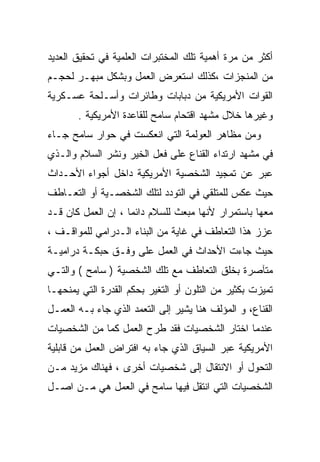 ‫ﺃﻜﺜﺭ ﻤﻥ ﻤﺭﺓ ﺃﻫﻤﻴﺔ ﺘﻠﻙ ﺍﻟﻤﺨﺘﺒﺭﺍﺕ ﺍﻟﻌﻠﻤﻴﺔ ﻓﻲ ﺘﺤﻘﻴﻕ ﺍﻟﻌﺩﻴﺩ‬
‫ﻤﻥ ﺍﻟﻤﻨﺠﺯﺍﺕ ،ﻜﺫﻟﻙ ﺍﺴﺘﻌﺭﺽ ﺍﻟﻌﻤل ﻭﺒﺸﻜل ﻤﺒﻬـﺭ ﻟﺤﺠـﻡ‬
‫ﺍﻟﻘﻭﺍﺕ ﺍﻷﻤﺭﻴﻜﻴﺔ ﻤﻥ ﺩﺒﺎﺒﺎﺕ ﻭﻁﺎﺌﺭﺍﺕ ﻭﺃﺴـﻠﺤﺔ ﻋﺴـﻜﺭﻴﺔ‬
       ‫ﻭﻏﻴﺭﻫﺎ ﺨﻼل ﻤﺸﻬﺩ ﺍﻗﺘﺤﺎﻡ ﺴﺎﻤﺢ ﻟﻠﻘﺎﻋﺩﺓ ﺍﻷﻤﺭﻴﻜﻴﺔ .‬
‫ﻭﻤﻥ ﻤﻅﺎﻫﺭ ﺍﻟﻌﻭﻟﻤﺔ ﺍﻟﺘﻲ ﺍﻨﻌﻜﺴﺕ ﻓﻲ ﺤﻭﺍﺭ ﺴﺎﻤﺢ ﺠـﺎﺀ‬
‫ﻓﻲ ﻤﺸﻬﺩ ﺍﺭﺘﺩﺍﺀ ﺍﻟﻘﻨﺎﻉ ﻋﻠﻰ ﻓﻌل ﺍﻟﺨﻴﺭ ﻭﻨﺸﺭ ﺍﻟﺴﻼﻡ ﻭﺍﻟـﺫﻱ‬
‫ﻋﺒﺭ ﻋﻥ ﺘﻤﺠﻴﺩ ﺍﻟﺸﺨﺼﻴﺔ ﺍﻷﻤﺭﻴﻜﻴﺔ ﺩﺍﺨل ﺃﺠﻭﺍﺀ ﺍﻷﺤـﺩﺍﺙ‬
‫ﺤﻴﺙ ﻋﻜﺱ ﻟﻠﻤﺘﻠﻘﻲ ﻓﻲ ﺍﻟﺘﻭﺩﺩ ﻟﺘﻠﻙ ﺍﻟﺸﺨﺼـﻴﺔ ﺃﻭ ﺍﻟﺘﻌـﺎﻁﻑ‬
‫ﻤﻌﻬﺎ ﺒﺎﺴﺘﻤﺭﺍﺭ ﻷﻨﻬﺎ ﻤﺒﻌﺙ ﻟﻠﺴﻼﻡ ﺩﺍﺌﻤﺎ ، ﺇﻥ ﺍﻟﻌﻤل ﻜﺎﻥ ﻗـﺩ‬
                   ‫ﹰ‬
‫ﻋﺯﺯ ﻫﺫﺍ ﺍﻟﺘﻌﺎﻁﻑ ﻓﻲ ﻏﺎﻴﺔ ﻤﻥ ﺍﻟﺒﻨﺎﺀ ﺍﻟـﺩﺭﺍﻤﻲ ﻟﻠﻤﻭﺍﻗـﻑ ،‬
‫ﺤﻴﺙ ﺠﺎﺀﺕ ﺍﻷﺤﺩﺍﺙ ﻓﻲ ﺍﻟﻌﻤل ﻋﻠﻰ ﻭﻓـﻕ ﺤﺒﻜـﺔ ﺩﺭﺍﻤﻴـﺔ‬
‫ﻤﺘﺂﺼﺭﺓ ﺒﺨﻠﻕ ﺍﻟﺘﻌﺎﻁﻑ ﻤﻊ ﺘﻠﻙ ﺍﻟﺸﺨﺼﻴﺔ ) ﺴﺎﻤﺢ ( ﻭﺍﻟﺘـﻲ‬
‫ﺘﻤﻴﺯﺕ ﺒﻜﺜﻴﺭ ﻤﻥ ﺍﻟﺘﻠﻭﻥ ﺃﻭ ﺍﻟﺘﻐﻴﺭ ﺒﺤﻜﻡ ﺍﻟﻘﺩﺭﺓ ﺍﻟﺘﻲ ﻴﻤﻨﺤﻬـﺎ‬
‫ﺍﻟﻘﻨﺎﻉ، ﻭ ﺍﻟﻤﺅﻟﻑ ﻫﻨﺎ ﻴﺸﻴﺭ ﺇﻟﻰ ﺍﻟﺘﻌﻤﺩ ﺍﻟﺫﻱ ﺠﺎﺀ ﺒـﻪ ﺍﻟﻌﻤـل‬
‫ﻋﻨﺩﻤﺎ ﺍﺨﺘﺎﺭ ﺍﻟﺸﺨﺼﻴﺎﺕ ﻓﻘﺩ ﻁﺭﺡ ﺍﻟﻌﻤل ﻜﻤﺎ ﻤﻥ ﺍﻟﺸﺨﺼﻴﺎﺕ‬
            ‫ﹰ‬
‫ﺍﻷﻤﺭﻴﻜﻴﺔ ﻋﺒﺭ ﺍﻟﺴﻴﺎﻕ ﺍﻟﺫﻱ ﺠﺎﺀ ﺒﻪ ﺍﻓﺘﺭﺍﺽ ﺍﻟﻌﻤل ﻤﻥ ﻗﺎﺒﻠﻴﺔ‬
‫ﺍﻟﺘﺤﻭل ﺃﻭ ﺍﻻﻨﺘﻘﺎل ﺇﻟﻰ ﺸﺨﺼﻴﺎﺕ ﺃﺨﺭﻯ ، ﻓﻬﻨﺎﻙ ﻤﺯﻴﺩ ﻤـﻥ‬
‫ﺍﻟﺸﺨﺼﻴﺎﺕ ﺍﻟﺘﻲ ﺍﻨﺘﻘل ﻓﻴﻬﺎ ﺴﺎﻤﺢ ﻓﻲ ﺍﻟﻌﻤل ﻫﻲ ﻤـﻥ ﺍﺼـل‬
 