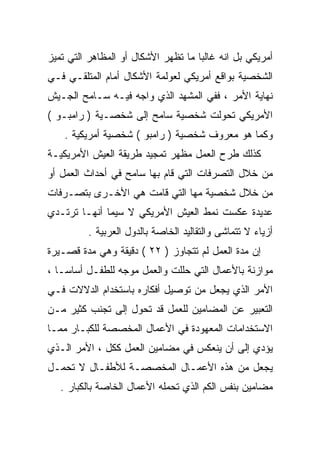 ‫ﺃﻤﺭﻴﻜﻲ ﺒل ﺍﻨﻪ ﻏﺎﻟﺒﺎ ﻤﺎ ﺘﻅﻬﺭ ﺍﻷﺸﻜﺎل ﺃﻭ ﺍﻟﻤﻅﺎﻫﺭ ﺍﻟﺘﻲ ﺘﻤﻴﺯ‬
                                    ‫ﹰ‬
‫ﺍﻟﺸﺨﺼﻴﺔ ﺒﻭﺍﻗﻊ ﺃﻤﺭﻴﻜﻲ ﻟﻌﻭﻟﻤﺔ ﺍﻷﺸﻜﺎل ﺃﻤﺎﻡ ﺍﻟﻤﺘﻠﻘـﻲ ﻓـﻲ‬
‫ﻨﻬﺎﻴﺔ ﺍﻷﻤﺭ ، ﻓﻔﻲ ﺍﻟﻤﺸﻬﺩ ﺍﻟﺫﻱ ﻭﺍﺠﻪ ﻓﻴـﻪ ﺴـﺎﻤﺢ ﺍﻟﺠـﻴﺵ‬
‫ﺍﻷﻤﺭﻴﻜﻲ ﺘﺤﻭﻟﺕ ﺸﺨﺼﻴﺔ ﺴﺎﻤﺢ ﺇﻟﻰ ﺸﺨﺼـﻴﺔ ) ﺭﺍﻤﺒـﻭ (‬
    ‫ﻭﻜﻤﺎ ﻫﻭ ﻤﻌﺭﻭﻑ ﺸﺨﺼﻴﺔ ) ﺭﺍﻤﺒﻭ ( ﺸﺨﺼﻴﺔ ﺃﻤﺭﻴﻜﻴﺔ .‬
‫ﻜﺫﻟﻙ ﻁﺭﺡ ﺍﻟﻌﻤل ﻤﻅﻬﺭ ﺘﻤﺠﻴﺩ ﻁﺭﻴﻘﺔ ﺍﻟﻌﻴﺵ ﺍﻷﻤﺭﻴﻜﻴـﺔ‬
‫ﻤﻥ ﺨﻼل ﺍﻟﺘﺼﺭﻓﺎﺕ ﺍﻟﺘﻲ ﻗﺎﻡ ﺒﻬﺎ ﺴﺎﻤﺢ ﻓﻲ ﺃﺤﺩﺍﺙ ﺍﻟﻌﻤل ﺃﻭ‬
‫ﻤﻥ ﺨﻼل ﺸﺨﺼﻴﺔ ﻤﻬﺎ ﺍﻟﺘﻲ ﻗﺎﻤﺕ ﻫﻲ ﺍﻷﺨـﺭﻯ ﺒﺘﺼـﺭﻓﺎﺕ‬
‫ﻋﺩﻴﺩﺓ ﻋﻜﺴﺕ ﻨﻤﻁ ﺍﻟﻌﻴﺵ ﺍﻷﻤﺭﻴﻜﻲ ﻻ ﺴﻴﻤﺎ ﺃﻨﻬـﺎ ﺘﺭﺘـﺩﻱ‬
         ‫ﺃﺯﻴﺎﺀ ﻻ ﺘﺘﻤﺎﺸﻰ ﻭﺍﻟﺘﻘﺎﻟﻴﺩ ﺍﻟﺨﺎﺼﺔ ﺒﺎﻟﺩﻭل ﺍﻟﻌﺭﺒﻴﺔ .‬
‫ﺇﻥ ﻤﺩﺓ ﺍﻟﻌﻤل ﻟﻡ ﺘﺘﺠﺎﻭﺯ ) ٢٢ ( ﺩﻗﻴﻘﺔ ﻭﻫﻲ ﻤﺩﺓ ﻗﺼـﻴﺭﺓ‬
‫ﻤﻭﺍﺯﻨﺔ ﺒﺎﻷﻋﻤﺎل ﺍﻟﺘﻲ ﺤﻠﻠﺕ ﻭﺍﻟﻌﻤل ﻤﻭﺠﻪ ﻟﻠﻁﻔـل ﺃﺴﺎﺴـﺎ ،‬
  ‫ﹰ‬
‫ﺍﻷﻤﺭ ﺍﻟﺫﻱ ﻴﺠﻌل ﻤﻥ ﺘﻭﺼﻴل ﺃﻓﻜﺎﺭﻩ ﺒﺎﺴﺘﺨﺩﺍﻡ ﺍﻟﺩﻻﻻﺕ ﻓـﻲ‬
‫ﺍﻟﺘﻌﺒﻴﺭ ﻋﻥ ﺍﻟﻤﻀﺎﻤﻴﻥ ﻟﻠﻌﻤل ﻗﺩ ﺘﺤﻭل ﺇﻟﻰ ﺘﺠﻨﺏ ﻜﺜﻴﺭ ﻤـﻥ‬
‫ﺍﻻﺴﺘﺨﺩﺍﻤﺎﺕ ﺍﻟﻤﻌﻬﻭﺩﺓ ﻓﻲ ﺍﻷﻋﻤﺎل ﺍﻟﻤﺨﺼﺼﺔ ﻟﻠﻜﺒـﺎﺭ ﻤﻤـﺎ‬
‫ﻴﺅﺩﻱ ﺇﻟﻰ ﺃﻥ ﻴﻨﻌﻜﺱ ﻓﻲ ﻤﻀﺎﻤﻴﻥ ﺍﻟﻌﻤل ﻜﻜل ، ﺍﻷﻤﺭ ﺍﻟـﺫﻱ‬
‫ﻴﺠﻌل ﻤﻥ ﻫﺫﻩ ﺍﻷﻋﻤـﺎل ﺍﻟﻤﺨﺼﺼـﺔ ﻟﻸﻁﻔـﺎل ﻻ ﺘﺤﻤـل‬
   ‫ﻤﻀﺎﻤﻴﻥ ﺒﻨﻔﺱ ﺍﻟﻜﻡ ﺍﻟﺫﻱ ﺘﺤﻤﻠﻪ ﺍﻷﻋﻤﺎل ﺍﻟﺨﺎﺼﺔ ﺒﺎﻟﻜﺒﺎﺭ .‬
 