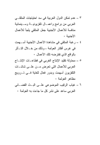 ‫٣ – ﻋﺩﻡ ﺘﻤﻜﻥ ﺍﻟﺩﻭل ﺍﻟﻌﺭﺒﻴﺔ ﻓﻲ ﺴﺩ ﺍﺤﺘﻴﺎﺠﺎﺕ ﺍﻟﻤﺘﻠﻘـﻲ‬
‫ﺍﻟﻌﺭﺒﻲ ﻤﻥ ﺒﺭﺍﻤﺞ ﻭﺍﻋﻤـﺎل ﺘﻠﻔﺯﻴﻭﻨﻴـﺔ ﻭﺴـﻴﻨﻤﺎﺌﻴﺔ‬
‫ﻤﻨﺎﻓﺴﺔ ﻟﻸﻋﻤﺎل ﺍﻷﺠﻨﺒﻴﺔ ﺠﻌل ﺍﻟﻤﺘﻠﻘﻲ ﻴﻠﺠﺄ ﻟﻸﻋﻤﺎل‬
                                    ‫ﺍﻷﺠﻨﺒﻴﺔ ٠‬
‫٤ – ﺭﻏﺒﺔ ﺍﻟﻤﺘﻠﻘﻲ ﻓﻲ ﻤﺸﺎﻫﺩﺓ ﺍﻷﻋﻤﺎل ﺍﻷﺠﻨﺒﻴﺔ ﺃﺴـﻬﻤﺕ‬
‫ﻓﻲ ﻏﺭﺱ ﺃﻓﻜﺎﺭ ﺍﻟﻌﻭﻟﻤﺔ ، ﻭﺫﻟﻙ ﻤﻥ ﺨـﻼل ﺍﻟﺘـﺄﺜﺭ‬
             ‫ﺒﺎﻟﻭﺍﻗﻊ ﺍﻟﺫﻱ ﺘﻔﺘﺭﻀﻪ ﺘﻠﻙ ﺍﻷﻋﻤﺎل ٠‬
‫٥ – ﻤﺤﺎﻭﻟﺔ ﺘﻘﻠﻴﺩ ﺍﻹﻨﺘﺎﺝ ﺍﻟﻐﺭﺒﻲ ﻓﻲ ﻗﻁﺎﻋـﺎﺕ ﺍﻹﻨﺘـﺎﺝ‬
‫ﺍﻟﻌﺭﺒﻲ ﻟﻸﻋﻤﺎل ﺍﻟﺘﻲ ﺘﻌﺭﺽ ﻤـﻥ ﻋﻠـﻰ ﺸﺎﺸـﺎﺕ‬
‫ﺍﻟﺘﻠﻔﺯﻴﻭﻥ ﺃﺴﻬﻤﺕ ﻭﺒﺩﻭﺭ ﻓﻌﺎل ﻟﻠﻐﺎﻴﺔ ﻓـﻲ ﺘـﺭﻭﻴﺞ‬
                              ‫ﻤﻅﺎﻫﺭ ﺍﻟﻌﻭﻟﻤﺔ ٠‬
‫٦ – ﻏﻴﺎﺏ ﺍﻟﺭﻗﻴﺏ ﺍﻟﻤﻭﻀﻭﻋﻲ ﻋﻠـﻰ ﺍﻟﺒـﺙ ﺍﻟﻔﻀـﺎﺌﻲ‬
 ‫ﺍﻟﻌﺭﺒﻲ ﺴﺎﻋﺩ ﻋﻠﻰ ﻨﺸﺭ ﻜل ﻤﺎ ﺠﺎﺀﺕ ﺒﻪ ﺍﻟﻌﻭﻟﻤﺔ ٠‬
 