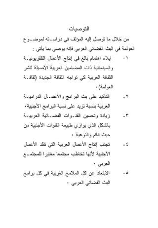 ‫ﺍﻟﺘﻭﺼﻴﺎﺕ‬
‫ﻤﻥ ﺨﻼل ﻤﺎ ﺘﻭﺼل ﺇﻟﻴﻪ ﺍﻟﻤﺅﻟﻑ ﻓﻲ ﺩﺭﺍﺴـﺘﻪ ﻟﻤﻭﻀـﻭﻉ‬
    ‫ﺍﻟﻌﻭﻟﻤﺔ ﻓﻲ ﺍﻟﺒﺙ ﺍﻟﻔﻀﺎﺌﻲ ﺍﻟﻌﺭﺒﻲ ﻓﺈﻨﻪ ﻴﻭﺼﻲ ﺒﻤﺎ ﻴﺄﺘﻲ :‬
‫ﺍﻴﻼﺀ ﺍﻫﺘﻤﺎﻡ ﺒﺎﻟﻎ ﻓﻲ ﺇﻨﺘﺎﺝ ﺍﻷﻋﻤﺎل ﺍﻟﺘﻠﻔﺯﻴﻭﻨﻴـﺔ‬      ‫١-‬
‫ﻭﺍﻟﺴﻴﻨﻤﺎﺌﻴﺔ ﺫﺍﺕ ﺍﻟﻤﻀﺎﻤﻴﻥ ﺍﻟﻌﺭﺒﻴﺔ ﺍﻷﺼﻴﻠﺔ ﻟﻨﺸﺭ‬
‫ﺍﻟﺜﻘﺎﻓﺔ ﺍﻟﻌﺭﺒﻴﺔ ﻜﻲ ﺘﻭﺍﺠﻪ ﺍﻟﺜﻘﺎﻓﺔ ﺍﻟﺠﺩﻴﺩﺓ )ﺜﻘﺎﻓـﺔ‬
                                      ‫ﺍﻟﻌﻭﻟﻤﺔ(٠‬
‫ﺍﻟﺘﺄﻜﻴﺩ ﻋﻠﻰ ﺒﺙ ﺍﻟﺒﺭﺍﻤﺞ ﻭﺍﻷﻋﻤـﺎل ﺍﻟﺩﺭﺍﻤﻴـﺔ‬          ‫٢-‬
‫ﺍﻟﻌﺭﺒﻴﺔ ﺒﻨﺴﺒﺔ ﺘﺯﻴﺩ ﻋﻠﻰ ﻨﺴﺒﺔ ﺍﻟﺒﺭﺍﻤﺞ ﺍﻷﺠﻨﺒﻴﺔ٠‬
‫ﺯﻴﺎﺩﺓ ﻭﺘﺤﺴﻴﻥ ﺍﻟﻘﻨـﻭﺍﺕ ﺍﻟﻔﻀـﺎﺌﻴﺔ ﺍﻟﻌﺭﺒﻴـﺔ‬           ‫٣-‬
‫ﺒﺎﻟﺸﻜل ﺍﻟﺫﻱ ﻴﻭﺍﺯﻱ ﻁﺒﻴﻌﺔ ﺍﻟﻘﻨﻭﺍﺕ ﺍﻷﺠﻨﺒﻴﺔ ﻤﻥ‬
                         ‫ﺤﻴﺙ ﺍﻟﻜﻡ ﻭﺍﻟﻨﻭﻋﻴﺔ ٠‬
‫ﺘﺠﻨﺏ ﺇﻨﺘﺎﺝ ﺍﻷﻋﻤﺎل ﺍﻟﻌﺭﺒﻴﺔ ﺍﻟﺘﻲ ﺘﻘﻠﺩ ﺍﻷﻋﻤﺎل‬         ‫٤-‬
‫ﺍﻷﺠﻨﺒﻴﺔ ﻷﻨﻬﺎ ﺘﺨﺎﻁﺏ ﻤﺠﺘﻤﻌﺎ ﻤﻐﺎﻴﺭﺍ ﻟﻠﻤﺠﺘﻤـﻊ‬
         ‫ﹰ‬      ‫ﹰ‬
                                     ‫ﺍﻟﻌﺭﺒﻲ ٠‬
‫ﺍﻻﺒﺘﻌﺎﺩ ﻋﻥ ﻜل ﺍﻟﻤﻼﻤﺢ ﺍﻟﻐﺭﺒﻴﺔ ﻓﻲ ﻜل ﺒﺭﺍﻤﺞ‬           ‫٥-‬
                       ‫ﺍﻟﺒﺙ ﺍﻟﻔﻀﺎﺌﻲ ﺍﻟﻌﺭﺒﻲ ٠‬
 