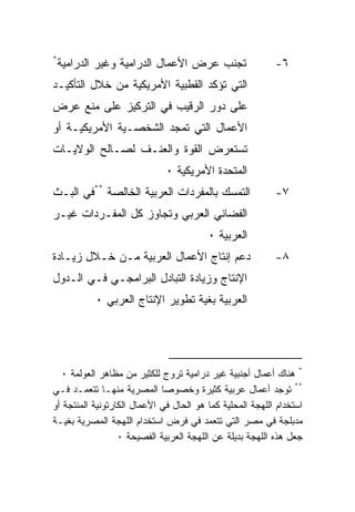 ‫*‬
    ‫ﺘﺠﻨﺏ ﻋﺭﺽ ﺍﻷﻋﻤﺎل ﺍﻟﺩﺭﺍﻤﻴﺔ ﻭﻏﻴﺭ ﺍﻟﺩﺭﺍﻤﻴﺔ‬                 ‫٦-‬
‫ﺍﻟﺘﻲ ﺘﺅﻜﺩ ﺍﻟﻘﻁﺒﻴﺔ ﺍﻷﻤﺭﻴﻜﻴﺔ ﻤﻥ ﺨﻼل ﺍﻟﺘﺄﻜﻴـﺩ‬
‫ﻋﻠﻰ ﺩﻭﺭ ﺍﻟﺭﻗﻴﺏ ﻓﻲ ﺍﻟﺘﺭﻜﻴﺯ ﻋﻠﻰ ﻤﻨﻊ ﻋﺭﺽ‬
‫ﺍﻷﻋﻤﺎل ﺍﻟﺘﻲ ﺘﻤﺠﺩ ﺍﻟﺸﺨﺼـﻴﺔ ﺍﻷﻤﺭﻴﻜﻴـﺔ ﺃﻭ‬
‫ﺘﺴﺘﻌﺭﺽ ﺍﻟﻘﻭﺓ ﻭﺍﻟﻌﻨـﻑ ﻟﺼـﺎﻟﺢ ﺍﻟﻭﻻﻴـﺎﺕ‬
                              ‫ﺍﻟﻤﺘﺤﺩﺓ ﺍﻷﻤﺭﻴﻜﻴﺔ ٠‬
‫ﺍﻟﺘﻤﺴﻙ ﺒﺎﻟﻤﻔﺭﺩﺍﺕ ﺍﻟﻌﺭﺒﻴﺔ ﺍﻟﺨﺎﻟﺼﺔ **ﻓﻲ ﺍﻟﺒـﺙ‬                ‫٧-‬
‫ﺍﻟﻔﻀﺎﺌﻲ ﺍﻟﻌﺭﺒﻲ ﻭﺘﺠﺎﻭﺯ ﻜل ﺍﻟﻤﻔـﺭﺩﺍﺕ ﻏﻴـﺭ‬
                                         ‫ﺍﻟﻌﺭﺒﻴﺔ ٠‬
‫ﺩﻋﻡ ﺇﻨﺘﺎﺝ ﺍﻷﻋﻤﺎل ﺍﻟﻌﺭﺒﻴﺔ ﻤـﻥ ﺨـﻼل ﺯﻴـﺎﺩﺓ‬                   ‫٨-‬
‫ﺍﻹﻨﺘﺎﺝ ﻭﺯﻴﺎﺩﺓ ﺍﻟﺘﺒﺎﺩل ﺍﻟﺒﺭﺍﻤﺠـﻲ ﻓـﻲ ﺍﻟـﺩﻭل‬
           ‫ﺍﻟﻌﺭﺒﻴﺔ ﺒﻐﻴﺔ ﺘﻁﻭﻴﺭ ﺍﻹﻨﺘﺎﺝ ﺍﻟﻌﺭﺒﻲ ٠‬




  ‫* ﻫﻨﺎﻙ ﺃﻋﻤﺎل ﺃﺠﻨﺒﻴﺔ ﻏﻴﺭ ﺩﺭﺍﻤﻴﺔ ﺘﺭﻭﺝ ﻟﻠﻜﺜﻴﺭ ﻤﻥ ﻤﻅﺎﻫﺭ ﺍﻟﻌﻭﻟﻤﺔ ٠‬
‫** ﺘﻭﺠﺩ ﺃﻋﻤﺎل ﻋﺭﺒﻴﺔ ﻜﺜﻴﺭﺓ ﻭﺨﺼﻭﺼﺎ ﺍﻟﻤﺼﺭﻴﺔ ﻤﻨﻬـﺎ ﺘﺘﻌﻤـﺩ ﻓـﻲ‬
‫ﺍﺴﺘﺨﺩﺍﻡ ﺍﻟﻠﻬﺠﺔ ﺍﻟﻤﺤﻠﻴﺔ ﻜﻤﺎ ﻫﻭ ﺍﻟﺤﺎل ﻓﻲ ﺍﻷﻋﻤﺎل ﺍﻟﻜﺎﺭﺘﻭﻨﻴﺔ ﺍﻟﻤﻨﺘﺠﺔ ﺃﻭ‬
‫ﻤﺩﺒﻠﺠﺔ ﻓﻲ ﻤﺼﺭ ﺍﻟﺘﻲ ﺘﺘﻌﻤﺩ ﻓﻲ ﻓﺭﺽ ﺍﺴﺘﺨﺩﺍﻡ ﺍﻟﻠﻬﺠﺔ ﺍﻟﻤﺼﺭﻴﺔ ﺒﻐﻴـﺔ‬
                  ‫ﺠﻌل ﻫﺫﻩ ﺍﻟﻠﻬﺠﺔ ﺒﺩﻴﻠﺔ ﻋﻥ ﺍﻟﻠﻬﺠﺔ ﺍﻟﻌﺭﺒﻴﺔ ﺍﻟﻔﺼﻴﺤﺔ ٠‬
 