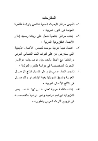 ‫ﺍﻟﻤﻘﺘﺭﺤﺎﺕ‬
‫١- ﺘﺄﺴﻴﺱ ﻤﺭﺍﻜﺯ ﻟﻠﺒﺤﻭﺙ ﺍﻟﻌﻠﻤﻴﺔ ﺘﺨﺘﺹ ﺒﺩﺭﺍﺴﺔ ﻅﺎﻫﺭﺓ‬
                     ‫ﺍﻟﻌﻭﻟﻤﺔ ﻓﻲ ﺍﻟﺩﻭل ﺍﻟﻌﺭﺒﻴﺔ ٠‬
‫٢- ﺇﻨﺸﺎﺀ ﻤﺭﺍﻜﺯ ﺇﻨﺘﺎﺠﻴﺔ ﺘﻌﻤل ﻋﻠﻰ ﺯﻴﺎﺩﺓ ﺭﺼﻴﺩ ﺇﻨﺘﺎﺝ‬
                    ‫ﺍﻷﻋﻤﺎل ﺍﻟﺘﻠﻔﺯﻴﻭﻨﻴﺔ ﺍﻟﻌﺭﺒﻴﺔ ٠‬
‫٣- ﺍﻋﺘﻤﺎﺩ ﻫﻴﺌﺔ ﻋﺭﺒﻴﺔ ﻤﻭﺤﺩﺓ ﻟﻔﺤﺹ ﺍﻷﻋﻤﺎل ﺍﻷﺠﻨﺒﻴﺔ‬
‫ﺍﻟﺘﻲ ﺴﺘﻌﺭﺽ ﻤﻥ ﻋﻠﻰ ﻗﻨﻭﺍﺕ ﺍﻟﺒﺙ ﺍﻟﻔﻀﺎﺌﻲ ﺍﻟﻌﺭﺒﻲ‬
‫ﻭﺭﻗﺎﺒﺘﻬﺎ ﻤﻊ ﺍﻷﺨﺫ ﺒﺎﻟﺤﺴـﺒﺎﻥ ﺘﻭﺼـﻴﺎﺕ ﻤﺭﺍﻜـﺯ‬
   ‫ﺍﻟﺒﺤﻭﺙ ﺍﻟﻤﺘﺨﺼﺼﺔ ﻓﻲ ﺩﺭﺍﺴﺔ ﻅﺎﻫﺭﺓ ﺍﻟﻌﻭﻟﻤﺔ ٠‬
‫٤- ﺘﺄﺴﻴﺱ ﺍﺘﺤﺎﺩ ﻋﺭﺒﻲ ﻴﻘﻭﻡ ﻋﻠﻰ ﺘﻨﺴﻴﻕ ﺇﻨﺘﺎﺝ ﺍﻷﻋﻤـﺎل‬
‫ﺍﻟﻌﺭﺒﻴﺔ ﻭﺘﻨﺴﻴﻕ ﺘﺴﻭﻴﻘﻬﺎ ﺒﻐﻴﺔ ﺍﻻﺴﺘﻤﺭﺍﺭ ﻭﺍﻟﺘﻭﺍﺼـل‬
                     ‫ﻓﻲ ﺇﻨﺘﺎﺝ ﺍﻷﻋﻤﺎل ﺍﻟﻌﺭﺒﻴﺔ ٠‬
‫٥- ﺇﻨﺸﺎﺀ ﻤﻨﻅﻤﺔ ﻋﺭﺒﻴﺔ ﺘﻌﻤل ﻋﻠـﻰ ﺘﻬﻴﺌـﺔ ﻨﺼـﻭﺹ‬
‫ﺘﻠﻔﺯﻴﻭﻨﻴﺔ ﻟﺒﺭﺍﻤﺞ ﺩﺭﺍﻤﻴﺔ ﻭﻏﻴﺭ ﺩﺭﺍﻤﻴﺔ ﻤﺘﺨﺼﺼـﺔ‬
             ‫ﻓﻲ ﺘﺭﻭﻴﺞ ﺍﻟﺘﺭﺍﺙ ﺍﻟﻌﺭﺒﻲ ﻭﺘﻁﻭﻴﺭﻩ ٠‬
 