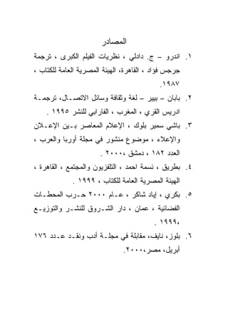 ‫ﺍﻟﻤﺼﺎﺩﺭ‬
‫١. ﺍﻨﺩﺭﻭ – ﺝ. ﺩﺍﺩﻟﻲ ، ﻨﻅﺭﻴﺎﺕ ﺍﻟﻔﻴﻠﻡ ﺍﻟﻜﺒﺭﻯ ، ﺘﺭﺠﻤﺔ‬
‫ﺠﺭﺠﺱ ﻓﺅﺍﺩ ، ﺍﻟﻘﺎﻫﺭﺓ، ﺍﻟﻬﻴﺌﺔ ﺍﻟﻤﺼﺭﻴﺔ ﺍﻟﻌﺎﻤﺔ ﻟﻠﻜﺘﺎﺏ ،‬
                                           ‫٧٨٩١.‬
‫٢. ﺒﺎﺒﺎﻥ – ﺒﻴﻴﺭ – ﻟﻐﺔ ﻭﺜﻘﺎﻓﺔ ﻭﺴﺎﺌل ﺍﻻﺘﺼـﺎل، ﺘﺭﺠﻤـﺔ‬
    ‫ﺍﺩﺭﻴﺱ ﺍﻟﻘﺭﻱ ، ﺍﻟﻤﻐﺭﺏ ، ﺍﻟﻔﺎﺭﺍﺒﻲ ﻟﻠﻨﺸﺭ ٥٩٩١ .‬
‫٣. ﺒﺎﺸﻲ ﺴﻤﻴﺭ ﺒﻠﻭﻙ ، ﺍﻹﻋﻼﻡ ﺍﻟﻤﻌﺎﺼﺭ ﺒـﻴﻥ ﺍﻹﻋـﻼﻥ‬
‫ﻭﺍﻹﻋﻼﺀ ، ﻤﻭﻀﻭﻉ ﻤﻨﺸﻭﺭ ﻓﻲ ﻤﺠﻠﺔ ﺃﻭﺭﺒﺎ ﻭﺍﻟﻌﺭﺏ ،‬
                       ‫ﺍﻟﻌﺩﺩ ٢٨١ ، ﺩﻤﺸﻕ ،٠٠٠٢ .‬
‫٤. ﺒﻁﺭﻴﻕ ، ﻨﺴﻤﺔ ﺍﺤﻤﺩ ، ﺍﻟﺘﻠﻔﺯﻴﻭﻥ ﻭﺍﻟﻤﺠﺘﻤﻊ ، ﺍﻟﻘﺎﻫﺭﺓ ،‬
             ‫ﺍﻟﻬﻴﺌﺔ ﺍﻟﻤﺼﺭﻴﺔ ﺍﻟﻌﺎﻤﺔ ﻟﻠﻜﺘﺎﺏ ، ٩٩٩١ .‬
‫٥. ﺒﻜﺭﻱ ، ﺇﻴﺎﺩ ﺸﺎﻜﺭ ، ﻋـﺎﻡ ٠٠٠٢ ﺤـﺭﺏ ﺍﻟﻤﺤﻁـﺎﺕ‬
‫ﺍﻟﻔﻀﺎﺌﻴﺔ ، ﻋﻤﺎﻥ ، ﺩﺍﺭ ﺍﻟﺸـﺭﻭﻕ ﻟﻠﻨﺸـﺭ ﻭﺍﻟﺘﻭﺯﻴـﻊ‬
                                          ‫،٩٩٩١ .‬
‫٦. ﺒﻠﻭﺯ، ﻨﺎﻴﻑ، ﻤﻘﺎﺒﻠﺔ ﻓﻲ ﻤﺠﻠـﺔ ﺃﺩﺏ ﻭﻨﻘـﺩ ﻋـﺩﺩ ٦٧١‬
                               ‫ﺃﺒﺭﻴل، ﻤﺼﺭ،٠٠٠٢.‬
 