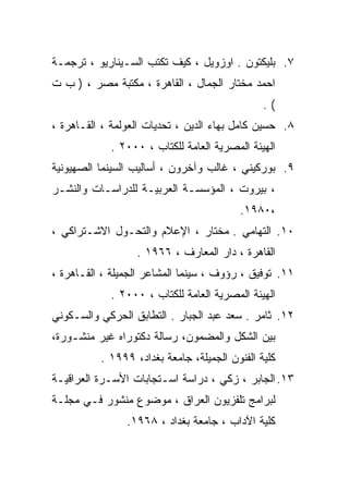 ‫٧. ﺒﻠﻴﻜﺘﻭﻥ . ﺍﻭﺯﻭﻴل ، ﻜﻴﻑ ﺘﻜﺘﺏ ﺍﻟﺴـﻴﻨﺎﺭﻴﻭ ، ﺘﺭﺠﻤـﺔ‬
‫ﺍﺤﻤﺩ ﻤﺨﺘﺎﺭ ﺍﻟﺠﻤﺎل ، ﺍﻟﻘﺎﻫﺭﺓ ، ﻤﻜﺘﺒﺔ ﻤﺼﺭ ، ) ﺏ ﺕ‬
                                               ‫(.‬
‫٨. ﺤﺴﻴﻥ ﻜﺎﻤل ﺒﻬﺎﺀ ﺍﻟﺩﻴﻥ ، ﺘﺤﺩﻴﺎﺕ ﺍﻟﻌﻭﻟﻤﺔ ، ﺍﻟﻘـﺎﻫﺭﺓ ،‬
            ‫ﺍﻟﻬﻴﺌﺔ ﺍﻟﻤﺼﺭﻴﺔ ﺍﻟﻌﺎﻤﺔ ﻟﻠﻜﺘﺎﺏ ، ٠٠٠٢ .‬
‫٩. ﺒﻭﺭﻜﻴﻨﻲ ، ﻏﺎﻟﺏ ﻭﺁﺨﺭﻭﻥ ، ﺃﺴﺎﻟﻴﺏ ﺍﻟﺴﻴﻨﻤﺎ ﺍﻟﺼﻬﻴﻭﻨﻴﺔ‬
‫، ﺒﻴﺭﻭﺕ ، ﺍﻟﻤﺅﺴﺴـﺔ ﺍﻟﻌﺭﺒﻴـﺔ ﻟﻠﺩﺭﺍﺴـﺎﺕ ﻭﺍﻟﻨﺸـﺭ‬
                                         ‫،٠٨٩١.‬
‫٠١. ﺍﻟﺘﻬﺎﻤﻲ . ﻤﺨﺘﺎﺭ ، ﺍﻹﻋﻼﻡ ﻭﺍﻟﺘﺤـﻭل ﺍﻻﺸـﺘﺭﺍﻜﻲ ،‬
                  ‫ﺍﻟﻘﺎﻫﺭﺓ ، ﺩﺍﺭ ﺍﻟﻤﻌﺎﺭﻑ ، ٦٦٩١ .‬
‫١١. ﺘﻭﻓﻴﻕ ، ﺭﺅﻭﻑ ، ﺴﻴﻨﻤﺎ ﺍﻟﻤﺸﺎﻋﺭ ﺍﻟﺠﻤﻴﻠﺔ ، ﺍﻟﻘـﺎﻫﺭﺓ ،‬
            ‫ﺍﻟﻬﻴﺌﺔ ﺍﻟﻤﺼﺭﻴﺔ ﺍﻟﻌﺎﻤﺔ ﻟﻠﻜﺘﺎﺏ ، ٠٠٠٢ .‬
‫٢١. ﺜﺎﻤﺭ . ﺴﻌﺩ ﻋﺒﺩ ﺍﻟﺠﺒﺎﺭ . ﺍﻟﺘﻁﺎﺒﻕ ﺍﻟﺤﺭﻜﻲ ﻭﺍﻟﺴـﻜﻭﻨﻲ‬
‫ﺒﻴﻥ ﺍﻟﺸﻜل ﻭﺍﻟﻤﻀﻤﻭﻥ، ﺭﺴﺎﻟﺔ ﺩﻜﺘﻭﺭﺍﻩ ﻏﻴﺭ ﻤﻨﺸـﻭﺭﺓ،‬
          ‫ﻜﻠﻴﺔ ﺍﻟﻔﻨﻭﻥ ﺍﻟﺠﻤﻴﻠﺔ، ﺠﺎﻤﻌﺔ ﺒﻐﺩﺍﺩ، ٩٩٩١ .‬
‫٣١. ﺍﻟﺠﺎﺒﺭ ، ﺯﻜﻲ ، ﺩﺭﺍﺴﺔ ﺍﺴـﺘﺠﺎﺒﺎﺕ ﺍﻷﺴـﺭﺓ ﺍﻟﻌﺭﺍﻗﻴـﺔ‬
‫ﻟﺒﺭﺍﻤﺞ ﺘﻠﻔﺯﻴﻭﻥ ﺍﻟﻌﺭﺍﻕ ، ﻤﻭﻀﻭﻉ ﻤﻨﺸﻭﺭ ﻓـﻲ ﻤﺠﻠـﺔ‬
                ‫ﻜﻠﻴﺔ ﺍﻵﺩﺍﺏ ، ﺠﺎﻤﻌﺔ ﺒﻐﺩﺍﺩ ، ٨٦٩١.‬
 