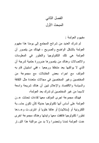 ‫ﺍﻟﻔﺼل ﺍﻟﺜﺎﻨﻲ‬
                        ‫ﺍﻟﻤﺒﺤﺙ ﺍﻷﻭل‬

                                       ‫ﻤﻔﻬﻭﻡ ﺍﻟﻌﻭﻟﻤﺔ :‬
‫ﻟﻡ ﺘﺩﺭﻙ ﺍﻟﻌﺩﻴﺩ ﻤﻥ ﺸﺭﺍﺌﺢ ﺍﻟﻤﺠﺘﻤﻊ ﺇﻟﻰ ﻴﻭﻤﻨﺎ ﻫﺫﺍ ﻤﻔﻬﻭﻡ‬
‫ﺍﻟﻌﻭﻟﻤﺔ ﺒﺎﻟﺸﻜل ﺍﻟﻭﺍﻀﺢ ﻭﺍﻟﺼﺭﻴﺢ ، ﻓﻬﻨﺎﻙ ﻤﻥ ﻴﺘﺼﻭﺭ ﺃﻥ‬
‫ﺍﻟﻌﻭﻟﻤﺔ ﻫﻲ ﺘﻠﻙ ﺍﻟﺘﻜﻨﻭﻟﻭﺠﻴﺎ ﻭﺍﻟﺘﻁﻭﺭ ﻓﻲ ﺍﻟﻤﻌﻠﻭﻤﺎﺕ‬
‫ﻭﺍﻻﺘﺼﺎﻻﺕ ﻭﻫﻨﺎﻙ ﻤﻥ ﻴﺘﺼﻭﺭﻫﺎ ﻀﺭﻭﺭﺓ ﺤﺘﻤﻴﺔ ﻟﺩﺭﺠﺔ ﺃﻥ‬
‫ﺍﻟﺫﻱ ﻻ ﻴﻭﺍﻜﺒﻬﺎ ﻴﻌﺩ ﻤﺘﺨﻠﻔﺎ ﻭﺭﺠﻌﻴﺎ ، ﻓﻔﻲ ﺍﺴﺘﺒﻴﺎﻥ ﻗﺎﻡ ﺒﻪ‬
                     ‫ﹰ‬      ‫ﹰ‬
‫ﺍﻟﻤﺅﻟﻑ ﻤﻊ ﺍﺠﺭﺍﺀ ﺒﻌﺽ ﺍﻟﻤﻘﺎﺒﻼﺕ ﻤﻊ ﻤﺠﻤﻭﻋﺔ ﻤﻥ‬
‫ﺍﻟﻤﺨﺘﺼﻴﻥ ﻭﻏﻴﺭ ﺍﻟﻤﺨﺘﺼﻴﻥ ﻓﻲ ﻤﺠﺎﻻﺕ ﻤﺘﻌﺩﺩﺓ ﻤﺜل ﺍﻟﺜﻘﺎﻓﺔ‬
‫ﻭﺍﻟﺴﻴﺎﺴﺔ ﻭﺍﻻﻗﺘﺼﺎﺩ ﻭﺍﻹﻋﻼﻡ ﺘﺒﻴﻥ ﺃﻥ ﻫﻨﺎﻙ ﺸﺭﻴﺤﺔ ﻭﺍﺴﻌﺔ‬
           ‫ﻻﺴﻴﻤﺎ ﻤﻥ ﻏﻴﺭ ﺍﻟﻤﺨﺘﺼﻴﻥ ﻟﻡ ﺘﺩﺭﻙ ﺒﻌﺩ ﺍﻟﻌﻭﻟﻤﺔ،‬
‫ﻓﻬﻨﺎﻙ ﻤﺠﻤﻭﻋﺔ ﺍﺠﺭﻯ ﺍﻟﻤﺅﻟﻑ ﻤﻌﻬﺎ ﻟﻘﺎﺀﺍﺕ ﺘﺤﺩﺜﺕ ﻋـﻥ‬
‫ﺍﻟﻌﻭﻟﻤﺔ ﻋﻠﻰ ﺃﺴﺎﺱ ﺃﻨﻬﺎ ﺘﻜﻨﻭﻟﻭﺠﻴﺎ ﺤﺩﻴﺜﺔ ﻜﺄﻥ ﺘﻜﻭﻥ ﺤﺎﺴـﺒﺔ‬
‫ﺍﻟﻜﺘﺭﻭﻨﻴﺔ ﺃﻭ )ﺴﺘﻼﻴﺕ( ﺃﻭ ﻫﺎﺘﻔﺎ ﺨﻠﻭﻴﺎ ﺃﻭ ﺍﻨﺘﺭﻨﻴـﺕ ﻭﻋـﺩﻫﺎ‬
                   ‫ﹰ‬     ‫ﹰ‬
‫ﺘﻁﻭﺭﺍ ﺘﻜﻨﻭﻟﻭﺠﻴﺎ ﻓﺎﺘﻔﻘﺕ ﻤﻌﻬﺎ ﻭﺍﻴﺩﺘﻬﺎ ﻭﻫﻨﺎﻙ ﻤﺠﻤﻭﻋﺔ ﺍﺨﺭﻯ‬
                                      ‫ﹰ‬         ‫ﹰ‬
‫ﻋﺩﺕ ﺍﻟﻌﻭﻟﻤﺔ ﺘﻤﺩﻨﺎ ﻭﺘﺤﻀﺭﺍ ﻭﻻ ﺒﺩ ﻤﻥ ﻤﻭﺍﻜﺒﺔ ﻫﺫﺍ ﺍﻟﺘﻴـﺎﺭ‬
                            ‫ﹰ‬      ‫ﹰ‬
 