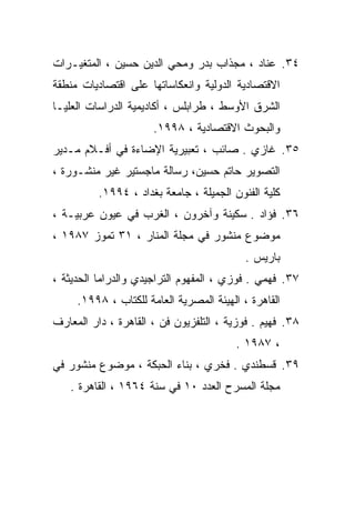 ‫٤٣. ﻋﻨﺎﺩ ، ﻤﺠﺫﺍﺏ ﺒﺩﺭ ﻭﻤﺤﻲ ﺍﻟﺩﻴﻥ ﺤﺴﻴﻥ ، ﺍﻟﻤﺘﻐﻴـﺭﺍﺕ‬
‫ﺍﻻﻗﺘﺼﺎﺩﻴﺔ ﺍﻟﺩﻭﻟﻴﺔ ﻭﺍﻨﻌﻜﺎﺴﺎﺘﻬﺎ ﻋﻠﻰ ﺍﻗﺘﺼﺎﺩﻴﺎﺕ ﻤﻨﻁﻘﺔ‬
‫ﺍﻟﺸﺭﻕ ﺍﻷﻭﺴﻁ ، ﻁﺭﺍﺒﻠﺱ ، ﺃﻜﺎﺩﻴﻤﻴﺔ ﺍﻟﺩﺭﺍﺴﺎﺕ ﺍﻟﻌﻠﻴـﺎ‬
                      ‫ﻭﺍﻟﺒﺤﻭﺙ ﺍﻻﻗﺘﺼﺎﺩﻴﺔ ، ٨٩٩١.‬
‫٥٣. ﻏﺎﺯﻱ . ﺼﺎﺌﺏ ، ﺘﻌﺒﻴﺭﻴﺔ ﺍﻹﻀﺎﺀﺓ ﻓﻲ ﺃﻓـﻼﻡ ﻤـﺩﻴﺭ‬
‫ﺍﻟﺘﺼﻭﻴﺭ ﺤﺎﺘﻡ ﺤﺴﻴﻥ، ﺭﺴﺎﻟﺔ ﻤﺎﺠﺴﺘﻴﺭ ﻏﻴﺭ ﻤﻨﺸـﻭﺭﺓ ،‬
          ‫ﻜﻠﻴﺔ ﺍﻟﻔﻨﻭﻥ ﺍﻟﺠﻤﻴﻠﺔ ، ﺠﺎﻤﻌﺔ ﺒﻐﺩﺍﺩ ، ٤٩٩١.‬
‫٦٣. ﻓﺅﺍﺩ . ﺴﻜﻴﻨﺔ ﻭﺁﺨﺭﻭﻥ ، ﺍﻟﻐﺭﺏ ﻓﻲ ﻋﻴﻭﻥ ﻋﺭﺒﻴـﺔ ،‬
‫ﻤﻭﻀﻭﻉ ﻤﻨﺸﻭﺭ ﻓﻲ ﻤﺠﻠﺔ ﺍﻟﻤﻨﺎﺭ ، ١٣ ﺘﻤﻭﺯ ٧٨٩١ ،‬
                                           ‫ﺒﺎﺭﻴﺱ .‬
‫٧٣. ﻓﻬﻤﻲ . ﻓﻭﺯﻱ ، ﺍﻟﻤﻔﻬﻭﻡ ﺍﻟﺘﺭﺍﺠﻴﺩﻱ ﻭﺍﻟﺩﺭﺍﻤﺎ ﺍﻟﺤﺩﻴﺜﺔ ،‬
     ‫ﺍﻟﻘﺎﻫﺭﺓ ، ﺍﻟﻬﻴﺌﺔ ﺍﻟﻤﺼﺭﻴﺔ ﺍﻟﻌﺎﻤﺔ ﻟﻠﻜﺘﺎﺏ ، ٨٩٩١.‬
‫٨٣. ﻓﻬﻴﻡ . ﻓﻭﺯﻴﺔ ، ﺍﻟﺘﻠﻔﺯﻴﻭﻥ ﻓﻥ ، ﺍﻟﻘﺎﻫﺭﺓ ، ﺩﺍﺭ ﺍﻟﻤﻌﺎﺭﻑ‬
                                         ‫، ٧٨٩١ .‬
‫٩٣. ﻗﺴﻁﻨﺩﻱ . ﻓﺨﺭﻱ ، ﺒﻨﺎﺀ ﺍﻟﺤﺒﻜﺔ ، ﻤﻭﻀﻭﻉ ﻤﻨﺸﻭﺭ ﻓﻲ‬
   ‫ﻤﺠﻠﺔ ﺍﻟﻤﺴﺭﺡ ﺍﻟﻌﺩﺩ ٠١ ﻓﻲ ﺴﻨﺔ ٤٦٩١ ، ﺍﻟﻘﺎﻫﺭﺓ .‬
 