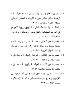 ‫٦٤. ﻤﺎﺭﺘﻴﻥ ، ﻫﺎﻨﺯﺒﻴﺘﺭ ﻭﻫﺎﺭﻟﺩ ﺸﻭﻤﺎﻥ ، ﻓـﺦ ﺍﻟﻌﻭﻟﻤـﺔ ،‬
‫ﺘﺭﺠﻤﺔ ﻋﺩﻨﺎﻥ ﻋﺒﺎﺱ ﻋﻠﻲ ، ﺍﻟﻜﻭﻴﺕ ، ﺍﻟﻤﺠﻠﺱ ﺍﻟﻭﻁﻨﻲ‬
                    ‫ﻟﻠﺜﻘﺎﻓﺔ ﻭﺍﻟﻔﻨﻭﻥ ﻭﺍﻵﺩﺍﺏ ، ٨٩٩١ .‬
‫٧٤. ﺍﻟﻤﺎﻟﻙ ، ﻋﺒﺎﺩ ﺍﻟﺒﺎﺴﻁ ﺴﻠﻤﺎﻥ ، ﺍﻟﺘﺸﻭﻴﻕ ﻭﺭﺅﻴﺎ ﺍﻹﺨﺭﺍﺝ‬
‫ﻓﻲ ﺍﻟﺩﺭﺍﻤﺎ ﺍﻟﺴﻴﻨﻤﺎﺌﻴﺔ ﻭﺍﻟﺘﻠﻔﺯﻴﻭﻨﻴـﺔ، ﺍﻟﻘـﺎﻫﺭﺓ ، ﺍﻟـﺩﺍﺭ‬
                               ‫ﺍﻟﺜﻘﺎﻓﻴﺔ ﻟﻠﻨﺸﺭ ، ١٠٠٢.‬
‫٨٤. ﻤﺠﻤﻭﻋﺔ ﻤﻥ ﺍﻟﺒﺎﺤﺜﻴﻥ ، ﻤﺠﻠـﺔ ﺒﺤـﻭﺙ ﻭﺩﺭﺍﺴـﺎﺕ ،‬
‫ﺴﻠﺴﻠﺔ ﺒﺤﻭﺙ ﻭﺩﺭﺍﺴﺎﺕ ﺇﺫﺍﻋﻴﺔ )٢٤( ﺘـﻭﻨﺱ ، ﺍﺘﺤـﺎﺩ‬
                     ‫ﺇﺫﺍﻋﺎﺕ ﺍﻟﺩﻭل ﺍﻟﻌﺭﺒﻴﺔ ، ٨٩٩١ .‬
‫٩٤. ﻤﺠﻤﻭﻋﺔ ﻤﻥ ﺍﻟﻜﺘﺎﺏ ، ﺍﻟﻌﻭﻟﻤﺔ ﻭﺍﻟﺩﻭﻟـﺔ ، ﺩﻤﺸـﻕ ،‬
                      ‫ﻤﻜﺘﺒﺔ ﺍﻟﺜﻘﺎﻓﺔ ﻭﺍﻻﻋﺩﺍﺩ ، ٩٩٩١ .‬
‫٠٥. ﻤﺠﻤﻭﻋﺔ ﻤﻥ ﺍﻟﻜﺘﺎﺏ ، ﺍﻟﻌﻭﻟﻤـﺔ ﻭﺍﻟﻬﻭﻴـﺔ ، ﻋﻤـﺎﻥ ،‬
                     ‫ﻤﻨﺸﻭﺭﺍﺕ ﺠﺎﻤﻌﺔ ﻓﻼﺩﻴﻔﻴﺎ ٩٩٩١.‬
‫١٥. ﻤﺤﻤﺩ . ﻋﺩﻟﻲ ﺴﻴﺩ ، ﺘﺩﻓﻕ ﺍﻟﺒﺭﺍﻤﺞ ﻤﻥ ﺍﻟﺨـﺎﺭﺝ ﻓـﻲ‬
‫ﺘﻠﻔﺯﻴﻭﻥ ﺝ ﻡ ﻉ ، ﺭﺴﺎﻟﺔ ﻤﺎﺠﺴﺘﻴﺭ ، ﻜﻠﻴـﺔ ﺍﻹﻋـﻼﻡ ،‬
                             ‫ﺠﺎﻤﻌﺔ ﺍﻟﻘﺎﻫﺭﺓ ، ٩٧٩١ .‬
 