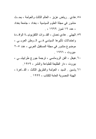 ‫٨٥. ﻫﺎﺩﻱ . ﺭﻴﺎﺽ ﻋﺯﻴﺯ ، ﺍﻟﻌﺎﻟﻡ ﺍﻟﺜﺎﻟﺙ ﻭﺍﻟﻌﻭﻟﻤﺔ ، ﺒﺤـﺙ‬
‫ﻤﻨﺸﻭﺭ ﻓﻲ ﻤﺠﻠﺔ ﺍﻟﻌﻠﻭﻡ ﺍﻟﺴﻴﺎﺴﻴﺔ ، ﺒﻐﺩﺍﺩ ، ﺠﺎﻤﻌﺔ ﺒﻐﺩﺍﺩ‬
                         ‫، ﻋﺩﺩ ٩١ ﺘﻤﻭﺯ ٩٩٩١ ، .‬
‫٩٥. ﺍﻟﻬﻴﺘﻲ . ﻫﺎﺩﻱ ﻨﻌﻤﺎﻥ ، ﺍﻟﻘﻨـﻭﺍﺕ ﺍﻟﺘﻠﻔﺯﻴﻭﻨﻴـﺔ ﺍﻟﻭﺍﻓـﺩﺓ‬
‫ﻭﺍﺤﺘﻤﺎﻻﺕ ﺘﺄﺜﻴﺭﻫﺎ ﺍﻟﺴﻴﺎﺴﻲ ﻓـﻲ ﺍﻟـﻭﻁﻥ ﺍﻟﻌﺭﺒـﻲ ،‬
‫ﻤﻭﻀﻭﻉ ﻤﻨﺸﻭﺭ ﻓﻲ ﻤﺠﻠﺔ ﺍﻟﻤﺴﺘﻘﺒل ﺍﻟﻌﺭﺒﻲ ، ﻋﺩﺩ ٥٠٢‬
                                 ‫،ﺒﻴﺭﻭﺕ ، ٦٩٩١ .‬
‫٠٦. ﻫﻴﻐل ، ﺍﻟﻔﻥ ﺍﻟﺭﻭﻤﺎﻨﺴﻲ ، ﺘﺭﺠﻤﺔ ﺠﻭﺭﺝ ﻁﺭﺍﺒﻴﺸـﻲ ،‬
       ‫ﺒﻴﺭﻭﺕ ، ﺩﺍﺭ ﺍﻟﻁﻠﻴﻌﺔ ﻟﻠﻁﺒﺎﻋﺔ ﻭﺍﻟﻨﺸﺭ ، ٩٧٩١.‬
‫١٦. ﻴﺎﺴﻴﻥ . ﺍﻟﺴﻴﺩ ، ﺍﻟﻌﻭﻟﻤﺔ ﻭﺍﻟﻁﺭﻴﻕ ﺍﻟﺜﺎﻟﺙ ، ﺍﻟﻘـﺎﻫﺭﺓ ،‬
             ‫ﺍﻟﻬﻴﺌﺔ ﺍﻟﻤﺼﺭﻴﺔ ﺍﻟﻌﺎﻤﺔ ﻟﻠﻜﺘﺎﺏ ، ٩٩٩١ .‬
 