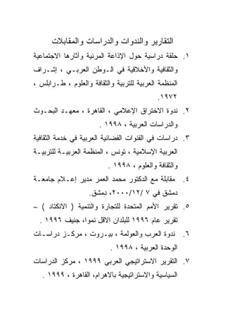 ‫ﺍﻟﺘﻘﺎﺭﻴﺭ ﻭﺍﻟﻨﺩﻭﺍﺕ ﻭﺍﻟﺩﺭﺍﺴﺎﺕ ﻭﺍﻟﻤﻘﺎﺒﻼﺕ‬
‫١. ﺤﻠﻘﺔ ﺩﺭﺍﺴﻴﺔ ﺤﻭل ﺍﻹﺫﺍﻋﺔ ﺍﻟﻤﺭﺌﻴﺔ ﻭﺁﺜﺎﺭﻫﺎ ﺍﻻﺠﺘﻤﺎﻋﻴﺔ‬
‫ﻭﺍﻟﺜﻘﺎﻓﻴﺔ ﻭﺍﻷﺨﻼﻗﻴﺔ ﻓﻲ ﺍﻟـﻭﻁﻥ ﺍﻟﻌﺭﺒـﻲ ، ﺇﺸـﺭﺍﻑ‬
‫ﺍﻟﻤﻨﻅﻤﺔ ﺍﻟﻌﺭﺒﻴﺔ ﻟﻠﺘﺭﺒﻴﺔ ﻭﺍﻟﺜﻘﺎﻓﺔ ﻭﺍﻟﻌﻠﻭﻡ ، ﻁـﺭﺍﺒﻠﺱ ،‬
                                            ‫٢٧٩١.‬
‫٢. ﻨﺩﻭﺓ ﺍﻻﺨﺘﺭﺍﻕ ﺍﻹﻋﻼﻤﻲ ، ﺍﻟﻘﺎﻫﺭﺓ ، ﻤﻌﻬـﺩ ﺍﻟﺒﺤـﻭﺙ‬
                       ‫ﻭﺍﻟﺩﺭﺍﺴﺎﺕ ﺍﻟﻌﺭﺒﻴﺔ ، ٨٩٩١ .‬
‫٣. ﺩﺭﺍﺴﺎﺕ ﻓﻲ ﺍﻟﻘﻨﻭﺍﺕ ﺍﻟﻔﻀﺎﺌﻴﺔ ﺍﻟﻌﺭﺒﻴﺔ ﻓﻲ ﺨﺩﻤﺔ ﺍﻟﺜﻘﺎﻓﻴﺔ‬
‫ﺍﻟﻌﺭﺒﻴﺔ ﺍﻹﺴﻼﻤﻴﺔ ، ﺘﻭﻨﺱ ، ﺍﻟﻤﻨﻅﻤﺔ ﺍﻟﻌﺭﺒﻴـﺔ ﻟﻠﺘﺭﺒﻴـﺔ‬
                          ‫ﻭﺍﻟﺜﻘﺎﻓﺔ ﻭﺍﻟﻌﻠﻭﻡ ، ٨٩٩١ .‬
‫٤. ﻤﻘﺎﺒﻠﺔ ﻤﻊ ﺍﻟﺩﻜﺘﻭﺭ ﻤﺤﻤﺩ ﺍﻟﻌﻤﺭ ﻤﺩﻴﺭ ﺇﻋـﻼﻡ ﺠﺎﻤﻌـﺔ‬
                    ‫ﺩﻤﺸﻕ ﻓﻲ ٧ /٢١/٠٠٠٢، ﺩﻤﺸﻕ.‬
‫٥. ﺘﻘﺭﻴﺭ ﺍﻷﻤﻡ ﺍﻟﻤﺘﺤﺩﺓ ﻟﻠﺘﺠﺎﺭﺓ ﻭﺍﻟﺘﻨﻤﻴﺔ ) ﺍﻻﻨﻜﺘﺎﺩ ( –‬
  ‫ﺘﻘﺭﻴﺭ ﻋﺎﻡ ٦٩٩١ ﻟﻠﺒﻠﺩﺍﻥ ﺍﻻﻗل ﻨﻤﻭﹰ، ﺠﻨﻴﻑ ٦٩٩١ .‬
               ‫ﺍ‬
‫٦. ﻨﺩﻭﺓ ﺍﻟﻌﺭﺏ ﻭﺍﻟﻌﻭﻟﻤﺔ ، ﺒﻴـﺭﻭﺕ ، ﻤﺭﻜـﺯ ﺩﺭﺍﺴـﺎﺕ‬
                           ‫ﺍﻟﻭﺤﺩﺓ ﺍﻟﻌﺭﺒﻴﺔ ، ٨٩٩١ .‬
‫٧. ﺍﻟﺘﻘﺭﻴﺭ ﺍﻻﺴﺘﺭﺍﺘﻴﺠﻲ ﺍﻟﻌﺭﺒﻲ ٩٩٩١ ، ﻤﺭﻜﺯ ﺍﻟﺩﺭﺍﺴﺎﺕ‬
   ‫ﺍﻟﺴﻴﺎﺴﻴﺔ ﻭﺍﻻﺴﺘﺭﺍﺘﻴﺠﻴﺔ ﺒﺎﻻﻫﺭﺍﻡ، ﺍﻟﻘﺎﻫﺭﺓ ، ٩٩٩١ .‬
 