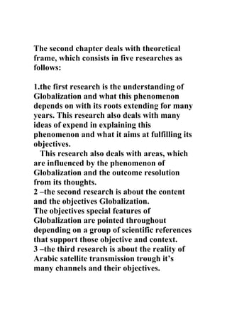 The second chapter deals with theoretical
frame, which consists in five researches as
follows:

1.the first research is the understanding of
Globalization and what this phenomenon
depends on with its roots extending for many
years. This research also deals with many
ideas of expend in explaining this
phenomenon and what it aims at fulfilling its
objectives.
  This research also deals with areas, which
are influenced by the phenomenon of
Globalization and the outcome resolution
from its thoughts.
2 –the second research is about the content
and the objectives Globalization.
The objectives special features of
Globalization are pointed throughout
depending on a group of scientific references
that support those objective and context.
3 –the third research is about the reality of
Arabic satellite transmission trough it’s
many channels and their objectives.
 