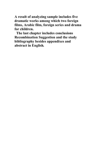 A result of analyzing sample includes five
dramatic works among which two foreign
films, Arabic film, foreign series and drama
for children.
  The last chapter includes conclusions
Recombination Suggestion and the study
bibliography besides appendixes and
abstract in English.
 