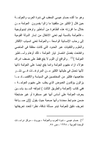 ‫ﻭﻫﻭ ﻤﺎ ﺃﻜﺩﻩ ﺤﺴﺎﻡ ﻋﻴﺴﻰ ﺍﻟﻤﻌﻘﺏ ﻓﻲ ﻨﺩﻭﺓ ﺍﻟﻌﺭﺏ ﻭﺍﻟﻌﻭﻟﻤـﺔ‬
‫ﺤﻴﻥ ﻗﺎل ) ﺍﻟﻜﺜﻴﺭ ﻤﻥ ﻤﺜﻘﻔﻴﻨﺎ ﻤﺎ ﺯﺍﻟﻭﺍ ﻴﻔﺴﺭﻭﻥ ﺍﻟﻌﻭﻟﻤﺔ ﻤـﻥ‬
‫ﺨﻼل ﻤﺎ ﺍﻓﺭﺯﺘﻪ ﻫﺫﻩ ﺍﻟﻅﺎﻫﺭﺓ ﻤﻥ ﺃﺴﺎﻁﻴﺭ ﻭﺍﻭﻫﺎﻡ ﺍﻴﺩﻴﻭﻟﻭﺠﻴﺔ‬
‫، ﻓﺎﻟﻌﻭﻟﻤﺔ ﺒﺎﻟﻨﺴﺒﺔ ﻟﻬﻡ ﺘﻌﻨﻲ ﺍﻻﻨﺘﻘﺎل ﻤﻥ ﺇﺴﺎﺭ ﺍﻟﺩﻭﻟﺔ ﺍﻟﻘﻭﻤﻴﺔ‬
‫ﺇﻟﻰ ﺭﺤﺎﺏ ﺍﻹﻨﺴﺎﻨﻴﺔ ﺍﻟﻭﺍﺴﻌﺔ ، ﻭﺍﻟﻌﻭﻟﻤﺔ ﺘﻌﻨﻲ ﺍﻨﺴﻴﺎﺏ ﺍﻷﻓﻜﺎﺭ‬
‫ﻭﺍﻟﻌﻠﻭﻡ ﻭﺍﻟﺘﻘﻨﻴﺎﺕ ﻋﺒﺭ ﺍﻟﺤﺩﻭﺩ ﺍﻟﺘﻲ ﻜﺎﻨﺕ ﻤﻐﻠﻘﺔ ﻓﻲ ﺍﻟﻤﺎﻀﻲ‬
‫ﻭﺍﻨﻔﺘﺤﺕ ﺒﻔﻀل ﺍﻨﺘﺼﺎﺭ ﺘﻴﺎﺭ ﺍﻟﻌﻭﻟﻤﺔ ، ﺘﻠﻙ ﺃﻭﻫﺎﻡ ﻭﺃﺴـﺎﻁﻴﺭ‬
                                               ‫)٤(‬
‫. ﻭﺍﻟﻭﺍﻗﻊ ﺃﻥ ﺍﻟﻠﻭﻡ ﻻ ﻴﻘﻊ ﻓﻘﻁ ﻋﻠﻰ ﻀﻌﻑ ﺍﺩﺭﺍﻙ‬           ‫ﺍﻟﻌﻭﻟﻤﺔ (‬
‫ﻫﺅﻻﺀ ﺍﺯﺍﺀ ﻤﻔﻬﻭﻡ ﺍﻟﻌﻭﻟﻤﺔ ﻭﺍﻨﻤﺎ ﻴﻘﻊ ﺍﻴﻀﺎ ﻋﻠﻰ ﺍﻟﻌﻭﻟﻤﺔ ﺫﺍﺘﻬﺎ‬
                  ‫ﹰ‬
‫ﻷﻨﻬﺎ ﺘﺤﻤل ﻓﻲ ﻁﻴﺎﺘﻬﺎ ﺍﻟﻜﺜﻴﺭ ﻤـﻥ ﺍﻟﻤﺭﺍﻭﻏـﺎﺕ ﻓـﻲ ﻨﺸـﺭ‬
‫ﻤﻔﺎﻫﻴﻤﻬﺎ، ﻓﻜﺜﻴﺭ ﻤﻥ ﺍﻟﻤﺨﺘﺼﻴﻥ ﻓﻲ ﺍﻟﺴﻴﺎﺴﺔ ﻭﺍﻻﻗﺘﺼـﺎﺩ ﻤـﺎ‬
‫ﻴﺯﺍﻟﻭﻥ ﻴﺅﻜﺩﻭﻥ ﺍﻟﻐﻤﻭﺽ ﺍﻟﺫﻱ ﻴﻐﻠﺏ ﻋﻠﻰ ﻤﻔﻬﻭﻡ ﺍﻟﻌﻭﻟﻤـﺔ ،‬
‫ﻓﻔﻲ ﻜﺘﺎﺏ )ﺍﻟﻌﻭﻟﻤﺔ ﻭﺍﻟﻁﺭﻴﻕ ﺍﻟﺜﺎﻟﺙ ( ﻟﻤﺅﻟﻔﻪ ﺍﻟﺴـﻴﺩ ﻴﺎﺴـﻴﻥ‬
‫ﻴﻌﺭﻑ ﺍﻟﻌﻭﻟﻤﺔ ﻋﻠﻰ ﺃﺴﺎﺱ ﺃﻨﻬﺎ ﻏﻴﺭ ﻤﺴﺘﻘﺭﺓ ﺃﻭ ﻏﻴﺭ ﻀﺎﺒﻁﺔ‬
‫ﻀﻤﻥ ﻀﻭﺍﺒﻁ ﻤﺤﺩﺩﺓ ﻭﺃﻨﻬﺎ ﺼﻌﺒﺔ ﺤﻴﺙ ﻴﻘﻭل ))ﺇﻥ ﺼـﻴﺎﻏﺔ‬
‫ﺘﻌﺭﻴﻑ ﺩﻗﻴﻕ ﻟﻠﻌﻭﻟﻤﺔ ﺘﺒﺩﻭ ﻤﺴﺄﻟﺔ ﺸﺎﻗﺔ، ﻨﻅﺭﺍ ﻟﺘﻌﺩﺩ ﺘﻌﺭﻴﻔﺎﺘﻬﺎ‬
                ‫ﹰ‬


‫)١( ﺤﺴﺎﻡ ﻋﻴﺴﻰ ، ﻨﺩﻭﺓ ﺍﻟﻌﺭﺏ ﻭﺍﻟﻌﻭﻟﻤﺔ ، ﺒﻴﺭﻭﺕ ، ﻤﺭﻜﺯ ﺩﺭﺍﺴـﺎﺕ‬
                            ‫ﺍﻟﻭﺤﺩﺓ ﺍﻟﻌﺭﺒﻴﺔ ، ٨٩٩١ ، ﺹ ٨٥.‬
 