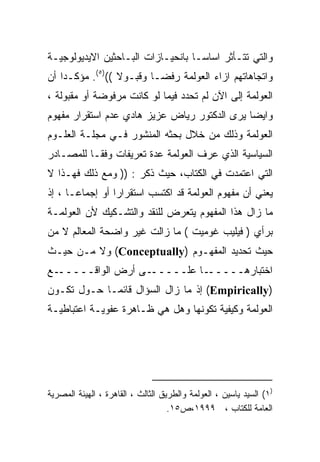 ‫ﻭﺍﻟﺘﻲ ﺘﺘـﺄﺜﺭ ﺍﺴﺎﺴـﺎ ﺒﺎﻨﺤﻴـﺎﺯﺍﺕ ﺍﻟﺒـﺎﺤﺜﻴﻥ ﺍﻻﻴﺩﻴﻭﻟﻭﺠﻴـﺔ‬
                                  ‫ﹰ‬
‫ﻭﺍﺘﺠﺎﻫﺎﺘﻬﻡ ﺍﺯﺍﺀ ﺍﻟﻌﻭﻟﻤﺔ ﺭﻓﻀـﺎ ﻭﻗﺒـﻭﻻ (()٥(. ﻤﺅﻜـﺩﺍ ﺃﻥ‬
   ‫ﹰ‬             ‫ﹰ‬      ‫ﹰ‬
‫ﺍﻟﻌﻭﻟﻤﺔ ﺇﻟﻰ ﺍﻵﻥ ﻟﻡ ﺘﺤﺩﺩ ﻓﻴﻤﺎ ﻟﻭ ﻜﺎﻨﺕ ﻤﺭﻓﻭﻀﺔ ﺃﻭ ﻤﻘﺒﻭﻟﺔ ،‬
‫ﻭﺍﻴﻀﺎ ﻴﺭﻯ ﺍﻟﺩﻜﺘﻭﺭ ﺭﻴﺎﺽ ﻋﺯﻴﺯ ﻫﺎﺩﻱ ﻋﺩﻡ ﺍﺴﺘﻘﺭﺍﺭ ﻤﻔﻬﻭﻡ‬
                                             ‫ﹰ‬
‫ﺍﻟﻌﻭﻟﻤﺔ ﻭﺫﻟﻙ ﻤﻥ ﺨﻼل ﺒﺤﺜﻪ ﺍﻟﻤﻨﺸﻭﺭ ﻓـﻲ ﻤﺠﻠـﺔ ﺍﻟﻌﻠـﻭﻡ‬
‫ﺍﻟﺴﻴﺎﺴﻴﺔ ﺍﻟﺫﻱ ﻋﺭﻑ ﺍﻟﻌﻭﻟﻤﺔ ﻋﺩﺓ ﺘﻌﺭﻴﻔﺎﺕ ﻭﻓﻘـﺎ ﻟﻠﻤﺼـﺎﺩﺭ‬
         ‫ﹰ‬
‫ﺍﻟﺘﻲ ﺍﻋﺘﻤﺩﺕ ﻓﻲ ﺍﻟﻜﺘﺎﺏ، ﺤﻴﺙ ﺫﻜﺭ : )) ﻭﻤﻊ ﺫﻟﻙ ﻓﻬـﺫﺍ ﻻ‬
‫ﻴﻌﻨﻲ ﺃﻥ ﻤﻔﻬﻭﻡ ﺍﻟﻌﻭﻟﻤﺔ ﻗﺩ ﺍﻜﺘﺴﺏ ﺍﺴﺘﻘﺭﺍﺭﺍ ﺃﻭ ﺇﺠﻤﺎﻋـﺎ ، ﺇﺫ‬
     ‫ﹰ‬          ‫ﹰ‬
‫ﻤﺎ ﺯﺍل ﻫﺫﺍ ﺍﻟﻤﻔﻬﻭﻡ ﻴﺘﻌﺭﺽ ﻟﻠﻨﻘﺩ ﻭﺍﻟﺘﺸـﻜﻴﻙ ﻷﻥ ﺍﻟﻌﻭﻟﻤـﺔ‬
‫ﺒﺭﺃﻱ ) ﻓﻴﻠﻴﺏ ﻏﻭﻤﻴﺕ ( ﻤﺎ ﺯﺍﻟﺕ ﻏﻴﺭ ﻭﺍﻀﺤﺔ ﺍﻟﻤﻌﺎﻟﻡ ﻻ ﻤﻥ‬
‫ﺤﻴﺙ ﺘﺤﺩﻴﺩ ﺍﻟﻤﻔﻬـﻭﻡ )‪ (Conceptually‬ﻭﻻ ﻤـﻥ ﺤﻴـﺙ‬
‫ـﻊ‬‫ـﻰ ﺃﺭﺽ ﺍﻟﻭﺍﻗـــــ‬‫ـﺎ ﻋﻠـــــ‬‫ﺍﺨﺘﺒﺎﺭﻫـــــ‬
‫)‪ (Empirically‬ﺇﺫ ﻤﺎ ﺯﺍل ﺍﻟﺴﺅﺍل ﻗﺎﺌﻤـﺎ ﺤـﻭل ﺘﻜـﻭﻥ‬
           ‫ﹰ‬
‫ﺍﻟﻌﻭﻟﻤﺔ ﻭﻜﻴﻔﻴﺔ ﺘﻜﻭﻨﻬﺎ ﻭﻫل ﻫﻲ ﻅـﺎﻫﺭﺓ ﻋﻔﻭﻴـﺔ ﺍﻋﺘﺒﺎﻁﻴـﺔ‬




‫)١( ﺍﻟﺴﻴﺩ ﻴﺎﺴﻴﻥ ، ﺍﻟﻌﻭﻟﻤﺔ ﻭﺍﻟﻁﺭﻴﻕ ﺍﻟﺜﺎﻟﺙ ، ﺍﻟﻘﺎﻫﺭﺓ ، ﺍﻟﻬﻴﺌﺔ ﺍﻟﻤﺼﺭﻴﺔ‬
                                    ‫ﺍﻟﻌﺎﻤﺔ ﻟﻠﻜﺘﺎﺏ ، ٩٩٩١،ﺹ٥١.‬
 