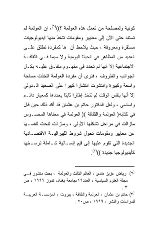 ‫ﻜﻭﻨﻴﺔ ﻭﻟﻤﺼﻠﺤﺔ ﻤﻥ ﺘﻌﻤل ﻫﺫﻩ ﺍﻟﻌﻭﻟﻤﺔ ؟(()٦(، ﺇﻥ ﺍﻟﻌﻭﻟﻤﺔ ﻟﻡ‬
‫ﺘﺴﺘﻨﺩ ﺤﺘﻰ ﺍﻵﻥ ﺇﻟﻰ ﻤﻌﺎﻴﻴﺭ ﻭﻤﻘﻭﻤﺎﺕ ﺘﺘﺨﺫ ﻤﻨﻬﺎ ﺍﻴﺩﻴﻭﻟﻭﺠﻴﺎﺕ‬
‫ﻤﺴﺘﻘﺭﺓ ﻭﻤﻌﺭﻭﻓﺔ ، ﺤﻴﺙ ﻴﻼﺤﻅ ﺃﻥ ﻫﺎ ﻜﻤﻔﺭﺩﺓ ﺘﻁﻠﻕ ﻋﻠـﻰ‬
‫ﺍﻟﻌﺩﻴﺩ ﻤﻥ ﺍﻟﻤﻅﺎﻫﺭ ﻓﻲ ﺍﻟﺤﻴﺎﺓ ﺍﻟﻴﻭﻤﻴﺔ ﻭﻻ ﺴﻴﻤﺎ ﻓـﻲ ﺍﻟﺜﻘﺎﻓـﺔ‬
‫ﺍﻻﺠﺘﻤﺎﻋﻴﺔ ﺇﻻ ﺃﻨﻬﺎ ﻟﻡ ﺘﺤﺩﺩ ﻓﻲ ﻤﻔﻬـﻭﻡ ﻤﺘﻔـﻕ ﻋﻠﻴـﻪ ﺒﻜـل‬
‫ﺍﻟﺠﻭﺍﻨﺏ ﻭﺍﻟﻅﺭﻭﻑ ، ﻓﻨﺭﻯ ﺃﻥ ﻤﻔﺭﺩﺓ ﺍﻟﻌﻭﻟﻤﺔ ﺍﺘﺨﺫﺕ ﻤﺴﺎﺤﺔ‬
‫ﻭﺍﺴﻌﺔ ﻭﻜﺒﻴﺭﺓ ﻭﺍﻨﺘﺸﺭﺕ ﺍﻨﺘﺸﺎﺭﺍ ﻜﺒﻴﺭﺍ ﻋﻠﻰ ﺍﻟﺼﻌﻴﺩ ﺍﻟـﺩﻭﻟﻲ‬
                   ‫ﹰ‬     ‫ﹰ‬
‫ﺇﻻ ﺃﻨﻬﺎ ﺒﻨﻔﺱ ﺍﻟﻭﻗﺕ ﻟﻡ ﺘﺘﺨﺫ ﺇﻁﺎﺭﺍ ﺜﺎﺒﺘﺎ ﻴﺤﺩﺩﻫﺎ ﻜﻤﻌﻴﺎﺭ ﺩﺍﺌـﻡ‬
                    ‫ﹰ ﹰ‬
‫ﻭﺍﺴﺎﺴﻲ ، ﻭﻟﻌل ﺍﻟﺩﻜﺘﻭﺭ ﺤﺎﺘﻡ ﺒﻥ ﻋﺜﻤﺎﻥ ﻗﺩ ﺃﻜﺩ ﺫﻟﻙ ﺤﻴﻥ ﻗﺎل‬
‫ﻓﻲ ﻜﺘﺎﺒﻪ) ﺍﻟﻌﻭﻟﻤﺔ ﻭﺍﻟﺜﻘﺎﻓﺔ () ﺍﻟﻌﻭﻟﻤﺔ ﻓﻲ ﻤﻌﻨﺎﻫﺎ ﺍﻟﻤﺤﺴـﻭﺱ‬
‫ﻤﺎﺯﺍﻟﺕ ﻓﻲ ﻤﺭﺍﺤل ﺘﺸﻜﻠﻬﺎ ﺍﻷﻭﻟﻰ ، ﻭﻤﺎﺯﺍﻟﺕ ﺘﺒﺤﺙ ﻟﻨﻔﺴـﻬﺎ‬
‫ﻋﻥ ﻤﻌﺎﻴﻴﺭ ﻭﻤﻘﻭﻤﺎﺕ ﺘﺤﻭل ﺸﺭﻭﻁ ﺍﻟﻠﻴﺒﺭﺍﻟﻴـﺔ ﺍﻻﻗﺘﺼـﺎﺩﻴﺔ‬
‫ﺍﻟﺠﺩﻴﺩﺓ ﺍﻟﺘﻲ ﺘﻘﻭﻡ ﻋﻠﻴﻬﺎ ﺇﻟﻰ ﻗﻴﻡ ﺇﻨﺴـﺎﻨﻴﺔ ﺸـﺎﻤﻠﺔ ﺘﺭﺴـﺨﻬﺎ‬
                                      ‫ﻜﺄﻴﺩﻴﻭﻟﻭﺠﻴﺎ ﺠﺩﻴﺩﺓ (()٧(.‬


‫)٢( ﺭﻴﺎﺽ ﻋﺯﻴﺯ ﻫﺎﺩﻱ ، ﺍﻟﻌﺎﻟﻡ ﺍﻟﺜﺎﻟﺙ ﻭﺍﻟﻌﻭﻟﻤﺔ ، ﺒﺤﺙ ﻤﻨﺸﻭﺭ ﻓـﻲ‬
‫ﻤﺠﻠﺔ ﺍﻟﻌﻠﻭﻡ ﺍﻟﺴﻴﺎﺴﻴﺔ ، ﺍﻟﻌﺩﺩ٩١،ﺠﺎﻤﻌﺔ ﺒﻐﺩﺍﺩ، ﺘﻤﻭﺯ ٩٩٩١ ، ﺹ‬
                                                        ‫٣.‬
‫)٣( ﺤﺎﺘﻡ ﺒﻥ ﻋﺜﻤﺎﻥ ، ﺍﻟﻌﻭﻟﻤﺔ ﻭﺍﻟﺜﻘﺎﻓﺔ ، ﺒﻴﺭﻭﺕ ، ﺍﻟﻤﺅﺴﺴـﺔ ﺍﻟﻌﺭﺒﻴـﺔ‬
                           ‫ﻟﻠﺩﺭﺍﺴﺎﺕ ﻭﺍﻟﻨﺸﺭ ، ٩٩٩١ ، ﺹ٠٢ .‬
 