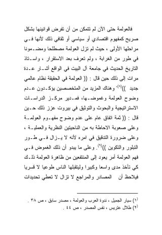 ‫ﻓﺎﻟﻌﻭﻟﻤﺔ ﺤﺘﻰ ﺍﻵﻥ ﻟﻡ ﺘﺘﻤﻜﻥ ﻤﻥ ﺃﻥ ﺘﻔﺭﺽ ﻗﻭﺍﻨﻴﻨﻬﺎ ﺒﺸﻜل‬
‫ﺼﺭﻴﺢ ﻜﻤﻔﻬﻭﻡ ﺍﻗﺘﺼﺎﺩﻱ ﺃﻭ ﺴﻴﺎﺴﻲ ﺃﻭ ﺜﻘﺎﻓﻲ ﺫﻟﻙ ﻷﻨﻬﺎ ﻓـﻲ‬
‫ﻤﺭﺍﺤﻠﻬﺎ ﺍﻷﻭﻟﻰ ، ﺤﻴﺙ ﻟﻡ ﺘﺯل ﺍﻟﻌﻭﻟﻤﺔ ﻤﺼﻁﻠﺤﺎ ﻭﻤﻀـﻤﻭﻨﺎ‬
‫ﹰ‬        ‫ﹰ‬
‫ﻓﻲ ﻁﻭﺭ ﻤﻥ ﺍﻟﻐﺭﺍﺒﺔ ، ﻭﻟﻡ ﺘﻌﺭﻑ ﺒﻌﺩ ﺍﻻﺴﺘﻘﺭﺍﺭ ، ﻭﺍﺴـﺘﺎﺫ‬
‫ﺍﻟﺘﺎﺭﻴﺦ ﺍﻟﺤﺩﻴﺙ ﻓﻲ ﺠﺎﻤﻌﺔ ﺁل ﺍﻟﺒﻴﺕ ﻓﻲ ﺍﻟﻭﺍﻗﻊ ﺃﺸـﺎﺭ ﻋـﺩﺓ‬
‫ﻤﺭﺍﺕ ﺇﻟﻰ ﺫﻟﻙ ﺤﻴﻥ ﻗﺎل : )) ﺍﻟﻌﻭﻟﻤﺔ ﻓﻲ ﺍﻟﺤﻘﻴﻘﺔ ﻨﻅﺎﻡ ﻋﺎﻟﻤﻲ‬
                                               ‫)٨(،‬
‫ﻭﻫﻨﺎﻙ ﺍﻟﻤﺯﻴﺩ ﻤﻥ ﺍﻟﻤﺘﺨﺼﺼﻴﻥ ﻴﺅﻜـﺩﻭﻥ ﻋـﺩﻡ‬                ‫ﺠﺩﻴﺩ ((‬
‫ﻭﻀﻭﺡ ﺍﻟﻌﻭﻟﻤﺔ ﻭﻏﻤﻭﻀـﻬﺎ، ﻓﻤـﺩﻴﺭ ﻤﺭﻜـﺯ ﺍﻟﺩﺭﺍﺴـﺎﺕ‬
‫ﺍﻻﺴﺘﺭﺍﺘﻴﺠﻴﺔ ﻭﺍﻟﺒﺤﻭﺙ ﻭﺍﻟﺘﻭﺜﻴﻕ ﻓﻲ ﺒﻴﺭﻭﺕ ﻋﺯﺯ ﺫﻟﻙ ﺤـﻴﻥ‬
‫ﻗﺎل : )) ﺜﻤﺔ ﺍﺘﻔﺎﻕ ﻋﺎﻡ ﻋﻠﻰ ﻋﺩﻡ ﻭﻀﻭﺡ ﻤﻔﻬـﻭﻡ ﺍﻟﻌﻭﻟﻤـﺔ‬
‫ﻭﻋﻠﻰ ﺼﻌﻭﺒﺔ ﺍﻻﺤﺎﻁﺔ ﺒﻪ ﻤﻥ ﺍﻟﻨﺎﺤﻴﺘﻴﻥ ﺍﻟﻨﻅﺭﻴﺔ ﻭﺍﻟﻌﻤﻠﻴـﺔ ،‬
‫ﻭﻋﻠﻰ ﻀﺭﻭﺭﺓ ﺍﻟﺘﺩﻗﻴﻕ ﻓﻲ ﺍﻤﺭﻩ ﻷﻨﻪ ﻻ ﻴـﺯﺍل ﻓـﻲ ﻁـﻭﺭ‬
‫ﺍﻟﺘﺒﻠﻭﺭ ﻭﺍﻟﺘﻜﻭﻴﻥ (()٩(. ﻭﻋﻠﻰ ﻤﺎ ﻴﺒﺩﻭ ﺃﻥ ﺫﻟﻙ ﺍﻟﻐﻤﻭﺽ ﻓـﻲ‬
‫ﻓﻬﻡ ﺍﻟﻌﻭﻟﻤﺔ ﺃﻤﺭ ﻴﻌﻭﺩ ﺇﻟﻰ ﺍﻟﻤﻨﺘﻔﻌﻴﻥ ﻤﻥ ﻅﺎﻫﺭﺓ ﺍﻟﻌﻭﻟﻤﺔ ﺫﻟـﻙ‬
‫ﻜﻲ ﺘﺄﺨﺫ ﻤﺩﻯ ﻭﺍﺴﻌﺎ ﻭﻜﺒﻴﺭﺍ ﻭﻟﻴﺘﻘﺒﻠﻬﺎ ﺍﻟﻨﺎﺱ ﻁﻭﻋﻴﺎ ﻻ ﻗﺴﺭﻴﺎ‬
‫ﹰ‬       ‫ﹰ‬                     ‫ﹰ‬      ‫ﹰ‬
‫ﺍﻟﻤﺼﺎﺩﺭ ﻭﺍﻟﻤﺭﺍﺠﻊ ﻻ ﺘﺯﺍل ﻻ ﺘﻌﻁﻲ ﺘﺤﺩﻴﺩﺍﺕ‬          ‫ﻓﻴﻼﺤﻅ ﺃﻥ‬


 ‫)١( ﺴﻴﺎﺭ ﺍﻟﺠﻤﻴل ، ﻨﺩﻭﺓ ﺍﻟﻌﺭﺏ ﻭﺍﻟﻌﻭﻟﻤﺔ ، ﻤﺼﺩﺭ ﺴﺎﺒﻕ ، ﺹ ٨٣ .‬
                 ‫)٢( ﻁﻼل ﻋﺘﺭﻴﺱ ، ﻨﻔﺱ ﺍﻟﻤﺼﺩﺭ ، ﺹ ٤٤ .‬
 