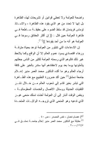 ‫ﻭﺍﻀﺤﺔ ﻟﻠﻌﻭﻟﻤﺔ ﻭﻻ ﺘﻌﻁﻲ ﻗﻭﺍﻨﻴﻥ ﺃﻭ ﺘﺸﺭﻴﻌﺎﺕ ﻟﻬﺫﻩ ﺍﻟﻅﺎﻫﺭﺓ‬
‫ﺒل ﺇﻨﻬﺎ ﻻ ﺘﺤﺩﺩ ﻤﻥ ﻫﻭ ﺍﻟﺫﻱ ﻴﻘﻭﺩ ﻫﺫﻩ ﺍﻟﻅﺎﻫﺭﺓ ، ﻭﺍﻻﺴـﺘﺎﺫ‬
‫ﺘﻭﻤﺎﺱ ﻓﺭﻴﺩﻤﺎﻥ ﻗﺩ ﺴﻠﻁ ﺍﻟﻀﻭﺀ ﻋﻠﻰ ﺤﻘﻴﻘـﺔ ﺴـﺎﻁﻌﺔ ﻓـﻲ‬
‫ﻅﺎﻫﺭﺓ ﺍﻟﻌﻭﻟﻤﺔ ﺤﻴﻥ ﻗﺎل : )) ﺇﻥ ﺃﻜﺜﺭ ﺍﻟﺤﻘﺎﺌﻕ ﺭﺴﻭﺨﺎ ﻓـﻲ‬
    ‫ﹰ‬
                   ‫ﺍﻟﻌﻭﻟﻤﺔ ﻫﻭ ﺃﻨﻪ ﻤﺎ ﻤﻥ ﺃﺤﺩ ﻴﻘﻭﺩﻫﺎ (()٠١(.‬
‫ﺇﻥ ﺍﻻﺩﻋﺎﺀﺍﺕ ﺍﻟﺘﻲ ﺘﺘﺒﻠﻭﺭ ﻤﻥ ﺍﻟﻌﻭﻟﻤﺔ ﺘﻭﻋﺩ ﺒﺤﻴﺎﺓ ﻤﺘﺭﻓـﺔ‬
‫ﻭﺭﺨﺎﺀ ﺍﻗﺘﺼﺎﺩﻱ ﻴﺴﻭﺩ ﻋﻤﻭﻡ ﺍﻟﻌﺎﻟﻡ ﺇﻻ ﺃﻥ ﺍﻟﻭﺍﻗﻊ ﻭﻜﻤﺎ ﻴﻼﺤﻅ‬
‫ﻏﻴﺭ ﺫﻟﻙ ﻓﺎﻟﻭﻫﻡ ﺍﻟﺫﻱ ﺭﺴﻤﺘﻪ ﺍﻟﻌﻭﻟﻤﺔ ﻟﻜﺜﻴﺭ ﻤﻥ ﺍﻟﻨﺎﺱ ﺠﻌﻠﺘﻬﻡ‬
‫ﻴﺘﺄﻤﻠﻭﻨﻬﺎ ﻴﻭﻤﺎ ﺒﻌﺩ ﻴﻭﻡ ﻻﻋﺘﻘﺎﺩﻫﻡ ﺃﻨﻬﺎ ﺴﺘﺩﺭ ﺒﺎﻟﺨﻴﺭ ﻋﻠﻰ ﻜﺎﻓﺔ‬
                                           ‫ﹰ‬
‫ﺃﺭﺠﺎﺀ ﺍﻟﻌﺎﻟﻡ ﻭﻫﻭ ﻤﺎ ﺃﻜﺩﻩ ﺍﻟﺩﻜﺘﻭﺭ ﻤﺤﻤﺩ ﺍﻟﻌﻤﺭ ﻤﺩﻴﺭ ﺇﻋـﻼﻡ‬
                                            ‫) ٤(‬
‫ﺤﻴﻥ ﺃﻜﺩ ﻀﺭﻭﺭﺓ ﺍﻟﺘﻁﺒﻴﻊ ﻤﻊ ﻫﺫﻩ ﺍﻟﻅـﺎﻫﺭﺓ‬              ‫ﺠﺎﻤﻌﺔ ﺩﻤﺸﻕ‬
‫ﺍﻟﺘﻲ ﺘﺒﺸﺭ ﺒﺨﻴﺭ ﻗﺎﺩﻡ ﺇﻟﻲ ﺸﻌﻭﺏ ﺍﻟﻌﺎﻟﻡ ﻤـﻥ ﺨـﻼل ﻨﺸـﺭ‬
‫ﺍﻟﺘﻘﻨﻴﺎﺕ ﺍﻟﺤﺩﻴﺜﺔ ﻭﻭﺴﺎﺌل ﺍﻻﺘﺼﺎل ﻭﺍﻟﺨﺩﻤﺎﺕ ﺍﻟﻤﻌﻠﻭﻤﺎﺘﻴـﺔ ،‬
‫ﻭﺒﻨﻔﺱ ﺍﻟﻭﻗﺕ ﺃﺸﺎﺭ ﺇﻟﻰ ﺃﻥ ﺍﻟﻌﻭﻟﻤﺔ ﺃﺨﺫﺕ ﺘﺴﻠﻙ ﻤﻨﺤﻰ ﻏﻴـﺭ‬
‫ﺍﻟﺫﻱ ﺘﺩﻋﻴﻪ ﻭﻫﻭ ﺍﻟﻤﻨﺤﻰ ﺍﻟﺫﻱ ﺘﺭﻭﺠـﻪ ﺍﻟﻭﻻﻴـﺎﺕ ﺍﻟﻤﺘﺤـﺩﺓ‬



                  ‫)٣( ﻋﺼﺎﻡ ﻨﻌﻤﺎﻥ ، ﻨﻔﺱ ﺍﻟﻤﺼﺩﺭ ، ﺹ ٠٤ .‬
‫)٤( ﻤﻘﺎﺒﻠﺔ ﻤﻊ ﺍﻟﺩﻜﺘﻭﺭ ﻤﺤﻤﺩ ﺍﻟﻌﻤﺭ ﻤﺩﻴﺭ ﺇﻋﻼﻡ ﺠﺎﻤﻌـﺔ ﺩﻤﺸـﻕ ﻓـﻲ‬
                                           ‫٧/٢١/٠٠٠٢ .‬
 