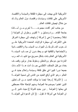 ‫ﺍﻷﻤﺭﻴﻜﻴﺔ ﺍﻟﺫﻱ ﻴﻬﺩﻑ ﺇﻟﻰ ﺴﻴﻁﺭﺓ ﺍﻟﺜﻘﺎﻓﺔ ﻭﺍﻟﺴﻴﺎﺴﺔ ﻭﺍﻻﻗﺘﺼﺎﺩ‬
‫ﺍﻷﻤﺭﻴﻜﻲ ﻋﻠﻰ ﺜﻘﺎﻓﺎﺕ ﻭﺴﻴﺎﺴﺎﺕ ﻭﺍﻗﺘﺼﺎﺩ ﺩﻭل ﺍﻟﻌﺎﻟﻡ ﻭﺫﻟـﻙ‬
                           ‫ﻤﻥ ﺨﻼل ﺘﻬﻤﻴﺵ ﺜﻘﺎﻓﺎﺕ ﺍﻟﻌﺎﻟﻡ .‬
‫ﻤﻥ ﺠﺎﻨﺏ ﺃﺨﺭ ﺃﻜﺩﺕ ﻤﺠﻤﻭﻋـــﺔ ﺃﺨﺭﻯ ﻤـﻥ ﺃﺴـﺎﺘﺫﺓ‬
‫ﺠﺎﻤﻌﺔ ﺍﻟﻘﺎﻫــﺭﺓ ﻭﺩﻤﺸﻕ ﻭ ٦ ﺃﻜﺘﻭﺒﺭ ﻭﺤﻠﻭﺍﻥ ﺃﻥ ﺍﻟﻌﻭﻟﻤﺔ )‬
‫ﺸﻜﻼ ﻭﻤﻀﻤﻭﻨﺎ ( ﻫﻲ ) ﺃﻤﺭﻜﺔ ( ﻭﺘﻬﺩﻑ ﺇﻟﻰ ﺴﻴﻁﺭﺓ ﺍﻟﻤﺭﻜﺯ‬
                                      ‫ﹰ‬       ‫ﹰ‬
‫ﻋﻠﻰ ﺍﻷﻁﺭﺍﻑ ﺃﻱ ﺴﻴﻁﺭﺓ ﺍﻟﻭﻻﻴﺎﺕ ﺍﻟﻤﺘﺤﺩﺓ ﺍﻷﻤﺭﻴﻜﻴﺔ ﻋﻠـﻰ‬
‫ﺸ ـﻌﻭﺏ ﺍﻟﻌ ـﺎﻟﻡ ﺒﻜ ـل ﺍﻟﺠﻭﺍﻨ ـﺏ ﺍﻟﺴﻴﺎﺴ ـﻴﺔ ﻭﺍﻻﻗﺘﺼ ـﺎﺩﻴﺔ‬
    ‫ـ‬          ‫ـ‬         ‫ـ‬         ‫ـ‬       ‫ـ‬        ‫ـ‬
‫ﻭﺍﻻﺠﺘﻤﺎﻋﻴﺔ ﻭﺍﻟﺜﻘﺎﻓﻴﺔ ﻓﻬـﻡ ﻴﻌﺘﻘـﺩﻭﻥ ﺃﻥ ﺼـﻠﺏ ﺍﻟﺴﻴﺎﺴـﺔ‬
‫ﺍﻷﻤﺭﻴﻜﻴﺔ ﻓﻲ ﺍﻟﻌﺎﻟﻡ ﺒﺎﻨﺕ ﺒﺸﻜل ﺼﺭﻴﺢ ﻤﻊ ﺍﻨﺘﻬـﺎﺀ ﺍﻟﺤـﺭﺏ‬
‫ﺍﻟﺒﺎﺭﺩﺓ ﺒﻴﻥ ﻤﻭﺴﻜﻭ ﻭﻭﺍﺸﻨﻁﻥ ﻭﺴﻘﻭﻁ ﺠﺩﺍﺭ ﺒﺭﻟﻴﻥ ﻭﻗﺼـﻑ‬
‫ﺒﻐﺩﺍﺩ ﻤﻥ ﻗﺒل ﺍﻟﺘﺤﺎﻟﻑ ﺍﻷﻁﻠﺴﻲ ﺤﻴـﺙ ﺃﺩﺕ ﻫـﺫﺍ ﺍﻷﺤـﺩﺍﺙ‬
‫ﺠﻤﻴﻌﺎ ﺩﻭﺭﺍ ﻜﺒﻴﺭﺍ ﻓﻲ ﺨﻠﻕ ﺜﻘﺎﻓﺔ ﻭﺴﻴﺎﺴﺔ ﻭﺇﻋﻼﻡ ﺠﺩﻴﺩ ﻓـﻲ‬
                                   ‫ﹰ‬     ‫ﹰ‬    ‫ﹰ‬
‫ﺍﻟﻌﺎﻟﻡ ، ﻭﻫﻭ ﺍﻟﺫﻱ ﺃﻭﻗﻊ ﺍﻟﻌﺩﻴﺩ ﻤﻥ ﺍﻟﻨﺎﺱ ﺇﻟﻰ ﺘﺴﻤﻴﺔ ﺍﻟﻌﻭﻟﻤـﺔ‬
‫ﺒـ ) ﺍﻷﻤﺭﻜﺔ ( ﻭﻫﺫﺍ ﺍﻴﻀﺎ ﻤﺎ ﻴﺅﻜﺩﻩ ﺍﻟﻌﺩﻴﺩ ﻤـﻥ ﺍﻟﺒـﺎﺤﺜﻴﻥ‬
                              ‫ﹰ‬
‫ﺍﻟﺫﻴﻥ ﺍﻫﺘﻤﻭﺍ ﺒﻤﻭﻀﻭﻋﺔ ﺍﻟﻌﻭﻟﻤﺔ ﻭﻤﻨﻬﻡ ﺍﻟﺒﺎﺤﺜﺔ ﻫﺎﻟﺔ ﻤﺼﻁﻔﻰ‬
‫ﻓﻲ ﺒﺤﺜﻬﺎ ) ﺍﻟﻌﻭﻟﻤﺔ .. ﺩﻭﺭ ﺠﺩﻴﺩ ﻟﻠﺩﻭﻟﺔ (( ﺤﻴﺙ ﺘﺸﻴﺭ ﺇﻟـﻰ‬
‫ﺍﻥ ﺍﻟﻌﻭﻟﻤﺔ ﻫﻲ ﺃﻤﺭﻜﺔ ﺍﺫ ﺘﻘﻭل : )) ﻻﻥ ﺍﻟﺩﻋﻭﺓ ﺇﻟﻰ ﺍﻟﻌﻭﻟﻤـﺔ‬
 