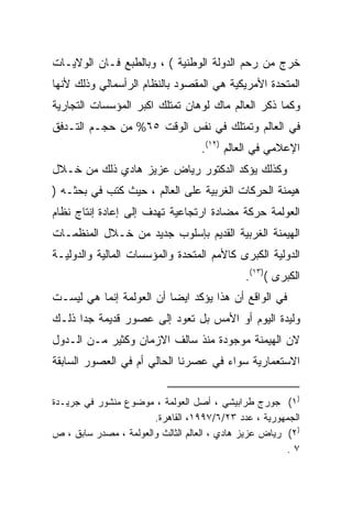 ‫ﺨﺭﺝ ﻤﻥ ﺭﺤﻡ ﺍﻟﺩﻭﻟﺔ ﺍﻟﻭﻁﻨﻴﺔ ( ، ﻭﺒﺎﻟﻁﺒﻊ ﻓـﺎﻥ ﺍﻟﻭﻻﻴـﺎﺕ‬
‫ﺍﻟﻤﺘﺤﺩﺓ ﺍﻷﻤﺭﻴﻜﻴﺔ ﻫﻲ ﺍﻟﻤﻘﺼﻭﺩ ﺒﺎﻟﻨﻅﺎﻡ ﺍﻟﺭﺃﺴﻤﺎﻟﻲ ﻭﺫﻟﻙ ﻷﻨﻬﺎ‬
‫ﻭﻜﻤﺎ ﺫﻜﺭ ﺍﻟﻌﺎﻟﻡ ﻤﺎﻙ ﻟﻭﻫﺎﻥ ﺘﻤﺘﻠﻙ ﺍﻜﺒﺭ ﺍﻟﻤﺅﺴﺴﺎﺕ ﺍﻟﺘﺠﺎﺭﻴﺔ‬
‫ﻓﻲ ﺍﻟﻌﺎﻟﻡ ﻭﺘﻤﺘﻠﻙ ﻓﻲ ﻨﻔﺱ ﺍﻟﻭﻗﺕ ٥٦% ﻤﻥ ﺤﺠـﻡ ﺍﻟﺘـﺩﻓﻕ‬
                                   ‫ﺍﻹﻋﻼﻤﻲ ﻓﻲ ﺍﻟﻌﺎﻟﻡ )٢١(.‬
‫ﻭﻜﺫﻟﻙ ﻴﺅﻜﺩ ﺍﻟﺩﻜﺘﻭﺭ ﺭﻴﺎﺽ ﻋﺯﻴﺯ ﻫﺎﺩﻱ ﺫﻟﻙ ﻤﻥ ﺨـﻼل‬
‫ﻫﻴﻤﻨﺔ ﺍﻟﺤﺭﻜﺎﺕ ﺍﻟﻐﺭﺒﻴﺔ ﻋﻠﻰ ﺍﻟﻌﺎﻟﻡ ، ﺤﻴﺙ ﻜﺘﺏ ﻓﻲ ﺒﺤﺜـﻪ )‬
‫ﺍﻟﻌﻭﻟﻤﺔ ﺤﺭﻜﺔ ﻤﻀﺎﺩﺓ ﺍﺭﺘﺠﺎﻋﻴﺔ ﺘﻬﺩﻑ ﺇﻟﻰ ﺇﻋﺎﺩﺓ ﺇﻨﺘﺎﺝ ﻨﻅﺎﻡ‬
‫ﺍﻟﻬﻴﻤﻨﺔ ﺍﻟﻐﺭﺒﻴﺔ ﺍﻟﻘﺩﻴﻡ ﺒﺈﺴﻠﻭﺏ ﺠﺩﻴﺩ ﻤﻥ ﺨـﻼل ﺍﻟﻤﻨﻅﻤـﺎﺕ‬
‫ﺍﻟﺩﻭﻟﻴﺔ ﺍﻟﻜﺒﺭﻯ ﻜﺎﻷﻤﻡ ﺍﻟﻤﺘﺤﺩﺓ ﻭﺍﻟﻤﺅﺴﺴﺎﺕ ﺍﻟﻤﺎﻟﻴﺔ ﻭﺍﻟﺩﻭﻟﻴـﺔ‬
                                              ‫ﺍﻟﻜﺒﺭﻯ ()٣١(.‬
‫ﻓﻲ ﺍﻟﻭﺍﻗﻊ ﺃﻥ ﻫﺫﺍ ﻴﺅﻜﺩ ﺍﻴﻀﺎ ﺃﻥ ﺍﻟﻌﻭﻟﻤﺔ ﺇﻨﻤﺎ ﻫﻲ ﻟﻴﺴـﺕ‬
                         ‫ﹰ‬
‫ﻭﻟﻴﺩﺓ ﺍﻟﻴﻭﻡ ﺃﻭ ﺍﻷﻤﺱ ﺒل ﺘﻌﻭﺩ ﺇﻟﻰ ﻋﺼﻭﺭ ﻗﺩﻴﻤﺔ ﺠﺩﺍ ﺫﻟـﻙ‬
     ‫ﹰ‬
‫ﻻﻥ ﺍﻟﻬﻴﻤﻨﺔ ﻤﻭﺠﻭﺩﺓ ﻤﻨﺫ ﺴﺎﻟﻑ ﺍﻻﺯﻤﺎﻥ ﻭﻜﺜﻴﺭ ﻤـﻥ ﺍﻟـﺩﻭل‬
‫ﺍﻻﺴﺘﻌﻤﺎﺭﻴﺔ ﺴﻭﺍﺀ ﻓﻲ ﻋﺼﺭﻨﺎ ﺍﻟﺤﺎﻟﻲ ﺃﻡ ﻓﻲ ﺍﻟﻌﺼﻭﺭ ﺍﻟﺴﺎﺒﻘﺔ‬


‫)١( ﺠﻭﺭﺝ ﻁﺭﺍﺒﻴﺸﻲ ، ﺃﺼل ﺍﻟﻌﻭﻟﻤﺔ ، ﻤﻭﻀﻭﻉ ﻤﻨﺸﻭﺭ ﻓﻲ ﺠﺭﻴـﺩﺓ‬
                       ‫ﺍﻟﺠﻤﻬﻭﺭﻴﺔ ، ﻋﺩﺩ ٣٢/٦/٧٩٩١، ﺍﻟﻘﺎﻫﺭﺓ.‬
‫)٢( ﺭﻴﺎﺽ ﻋﺯﻴﺯ ﻫﺎﺩﻱ ، ﺍﻟﻌﺎﻟﻡ ﺍﻟﺜﺎﻟﺙ ﻭﺍﻟﻌﻭﻟﻤﺔ ، ﻤﺼﺩﺭ ﺴﺎﺒﻕ ، ﺹ‬
                                                        ‫٧.‬
 