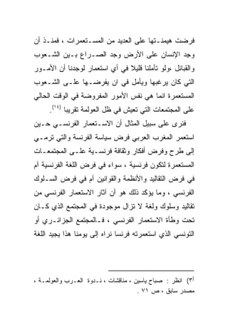 ‫ﻓﺭﻀﺕ ﻫﻴﻤﻨـﺘﻬﺎ ﻋﻠﻰ ﺍﻟﻌﺩﻴﺩ ﻤﻥ ﺍﻟﻤﺴـﺘﻌﻤﺭﺍﺕ ، ﻓﻤﻨـﺫ ﺃﻥ‬
‫ﻭﺠﺩ ﺍﻹﻨﺴﺎﻥ ﻋﻠﻰ ﺍﻷﺭﺽ ﻭﺠﺩ ﺍﻟﺼـﺭﺍﻉ ﺒـﻴﻥ ﺍﻟﺸـﻌﻭﺏ‬
                                         ‫‪ِ ‬‬
‫ﻭﺍﻟﻘﺒﺎﺌل ،ﻭﻟﻭ ﺘﺄﻤﻠﻨﺎ ﻗﻠﻴﻼ ﻓﻲ ﺃﻱ ﺍﺴﺘﻌﻤﺎﺭ ﻟﻭﺠﺩﻨﺎ ﺃﻥ ﺍﻷﻤـﻭﺭ‬
                               ‫ﹰ‬
‫ﺍﻟﺘﻲ ﻜﺎﻥ ﻴﺭﻏﺒﻬﺎ ﻭﻴﺄﻤل ﻓﻲ ﺍﻥ ﻴﻔﺭﻀـﻬﺎ ﻋﻠـﻰ ﺍﻟﺸـﻌﻭﺏ‬
‫ﺍﻟﻤﺴﺘﻌﻤﺭﺓ ﺍﻨﻤﺎ ﻫﻲ ﻨﻔﺱ ﺍﻷﻤﻭﺭ ﺍﻟﻤﻔﺭﻭﻀﺔ ﻓﻲ ﺍﻟﻭﻗﺕ ﺍﻟﺤﺎﻟﻲ‬
     ‫ﻋﻠﻰ ﺍﻟﻤﺠﺘﻤﻌﺎﺕ ﺍﻟﺘﻲ ﺘﻌﻴﺵ ﻓﻲ ﻅل ﺍﻟﻌﻭﻟﻤﺔ ﺘﻘﺭﻴﺒﺎ )٤١(.‬
           ‫ﹰ‬
‫ﻓﻨﺭﻯ ﻋﻠﻰ ﺴﺒﻴل ﺍﻟﻤﺜﺎل ﺃﻥ ﺍﻻﺴـﺘﻌﻤﺎﺭ ﺍﻟﻔﺭﻨﺴـﻲ ﺤـﻴﻥ‬
‫ﺍﺴﺘﻌﻤﺭ ﺍﻟﻤﻐﺭﺏ ﺍﻟﻌﺭﺒﻲ ﻓﺭﺽ ﺴﻴﺎﺴﺔ ﺍﻟﻔﺭﻨﺴﺔ ﻭﺍﻟﺘﻲ ﺘﺭﻤـﻲ‬
‫ﺇﻟﻰ ﻁﺭﺡ ﻭﻓﺭﺽ ﺃﻓﻜﺎﺭ ﻭﺜﻘﺎﻓﺔ ﻓﺭﻨﺴـﻴﺔ ﻋﻠـﻰ ﺍﻟﻤﺠﺘﻤﻌـﺎﺕ‬
‫ﺍﻟﻤﺴﺘﻌﻤﺭﺓ ﻟﺘﻜﻭﻥ ﻓﺭﻨﺴﻴﺔ ، ﺴﻭﺍﺀ ﻓﻲ ﻓﺭﺽ ﺍﻟﻠﻐﺔ ﺍﻟﻔﺭﻨﺴﻴﺔ ﺁﻡ‬
‫ﻓﻲ ﻓﺭﺽ ﺍﻟﺘﻘﺎﻟﻴﺩ ﻭﺍﻷﻨﻅﻤﺔ ﻭﺍﻟﻘﻭﺍﻨﻴﻥ ﺁﻡ ﻓﻲ ﻓﺭﺽ ﺍﻟﺴـﻠﻭﻙ‬
‫ﺍﻟﻔﺭﻨﺴﻲ ، ﻭﻤﺎ ﻴﺅﻜﺩ ﺫﻟﻙ ﻫﻭ ﺃﻥ ﺁﺜﺎﺭ ﺍﻻﺴﺘﻌﻤﺎﺭ ﺍﻟﻔﺭﻨﺴﻲ ﻤﻥ‬
‫ﺘﻘﺎﻟﻴﺩ ﻭﺴﻠﻭﻙ ﻭﻟﻐﺔ ﻻ ﺘﺯﺍل ﻤﻭﺠﻭﺩﺓ ﻓﻲ ﺍﻟﻤﺠﺘﻤﻊ ﺍﻟﺫﻱ ﻜـﺎﻥ‬
‫ﺘﺤﺕ ﻭﻁﺄﺓ ﺍﻻﺴﺘﻌﻤﺎﺭ ﺍﻟﻔﺭﻨﺴﻲ ، ﻓـﺎﻟﻤﺠﺘﻤﻊ ﺍﻟﺠﺯﺍﺌـﺭﻱ ﺃﻭ‬
‫ﺍﻟﺘﻭﻨﺴﻲ ﺍﻟﺫﻱ ﺍﺴﺘﻌﻤﺭﺘﻪ ﻓﺭﻨﺴﺎ ﻨﺭﺍﻩ ﺇﻟﻰ ﻴﻭﻤﻨﺎ ﻫﺫﺍ ﻴﺠﻴﺩ ﺍﻟﻠﻐﺔ‬




‫)٣( ﺍﻨﻅﺭ : ﺼﺒﺎﺡ ﻴﺎﺴﻴﻥ ، ﻤﻨﺎﻗﺸﺎﺕ ، ﻨـﺩﻭﺓ ﺍﻟﻌـﺭﺏ ﻭﺍﻟﻌﻭﻟﻤـﺔ ،‬
                                      ‫ﻤﺼﺩﺭ ﺴﺎﺒﻕ ، ﺹ ١٧ .‬
 