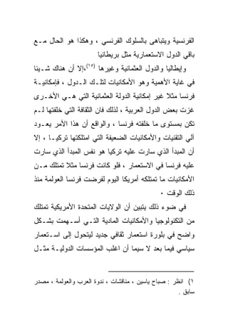 ‫ﺍﻟﻔﺭﻨﺴﻴﺔ ﻭﻴﺘﺒﺎﻫﻰ ﺒﺎﻟﺴﻠﻭﻙ ﺍﻟﻔﺭﻨﺴﻲ ، ﻭﻫﻜﺫﺍ ﻫﻭ ﺍﻟﺤﺎل ﻤـﻊ‬
                       ‫ﺒﺎﻗﻲ ﺍﻟﺩﻭل ﺍﻻﺴﺘﻌﻤﺎﺭﻴﺔ ﻤﺜل ﺒﺭﻴﻁﺎﻨﻴﺎ‬
‫ﻭﺇﻴﻁﺎﻟﻴﺎ ﻭﺍﻟﺩﻭل ﺍﻟﻌﺜﻤﺎﻨﻴﺔ ﻭﻏﻴﺭﻫﺎ )٥١(،ﺇﻻ ﺃﻥ ﻫﻨﺎﻙ ﺸـﻴﺌﺎ‬
‫ﹰ‬
‫ﻓﻲ ﻏﺎﻴﺔ ﺍﻷﻫﻤﻴﺔ ﻭﻫﻭ ﺍﻷﻤﻜﺎﻨﻴﺎﺕ ﻟﺘﻠـﻙ ﺍﻟـﺩﻭل ، ﻓﺈﻤﻜﺎﻨﻴـﺔ‬
‫ﻓﺭﻨﺴﺎ ﻤﺜﻼ ﻏﻴﺭ ﺇﻤﻜﺎﻨﻴﺔ ﺍﻟﺩﻭﻟﺔ ﺍﻟﻌﺜﻤﺎﻨﻴﺔ ﺍﻟﺘﻲ ﻫـﻲ ﺍﻷﺨـﺭﻯ‬
                                             ‫ﹰ‬
‫ﻏﺯﺕ ﺒﻌﺽ ﺍﻟﺩﻭل ﺍﻟﻌﺭﺒﻴﺔ ، ﻟﺫﻟﻙ ﻓﺎﻥ ﺍﻟﺜﻘﺎﻓﺔ ﺍﻟﺘﻲ ﺨﻠﻔﺘﻬﺎ ﻟـﻡ‬
‫ﺘﻜﻥ ﺒﻤﺴﺘﻭﻯ ﻤﺎ ﺨﻠﻔﺘﻪ ﻓﺭﻨﺴﺎ ، ﻭﺍﻟﻭﺍﻗﻊ ﺃﻥ ﻫﺫﺍ ﺍﻷﻤﺭ ﻴﻌـﻭﺩ‬
‫ﺁﻟﻲ ﺍﻟﺘﻘﻨﻴﺎﺕ ﻭﺍﻷﻤﻜﺎﻨﻴﺎﺕ ﺍﻟﻀﻌﻴﻔﺔ ﺍﻟﺘﻲ ﺍﻤﺘﻠﻜﺘﻬﺎ ﺘﺭﻜﻴـﺎ ، ﺇﻻ‬
‫ﺃﻥ ﺍﻟﻤﺒﺩﺃ ﺍﻟﺫﻱ ﺴﺎﺭﺕ ﻋﻠﻴﻪ ﺘﺭﻜﻴﺎ ﻫﻭ ﻨﻔﺱ ﺍﻟﻤﺒﺩﺃ ﺍﻟﺫﻱ ﺴﺎﺭﺕ‬
‫ﻋﻠﻴﻪ ﻓﺭﻨﺴﺎ ﻓﻲ ﺍﻻﺴﺘﻌﻤﺎﺭ ، ﻓﻠﻭ ﻜﺎﻨﺕ ﻓﺭﻨﺴﺎ ﻤﺜﻼ ﺘﻤﺘﻠﻙ ﻤـﻥ‬
          ‫ﹰ‬
‫ﺍﻷﻤﻜﺎﻨﻴﺎﺕ ﻤﺎ ﺘﻤﺘﻠﻜﻪ ﺃﻤﺭﻴﻜﺎ ﺍﻟﻴﻭﻡ ﻟﻔﺭﻀﺕ ﻓﺭﻨﺴﺎ ﺍﻟﻌﻭﻟﻤﺔ ﻤﻨﺫ‬
                                               ‫ﺫﻟﻙ ﺍﻟﻭﻗﺕ ٠‬
‫ﻓﻲ ﻀﻭﺀ ﺫﻟﻙ ﻴﺘﺒﻴﻥ ﺃﻥ ﺍﻟﻭﻻﻴﺎﺕ ﺍﻟﻤﺘﺤﺩﺓ ﺍﻷﻤﺭﻴﻜﻴﺔ ﺘﻤﺘﻠﻙ‬
‫ﻤﻥ ﺍﻟﺘﻜﻨﻭﻟﻭﺠﻴﺎ ﻭﺍﻷﻤﻜﺎﻨﻴﺎﺕ ﺍﻟﻤﺎﺩﻴﺔ ﺍﻟﺘـﻲ ﺃﺴـﻬﻤﺕ ﺒﺸـﻜل‬
‫ﻭﺍﻀﺢ ﻓﻲ ﺒﻠﻭﺭﺓ ﺍﺴﺘﻌﻤﺎﺭ ﺜﻘﺎﻓﻲ ﺠﺩﻴﺩ ﻟﻴﺘﺤﻭل ﺇﻟﻰ ﺍﺴـﺘﻌﻤﺎﺭ‬
‫ﺴﻴﺎﺴﻲ ﻓﻴﻤﺎ ﺒﻌﺩ ﻻ ﺴﻴﻤﺎ ﺃﻥ ﺍﻏﻠﺏ ﺍﻟﻤﺅﺴﺴﺎﺕ ﺍﻟﺩﻭﻟﻴـﺔ ﻤﺜـل‬


‫١( ﺍﻨﻅﺭ : ﺼﺒﺎﺡ ﻴﺎﺴﻴﻥ ، ﻤﻨﺎﻗﺸﺎﺕ ، ﻨﺩﻭﺓ ﺍﻟﻌﺭﺏ ﻭﺍﻟﻌﻭﻟﻤﺔ ، ﻤﺼﺩﺭ‬
                                                      ‫ﺴﺎﺒﻕ .‬
 