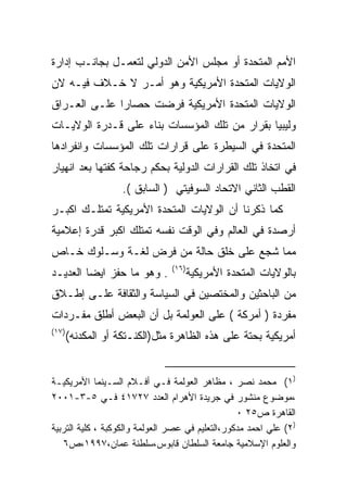 ‫ﺍﻷﻤﻡ ﺍﻟﻤﺘﺤﺩﺓ ﺃﻭ ﻤﺠﻠﺱ ﺍﻷﻤﻥ ﺍﻟﺩﻭﻟﻲ ﻟﺘﻌﻤـل ﺒﺠﺎﻨـﺏ ﺇﺩﺍﺭﺓ‬
‫ﺍﻟﻭﻻﻴﺎﺕ ﺍﻟﻤﺘﺤﺩﺓ ﺍﻷﻤﺭﻴﻜﻴﺔ ﻭﻫﻭ ﺃﻤـﺭ ﻻ ﺨـﻼﻑ ﻓﻴـﻪ ﻻﻥ‬
‫ﺍﻟﻭﻻﻴﺎﺕ ﺍﻟﻤﺘﺤﺩﺓ ﺍﻷﻤﺭﻴﻜﻴﺔ ﻓﺭﻀﺕ ﺤﺼﺎﺭﺍ ﻋﻠـﻰ ﺍﻟﻌـﺭﺍﻕ‬
             ‫ﹰ‬
‫ﻭﻟﻴﺒﻴﺎ ﺒﻘﺭﺍﺭ ﻤﻥ ﺘﻠﻙ ﺍﻟﻤﺅﺴﺴﺎﺕ ﺒﻨﺎﺀ ﻋﻠﻰ ﻗـﺩﺭﺓ ﺍﻟﻭﻻﻴـﺎﺕ‬
                   ‫‪‬‬
‫ﺍﻟﻤﺘﺤﺩﺓ ﻓﻲ ﺍﻟﺴﻴﻁﺭﺓ ﻋﻠﻰ ﻗﺭﺍﺭﺍﺕ ﺘﻠﻙ ﺍﻟﻤﺅﺴﺴﺎﺕ ﻭﺍﻨﻔﺭﺍﺩﻫﺎ‬
‫ﻓﻲ ﺍﺘﺨﺎﺫ ﺘﻠﻙ ﺍﻟﻘﺭﺍﺭﺍﺕ ﺍﻟﺩﻭﻟﻴﺔ ﺒﺤﻜﻡ ﺭﺠﺎﺤﺔ ﻜﻔﺘﻬﺎ ﺒﻌﺩ ﺍﻨﻬﻴﺎﺭ‬
                    ‫ﺍﻟﻘﻁﺏ ﺍﻟﺜﺎﻨﻲ ﺍﻻﺘﺤﺎﺩ ﺍﻟﺴﻭﻓﻴﺘﻲ ) ﺍﻟﺴﺎﺒﻕ (.‬
‫ﻜﻤﺎ ﺫﻜﺭﻨﺎ ﺃﻥ ﺍﻟﻭﻻﻴﺎﺕ ﺍﻟﻤﺘﺤﺩﺓ ﺍﻷﻤﺭﻴﻜﻴﺔ ﺘﻤﺘﻠـﻙ ﺍﻜﺒـﺭ‬
‫ﺃﺭﺼﺩﺓ ﻓﻲ ﺍﻟﻌﺎﻟﻡ ﻭﻓﻲ ﺍﻟﻭﻗﺕ ﻨﻔﺴﻪ ﺘﻤﺘﻠﻙ ﺍﻜﺒﺭ ﻗﺩﺭﺓ ﺇﻋﻼﻤﻴﺔ‬
‫ﻤﻤﺎ ﺸﺠﻊ ﻋﻠﻰ ﺨﻠﻕ ﺤﺎﻟﺔ ﻤﻥ ﻓﺭﺽ ﻟﻐـﺔ ﻭﺴـﻠﻭﻙ ﺨـﺎﺹ‬
                                ‫)٦١(‬
‫. ﻭﻫﻭ ﻤﺎ ﺤﻔﺯ ﺍﻴﻀﺎ ﺍﻟﻌﺩﻴـﺩ‬
        ‫ﹰ‬                              ‫ﺒﺎﻟﻭﻻﻴﺎﺕ ﺍﻟﻤﺘﺤﺩﺓ ﺍﻷﻤﺭﻴﻜﻴﺔ‬
‫ﻤﻥ ﺍﻟﺒﺎﺤﺜﻴﻥ ﻭﺍﻟﻤﺨﺘﺼﻴﻥ ﻓﻲ ﺍﻟﺴﻴﺎﺴﺔ ﻭﺍﻟﺜﻘﺎﻓﺔ ﻋﻠـﻰ ﺇﻁـﻼﻕ‬
‫ﻤﻔﺭﺩﺓ ) ﺃﻤﺭﻜﺔ ( ﻋﻠﻰ ﺍﻟﻌﻭﻟﻤﺔ ﺒل ﺃﻥ ﺍﻟﺒﻌﺽ ﺃﻁﻠﻕ ﻤﻔـﺭﺩﺍﺕ‬
‫)٧١(‬
       ‫ﺃﻤﺭﻴﻜﻴﺔ ﺒﺤﺘﺔ ﻋﻠﻰ ﻫﺫﻩ ﺍﻟﻅﺎﻫﺭﺓ ﻤﺜل)ﺍﻟﻜﻨـﺘﻜﺔ ﺃﻭ ﺍﻟﻤﻜﺩﻨﻪ(‬


‫)١( ﻤﺤﻤﺩ ﻨﺼﺭ ، ﻤﻅﺎﻫﺭ ﺍﻟﻌﻭﻟﻤﺔ ﻓـﻲ ﺃﻓـﻼﻡ ﺍﻟﺴـﻴﻨﻤﺎ ﺍﻷﻤﺭﻴﻜﻴـﺔ‬
‫،ﻤﻭﻀﻭﻉ ﻤﻨﺸﻭﺭ ﻓﻲ ﺠﺭﻴﺩﺓ ﺍﻷﻫﺭﺍﻡ ﺍﻟﻌﺩﺩ ٧٢٧١٤ ﻓـﻲ ٥-٣-١٠٠٢‬
                                                  ‫ﺍﻟﻘﺎﻫﺭﺓ ﺹ٥٢ ٠‬
‫)٢( ﻋﻠﻲ ﺍﺤﻤﺩ ﻤﺩﻜﻭﺭ،ﺍﻟﺘﻌﻠﻴﻡ ﻓﻲ ﻋﺼﺭ ﺍﻟﻌﻭﻟﻤﺔ ﻭﺍﻟﻜﻭﻜﺒﺔ ، ﻜﻠﻴﺔ ﺍﻟﺘﺭﺒﻴﺔ‬
   ‫ﻭﺍﻟﻌﻠﻭﻡ ﺍﻹﺴﻼﻤﻴﺔ ﺠﺎﻤﻌﺔ ﺍﻟﺴﻠﻁﺎﻥ ﻗﺎﺒﻭﺱ،ﺴﻠﻁﻨﺔ ﻋﻤﺎﻥ،٧٩٩١،ﺹ٦‬
 