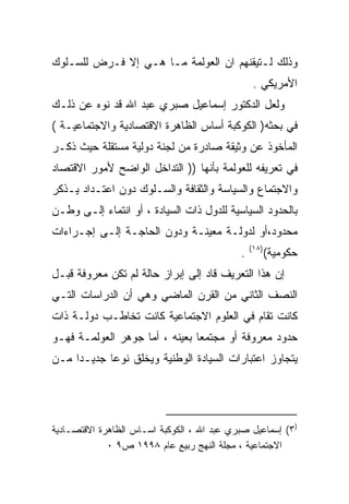 ‫ﻭﺫﻟﻙ ﻟـﺘﻴﻘﻨﻬﻡ ﺍﻥ ﺍﻟﻌﻭﻟﻤﺔ ﻤـﺎ ﻫـﻲ ﺇﻻ ﻓـﺭﺽ ﻟﻠﺴـﻠﻭﻙ‬
                                                 ‫ﺍﻷﻤﺭﻴﻜﻲ .‬
‫ﻭﻟﻌل ﺍﻟﺩﻜﺘﻭﺭ ﺇﺴﻤﺎﻋﻴل ﺼﺒﺭﻱ ﻋﺒﺩ ﺍﷲ ﻗﺩ ﻨﻭﻩ ﻋﻥ ﺫﻟـﻙ‬
         ‫‪‬‬
‫ﻓﻲ ﺒﺤﺜﻪ) ﺍﻟﻜﻭﻜﺒﺔ ﺃﺴﺎﺱ ﺍﻟﻅﺎﻫﺭﺓ ﺍﻻﻗﺘﺼﺎﺩﻴﺔ ﻭﺍﻻﺠﺘﻤﺎﻋﻴـﺔ (‬
‫ﺍﻟﻤﺄﺨﻭﺫ ﻋﻥ ﻭﺜﻴﻘﺔ ﺼﺎﺩﺭﺓ ﻤﻥ ﻟﺠﻨﺔ ﺩﻭﻟﻴﺔ ﻤﺴﺘﻘﻠﺔ ﺤﻴﺙ ﺫﻜـﺭ‬
‫ﻓﻲ ﺘﻌﺭﻴﻔﻪ ﻟﻠﻌﻭﻟﻤﺔ ﺒﺄﻨﻬﺎ )) ﺍﻟﺘﺩﺍﺨل ﺍﻟﻭﺍﻀﺢ ﻷﻤﻭﺭ ﺍﻻﻗﺘﺼﺎﺩ‬
‫ﻭﺍﻻﺠﺘﻤﺎﻉ ﻭﺍﻟﺴﻴﺎﺴﺔ ﻭﺍﻟﺜﻘﺎﻓﺔ ﻭﺍﻟﺴـﻠﻭﻙ ﺩﻭﻥ ﺍﻋﺘـﺩﺍﺩ ﻴـﺫﻜﺭ‬
‫ﺒﺎﻟﺤﺩﻭﺩ ﺍﻟﺴﻴﺎﺴﻴﺔ ﻟﻠﺩﻭل ﺫﺍﺕ ﺍﻟﺴﻴﺎﺩﺓ ، ﺃﻭ ﺍﻨﺘﻤﺎﺀ ﺇﻟـﻰ ﻭﻁـﻥ‬
‫ﻤﺤﺩﻭﺩ،ﺃﻭ ﻟﺩﻭﻟـﺔ ﻤﻌﻴﻨـﺔ ﻭﺩﻭﻥ ﺍﻟﺤﺎﺠـﺔ ﺇﻟـﻰ ﺇﺠـﺭﺍﺀﺍﺕ‬
                                                ‫)٨١(‬
                                            ‫.‬          ‫ﺤﻜﻭﻤﻴﺔ(‬
‫ﺇﻥ ﻫﺫﺍ ﺍﻟﺘﻌﺭﻴﻑ ﻗﺎﺩ ﺇﻟﻰ ﺇﺒﺭﺍﺯ ﺤﺎﻟﺔ ﻟﻡ ﺘﻜﻥ ﻤﻌﺭﻭﻓﺔ ﻗﺒـل‬
‫ﺍﻟﻨﺼﻑ ﺍﻟﺜﺎﻨﻲ ﻤﻥ ﺍﻟﻘﺭﻥ ﺍﻟﻤﺎﻀﻲ ﻭﻫﻲ ﺃﻥ ﺍﻟﺩﺭﺍﺴﺎﺕ ﺍﻟﺘـﻲ‬
‫ﻜﺎﻨﺕ ﺘﻘﺎﻡ ﻓﻲ ﺍﻟﻌﻠﻭﻡ ﺍﻻﺠﺘﻤﺎﻋﻴﺔ ﻜﺎﻨﺕ ﺘﺨﺎﻁـﺏ ﺩﻭﻟـﺔ ﺫﺍﺕ‬
‫ﺤﺩﻭﺩ ﻤﻌﺭﻭﻓﺔ ﺃﻭ ﻤﺠﺘﻤﻌﺎ ﺒﻌﻴﻨﻪ ، ﺃﻤﺎ ﺠﻭﻫﺭ ﺍﻟﻌﻭﻟﻤـﺔ ﻓﻬـﻭ‬
                               ‫ﹰ‬
‫ﻴﺘﺠﺎﻭﺯ ﺍﻋﺘﺒﺎﺭﺍﺕ ﺍﻟﺴﻴﺎﺩﺓ ﺍﻟﻭﻁﻨﻴﺔ ﻭﻴﺨﻠﻕ ﻨﻭﻋﺎ ﺠﺩﻴـﺩﺍ ﻤـﻥ‬
    ‫ﹰ‬      ‫ﹰ‬




‫)٣( ﺇﺴﻤﺎﻋﻴل ﺼﺒﺭﻱ ﻋﺒﺩ ﺍﷲ ، ﺍﻟﻜﻭﻜﺒﺔ ﺍﺴـﺎﺱ ﺍﻟﻅﺎﻫﺭﺓ ﺍﻻﻗﺘﺼـﺎﺩﻴﺔ‬
             ‫ﺍﻻﺠﺘﻤﺎﻋﻴﺔ ، ﻤﺠﻠﺔ ﺍﻟﻨﻬﺞ ﺭﺒﻴﻊ ﻋﺎﻡ ٨٩٩١ ﺹ٩ ٠‬
 