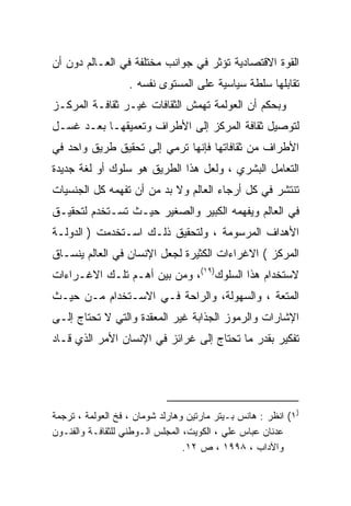 ‫ﺍﻟﻘﻭﺓ ﺍﻻﻗﺘﺼﺎﺩﻴﺔ ﺘﺅﺜﺭ ﻓﻲ ﺠﻭﺍﻨﺏ ﻤﺨﺘﻠﻔﺔ ﻓﻲ ﺍﻟﻌـﺎﻟﻡ ﺩﻭﻥ ﺃﻥ‬
                   ‫ﺘﻘﺎﺒﻠﻬﺎ ﺴﻠﻁﺔ ﺴﻴﺎﺴﻴﺔ ﻋﻠﻰ ﺍﻟﻤﺴﺘﻭﻯ ﻨﻔﺴﻪ .‬
‫ﻭﺒﺤﻜﻡ ﺃﻥ ﺍﻟﻌﻭﻟﻤﺔ ﺘﻬﻤﺵ ﺍﻟﺜﻘﺎﻓﺎﺕ ﻏﻴـﺭ ﺜﻘﺎﻓـﺔ ﺍﻟﻤﺭﻜـﺯ‬
‫ﻟﺘﻭﺼﻴل ﺜﻘﺎﻓﺔ ﺍﻟﻤﺭﻜﺯ ﺇﻟﻰ ﺍﻷﻁﺭﺍﻑ ﻭﺘﻌﻤﻴﻘﻬـﺎ ﺒﻌـﺩ ﻏﺴـل‬
‫ﺍﻷﻁﺭﺍﻑ ﻤﻥ ﺜﻘﺎﻓﺎﺘﻬﺎ ﻓﺈﻨﻬﺎ ﺘﺭﻤﻲ ﺇﻟﻰ ﺘﺤﻘﻴﻕ ﻁﺭﻴﻕ ﻭﺍﺤﺩ ﻓﻲ‬
‫ﺍﻟﺘﻌﺎﻤل ﺍﻟﺒﺸﺭﻱ ، ﻭﻟﻌل ﻫﺫﺍ ﺍﻟﻁﺭﻴﻕ ﻫﻭ ﺴﻠﻭﻙ ﺃﻭ ﻟﻐﺔ ﺠﺩﻴﺩﺓ‬
‫ﺘﻨﺘﺸﺭ ﻓﻲ ﻜل ﺃﺭﺠﺎﺀ ﺍﻟﻌﺎﻟﻡ ﻭﻻ ﺒﺩ ﻤﻥ ﺃﻥ ﺘﻔﻬﻤﻪ ﻜل ﺍﻟﺠﻨﺴﻴﺎﺕ‬
‫ﻓﻲ ﺍﻟﻌﺎﻟﻡ ﻭﻴﻔﻬﻤﻪ ﺍﻟﻜﺒﻴﺭ ﻭﺍﻟﺼﻐﻴﺭ ﺤﻴـﺙ ﺘﺴـﺘﺨﺩﻡ ﻟﺘﺤﻘﻴـﻕ‬
‫ﺍﻷﻫﺩﺍﻑ ﺍﻟﻤﺭﺴﻭﻤﺔ ، ﻭﻟﺘﺤﻘﻴﻕ ﺫﻟـﻙ ﺍﺴـﺘﺨﺩﻤﺕ ) ﺍﻟﺩﻭﻟـﺔ‬
‫ﺍﻟﻤﺭﻜﺯ ( ﺍﻻﻏﺭﺍﺀﺍﺕ ﺍﻟﻜﺜﻴﺭﺓ ﻟﺠﻌل ﺍﻹﻨﺴﺎﻥ ﻓﻲ ﺍﻟﻌﺎﻟﻡ ﻴﻨﺴـﺎﻕ‬
‫ﻻﺴﺘﺨﺩﺍﻡ ﻫﺫﺍ ﺍﻟﺴﻠﻭﻙ)٩١(، ﻭﻤﻥ ﺒﻴﻥ ﺃﻫـﻡ ﺘﻠـﻙ ﺍﻻﻏـﺭﺍﺀﺍﺕ‬
‫ﺍﻟﻤﺘﻌﺔ ، ﻭﺍﻟﺴﻬﻭﻟﺔ، ﻭﺍﻟﺭﺍﺤﺔ ﻓـﻲ ﺍﻻﺴـﺘﺨﺩﺍﻡ ﻤـﻥ ﺤﻴـﺙ‬
‫ﺍﻹﺸﺎﺭﺍﺕ ﻭﺍﻟﺭﻤﻭﺯ ﺍﻟﺠﺫﺍﺒﺔ ﻏﻴﺭ ﺍﻟﻤﻌﻘﺩﺓ ﻭﺍﻟﺘﻲ ﻻ ﺘﺤﺘﺎﺝ ﺇﻟـﻰ‬
‫ﺘﻔﻜﻴﺭ ﺒﻘﺩﺭ ﻤﺎ ﺘﺤﺘﺎﺝ ﺇﻟﻰ ﻏﺭﺍﺌﺯ ﻓﻲ ﺍﻹﻨﺴﺎﻥ ﺍﻷﻤﺭ ﺍﻟﺫﻱ ﻗـﺎﺩ‬




‫)١( ﺍﻨﻅﺭ : ﻫﺎﻨﺱ ﺒـﻴﺘﺭ ﻤﺎﺭﺘﻴﻥ ﻭﻫﺎﺭﻟﺩ ﺸﻭﻤﺎﻥ ، ﻓﺦ ﺍﻟﻌﻭﻟﻤﺔ ، ﺘﺭﺠﻤﺔ‬
‫ﻋﺩﻨﺎﻥ ﻋﺒﺎﺱ ﻋﻠﻲ ، ﺍﻟﻜﻭﻴﺕ، ﺍﻟﻤﺠﻠﺱ ﺍﻟـﻭﻁﻨﻲ ﻟﻠﺜﻘﺎﻓـﺔ ﻭﺍﻟﻔﻨـﻭﻥ‬
                                 ‫ﻭﺍﻵﺩﺍﺏ ، ٨٩٩١ ، ﺹ ٢١.‬
 