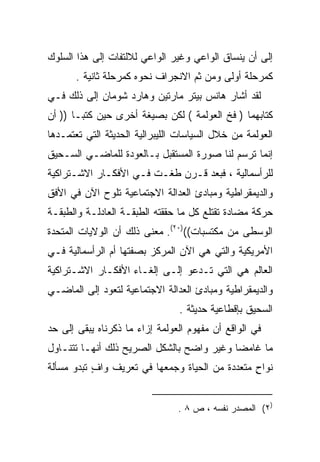 ‫ﺇﻟﻰ ﺃﻥ ﻴﻨﺴﺎﻕ ﺍﻟﻭﺍﻋﻲ ﻭﻏﻴﺭ ﺍﻟﻭﺍﻋﻲ ﻟﻼﻟﺘﻔﺎﺕ ﺇﻟﻰ ﻫﺫﺍ ﺍﻟﺴﻠﻭﻙ‬
       ‫ﻜﻤﺭﺤﻠﺔ ﺃﻭﻟﻰ ﻭﻤﻥ ﺜﻡ ﺍﻻﻨﺠﺭﺍﻑ ﻨﺤﻭﻩ ﻜﻤﺭﺤﻠﺔ ﺜﺎﻨﻴﺔ .‬
‫ﻟﻘﺩ ﺃﺸﺎﺭ ﻫﺎﻨﺱ ﺒﻴﺘﺭ ﻤﺎﺭﺘﻴﻥ ﻭﻫﺎﺭﺩ ﺸﻭﻤﺎﻥ ﺇﻟﻰ ﺫﻟﻙ ﻓـﻲ‬
‫ﻜﺘﺎﺒﻬﻤﺎ ) ﻓﺦ ﺍﻟﻌﻭﻟﻤﺔ ( ﻟﻜﻥ ﺒﺼﻴﻐﺔ ﺃﺨﺭﻯ ﺤﻴﻥ ﻜﺘﺒـﺎ )) ﺃﻥ‬
‫ﺍﻟﻌﻭﻟﻤﺔ ﻤﻥ ﺨﻼل ﺍﻟﺴﻴﺎﺴﺎﺕ ﺍﻟﻠﻴﺒﺭﺍﻟﻴﺔ ﺍﻟﺤﺩﻴﺜﺔ ﺍﻟﺘﻲ ﺘﻌﺘﻤـﺩﻫﺎ‬
‫ﺇﻨﻤﺎ ﺘﺭﺴﻡ ﻟﻨﺎ ﺼﻭﺭﺓ ﺍﻟﻤﺴﺘﻘﺒل ﺒـﺎﻟﻌﻭﺩﺓ ﻟﻠﻤﺎﻀـﻲ ﺍﻟﺴـﺤﻴﻕ‬
‫ﻟﻠﺭﺃﺴﻤﺎﻟﻴﺔ ، ﻓﺒﻌﺩ ﻗـﺭﻥ ﻁﻐـﺕ ﻓـﻲ ﺍﻷﻓﻜـﺎﺭ ﺍﻻﺸـﺘﺭﺍﻜﻴﺔ‬
‫ﻭﺍﻟﺩﻴﻤﻘﺭﺍﻁﻴﺔ ﻭﻤﺒﺎﺩﺉ ﺍﻟﻌﺩﺍﻟﺔ ﺍﻻﺠﺘﻤﺎﻋﻴﺔ ﺘﻠﻭﺡ ﺍﻵﻥ ﻓﻲ ﺍﻷﻓﻕ‬
‫ﺤﺭﻜﺔ ﻤﻀﺎﺩﺓ ﺘﻘﺘﻠﻊ ﻜل ﻤﺎ ﺤﻘﻘﺘﻪ ﺍﻟﻁﺒﻘـﺔ ﺍﻟﻌﺎﺩﻟـﺔ ﻭﺍﻟﻁﺒﻘـﺔ‬
‫ﺍﻟﻭﺴﻁﻰ ﻤﻥ ﻤﻜﺘﺴﺒﺎﺕ(()٠٢(. ﻤﻌﻨﻰ ﺫﻟﻙ ﺃﻥ ﺍﻟﻭﻻﻴﺎﺕ ﺍﻟﻤﺘﺤﺩﺓ‬
‫ﺍﻷﻤﺭﻴﻜﻴﺔ ﻭﺍﻟﺘﻲ ﻫﻲ ﺍﻵﻥ ﺍﻟﻤﺭﻜﺯ ﺒﺼﻔﺘﻬﺎ ﺃﻡ ﺍﻟﺭﺃﺴﻤﺎﻟﻴﺔ ﻓـﻲ‬
‫ﺍﻟﻌﺎﻟﻡ ﻫﻲ ﺍﻟﺘﻲ ﺘـﺩﻋﻭ ﺇﻟـﻰ ﺇﻟﻐـﺎﺀ ﺍﻷﻓﻜـﺎﺭ ﺍﻻﺸـﺘﺭﺍﻜﻴﺔ‬
‫ﻭﺍﻟﺩﻴﻤﻘﺭﺍﻁﻴﺔ ﻭﻤﺒﺎﺩﺉ ﺍﻟﻌﺩﺍﻟﺔ ﺍﻻﺠﺘﻤﺎﻋﻴﺔ ﻟﺘﻌﻭﺩ ﺇﻟﻰ ﺍﻟﻤﺎﻀـﻲ‬
                                ‫ﺍﻟﺴﺤﻴﻕ ﺒﺈﻗﻁﺎﻋﻴﺔ ﺤﺩﻴﺜﺔ .‬
‫ﻓﻲ ﺍﻟﻭﺍﻗﻊ ﺃﻥ ﻤﻔﻬﻭﻡ ﺍﻟﻌﻭﻟﻤﺔ ﺇﺯﺍﺀ ﻤﺎ ﺫﻜﺭﻨﺎﻩ ﻴﺒﻘﻰ ﺇﻟﻰ ﺤﺩ‬
‫ﻤﺎ ﻏﺎﻤﻀﺎ ﻭﻏﻴﺭ ﻭﺍﻀﺢ ﺒﺎﻟﺸﻜل ﺍﻟﺼﺭﻴﺢ ﺫﻟﻙ ﺃﻨﻬـﺎ ﺘﺘﻨـﺎﻭل‬
                                          ‫ﹰ‬
‫ﻨﻭﺍﺡ ﻤﺘﻌﺩﺩﺓ ﻤﻥ ﺍﻟﺤﻴﺎﺓ ﻭﺠﻤﻌﻬﺎ ﻓﻲ ﺘﻌﺭﻴﻑ ﻭﺍﻑ ﺘﺒﺩﻭ ﻤﺴﺄﻟﺔ‬
           ‫ٍ‬                                    ‫ٍ‬


                                ‫)٢( ﺍﻟﻤﺼﺩﺭ ﻨﻔﺴﻪ ، ﺹ ٨ .‬
 