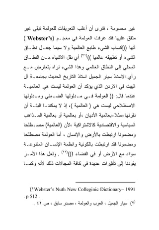 ‫ﻏﻴﺭ ﻤﺤﺴﻭﻤﺔ ، ﻓﻨﺭﻯ ﺃﻥ ﺃﻏﻠﺏ ﺍﻟﺘﻌﺭﻴﻔﺎﺕ ﻟﻠﻌﻭﻟﻤﺔ ﺘﺒﻘﻰ ﻏﻴﺭ‬
‫ﻤﺘﻔﻕ ﻋﻠﻴﻬﺎ ﻓﻘﺩ ﻋﺭﻓﺕ ﺍﻟﻌﻭﻟﻤﺔ ﻓﻲ ﻤﻌﺠـﻡ )‪( Webster’s‬‬
‫ﺃﻨﻬﺎ ))ﺇﻜﺴﺎﺏ ﺍﻟﺸﻲﺀ ﻁﺎﺒﻊ ﺍﻟﻌﺎﻟﻤﻴﺔ ﻭﻻ ﺴﻴﻤﺎ ﺠﻌـل ﻨﻁـﺎﻕ‬
                               ‫)١٢(‬
‫ﺃﻱ ﻨﻘل ﺍﻻﺸﻴﺎﺀ ﻤـﻥ ﺍﻟﻨﻁـﺎﻕ‬             ‫ﺍﻟﺸﻲﺀ ﺃﻭ ﺘﻁﺒﻴﻘﻪ ﻋﺎﻟﻤﻴﺎ ((‬
                                         ‫ﹰ‬
‫ﺍﻟﻤﺤﻠﻲ ﺇﻟﻰ ﺍﻟﻨﻁﺎﻕ ﺍﻟﻌﺎﻟﻤﻲ ﻭﻫﺫﺍ ﺍﻟﺸﻲﺀ ﻨﺭﺍﻩ ﻴﺘﻌﺎﺭﺽ ﻤـﻊ‬
‫ﺭﺃﻱ ﺍﻻﺴﺘﺎﺫ ﺴﻴﺎﺭ ﺍﻟﺠﻤﻴل ﺍﺴﺘﺎﺫ ﺍﻟﺘﺎﺭﻴﺦ ﺍﻟﺤﺩﻴﺙ ﺒﺠﺎﻤﻌـﺔ ﺁل‬
‫ﺍﻟﺒﻴﺕ ﻓﻲ ﺍﻻﺭﺩﻥ ﺍﻟﺫﻱ ﻴﺅﻜﺩ ﺃﻥ ﺍﻟﻌﻭﻟﻤﺔ ﻟﻴﺴﺕ ﻫﻲ ﺍﻟﻌﺎﻟﻤﻴـﺔ‬
‫ﻋﻨﺩﻤﺎ ﻗﺎل: )) ﺍﻟﻌﻭﻟﻤﺔ ﻓـﻲ ﻤـﺩﻟﻭﻟﻬﺎ ﺍﻟﻀـﻤﻨﻲ ﻭﻤـﺩﻟﻭﻟﻬﺎ‬
‫ﺍﻻﺼﻁﻼﺤﻲ ﻟﻴﺴﺕ ﻫﻲ ) ﺍﻟﻌﺎﻟﻤﻴﺔ (، ﺇﺫ ﻻ ﻴﻤﻜﻨﻨـﺎ ﺍﻟﺒﺘـﺔ ﺃﻥ‬
‫ﻨﻘﺭﻨﻬﺎ-ﻤﺜﻼ-ﺒﻌﺎﻟﻤﻴﺔ ﺍﻷﺩﻴﺎﻥ ،ﺃﻭ ﺒﻌﺎﻟﻤﻴﺔ ﺃﻭ ﺒﻌﺎﻟﻤﻴﺔ ﺍﻟﻤـﺫﺍﻫﺏ‬
‫ﺍﻟﺴﻴﺎﺴﻴﺔ ﻭﺍﻻﻗﺘﺼﺎﺩﻴﺔ ﻜﺎﻻﺸﺘﺭﺍﻜﻴﺔ ،ﻷﻥ )ﺍﻟﻌﺎﻟﻤﻴﺔ( ﻤﺼـﻁﻠﺤﺎ‬
‫ﹰ‬
‫ﻭﻤﻀﻤﻭﻨﺎ ﺍﺭﺘﺒﻁﺕ ﺒﺎﻷﺭﺽ ﻭﺍﻹﻨﺴﺎﻥ ، ﺃﻤﺎ ﺍﻟﻌﻭﻟﻤﺔ ﻤﺼﻁﻠﺤﺎ‬
‫ﹰ‬                                         ‫ﹰ‬
‫ﻭﻤﻀﻤﻭﻨﺎ ﻓﻘﺩ ﺍﺭﺘﺒﻁﺕ ﺒﺎﻟﻜﻭﻨﻴﺔ ﻭﺍﻨﻅﻤﺔ ﺍﻹﻨﺴـﺎﻥ ﺍﻟﻤﺘﻨﻭﻋـﺔ‬
                                             ‫ﹰ‬
                   ‫)٢٢(‬
‫. ﻭﻟﻌل ﻫﺫﺍ ﺍﻷﻤـﺭ‬          ‫ﺴﻭﺍﺀ ﻤﻊ ﺍﻷﺭﺽ ﺃﻭ ﻓﻲ ﺍﻟﻔﻀﺎﺀ !((‬
‫ﻴﻘﻭﺩﻨﺎ ﺇﻟﻰ ﺘﺄﺜﻴﺭﺍﺕ ﻋﺩﻴﺩﺓ ﻓﻲ ﻜﺎﻓﺔ ﺍﻟﻤﺠﺎﻻﺕ ﺫﻟﻙ ﻷﻨﻪ ﻭﻜﻤـﺎ‬



    ‫1991 –‪(١Webster’s Nuth New Colleginic Dictionary‬‬
‫. 215 ‪. p‬‬
      ‫)٢( ﺴﻴﺎﺭ ﺍﻟﺠﻤﻴل ، ﺍﻟﻌﺭﺏ ﻭﺍﻟﻌﻭﻟﻤﺔ ، ﻤﺼﺩﺭ ﺴﺎﺒﻕ ، ﺹ ٢٤ .‬
 