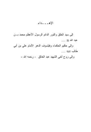 ‫ﺍﻹﻫـــﺩﺍﺀ‬

‫ﺇﻟﻰ ﺴﻴﺩ ﺍﻟﺨﻠﻕ ﻭﺍﻟﻨﻭﺭ ﺍﻟﺩﺍﺌﻡ ﺍﻟﺭﺴﻭل ﺍﻷﻋﻅﻡ ﻤﺤﻤﺩ ﺒـﻥ‬
                                       ‫ﻋﺒﺩ ﺍﷲ ‪.... ‬‬
‫ﻭﺇﻟﻰ ﺤﻜﻴﻡ ﺍﻟﺤﻜﻤﺎﺀ ﻭﻓﻴﻠﺴﻭﻑ ﺍﻟﺩﻫﺭ ﺍﻷﻤﺎﻡ ﻋﻠﻲ ﺒﻥ ﺃﺒﻲ‬
                                       ‫ﻁﺎﻟﺏ ‪.... ‬‬
      ‫ﻭﺇﻟﻰ ﺭﻭﺡ ﺃﺨﻲ ﺍﻟﺸﻬﻴﺩ ﻋﺒﺩ ﺍﻟﺨﺎﻟﻕ - ﺭﺤﻤﻪ ﺍﷲ –‬
 