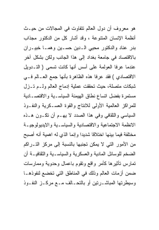 ‫ﻫﻭ ﻤﻌﺭﻭﻑ ﺃﻥ ﺩﻭل ﺍﻟﻌﺎﻟﻡ ﺘﺘﻔﺎﻭﺕ ﻓﻲ ﺍﻟﻤﺠﺎﻻﺕ ﻤﻥ ﺤﻴـﺙ‬
‫ﺃﻨﻅﻤﺔ ﺍﻹﻨﺴﺎﻥ ﺍﻟﻤﺘﻨﻭﻋﺔ ، ﻭﻗﺩ ﺃﺸﺎﺭ ﻜل ﻤﻥ ﺍﻟﺩﻜﺘﻭﺭ ﻤﺠﺫﺍﺏ‬
‫ﺒﺩﺭ ﻋﻨﺎﺩ ﻭﺍﻟﺩﻜﺘﻭﺭ ﻤﺤﻴﻲ ﺍﻟـﺩﻴﻥ ﺤﺴـﻴﻥ ﻭﻫﻤـﺎ ﺨﺒﻴـﺭﺍﻥ‬
‫ﺒﺎﻻﻗﺘﺼﺎﺩ ﻓﻲ ﺠﺎﻤﻌﺔ ﺒﻐﺩﺍﺩ ﺇﻟﻰ ﻫﺫﺍ ﺍﻟﺠﺎﻨﺏ ﻭﻟﻜﻥ ﺒﺸﻜل ﺁﺨﺭ‬
‫ﻋﻨﺩﻤﺎ ﻋﺭﻓﺎ ﺍﻟﻌﻭﻟﻤﺔ ﻋﻠﻰ ﺃﺴﺱ ﺃﻨﻬﺎ ﻜﺎﻨﺕ ﺘﺴﻤﻰ ) ﺍﻟﺘـﺩﻭﻴل‬
‫ﺍﻻﻗﺘﺼﺎﺩﻱ ( ﻓﻘﺩ ﻋﺭﻓﺎ ﻫﺫﻩ ﺍﻟﻅﺎﻫﺭﺓ ﺒﺄﻨﻬﺎ ﺠﻤﻊ ﺍﻟﻌـﺎﻟﻡ ﻓـﻲ‬
‫ﺸﺒﻜﺎﺕ ﻤﺘﺼﻠﺔ، ﺤﻴﺙ ﺘﺤﻘﻘﺕ ﻋﻤﻠﻴﺔ ﺇﺩﻤﺎﺝ ﺍﻟﻌﺎﻟﻡ ﻭﻟـﻡ ﺘـﺯل‬
‫ﻤﺴﺘﻤﺭﺓ ﺒﻔﻀل ﺍﺘﺴﺎﻉ ﻨﻁﺎﻕ ﺍﻟﻬﻴﻤﻨﺔ ﺍﻟﺴﻴﺎﺴـﻴﺔ ﻭﺍﻻﻗﺘﺼـﺎﺩﻴﺔ‬
‫ﻟﻠﻤﺭﺍﻜﺯ ﺍﻟﻌﺎﻟﻤﻴﺔ ﺍﻷﻭﻟﻰ ﻟﻼﻨﺘﺎﺝ ﻭﺍﻟﻘﻭﺓ ﺍﻟﻌﺴـﻜﺭﻴﺔ ﻭﺍﻟﻨﻔـﻭﺫ‬
‫ﺍﻟﺴﻴﺎﺴﻲ ﻭﺍﻟﺜﻘﺎﻓﻲ ﻭﻓﻲ ﻫﺫﺍ ﺍﻟﺼﺩﺩ ﻻ ﻴﻬـﻡ ﺃﻥ ﺘﻜـﻭﻥ ﻫـﺫﻩ‬
‫ﺍﻻﻨﻅﻤﺔ ﺍﻻﺠﺘﻤﺎﻋﻴﺔ ﻭﺍﻻﻗﺘﺼﺎﺩﻴﺔ ﻭﺍﻟﺴﻴﺎﺴـﻴﺔ ﻭﺍﻻﻴﺩﻴﻭﻟﻭﺠﻴـﺔ‬
‫ﻤﺨﺘﻠﻔﺔ ﻓﻴﻤﺎ ﺒﻴﻨﻬﺎ ﺍﺨﺘﻼﻗﺎ ﺸﺩﻴﺩﺍ ﻭﺇﻨﻤﺎ ﺍﻟﺫﻱ ﻟﻪ ﺍﻫﻤﻴﺔ ﺃﻨﻪ ﺃﺼﺒﺢ‬
                             ‫ﹰ‬     ‫ﹰ‬
‫ﻤﻥ ﺍﻷﻤﻭﺭ ﺍﻟﺘﻲ ﻻ ﻴﻤﻜﻥ ﺘﺠﻨﺒﻬﺎ ﺒﺎﻟﻨﺴﺒﺔ ﺇﻟﻰ ﻤﺭﻜﺯ ﺍﻟﺘـﺭﺍﻜﻡ‬
‫ﺍﻟﻀﺨﻡ ﻟﻠﻭﺴﺎﺌل ﺍﻟﻤﺎﺩﻴﺔ ﻭﺍﻟﻌﺴﻜﺭﻴﺔ ﻭﺍﻟﺴﻴﺎﺴـﻴﺔ ﻭﺍﻟﺜﻘﺎﻓﻴـﺔ ﺃﻥ‬
‫ﺘﻤﺎﺭﺱ ﺘﺄﺜﻴﺭﻫﺎ ﻜﺄﻤﺭ ﻭﺍﻗﻊ ﻭﺘﻘﻭﻡ ﺒﺎﻋﻤﺎل ﻭﺤﺩﻭﻴﺔ ﻭﻤﻤﺎﺭﺴﺎﺕ‬
‫ﻀﻤﻥ ﺃﺯﻤﺎﺕ ﺍﻟﻌﺎﻟﻡ ﻭﺫﻟﻙ ﻓﻲ ﺍﻟﻤﻨﺎﻁﻕ ﺍﻟﺘﻲ ﺘﺨﻀﻊ ﻟﻨﻔﻭﺫﻫـﺎ‬
‫ﻭﺴﻴﻁﺭﺘﻬﺎ ﺍﻟﻤﺒﺎﺸـﺭﺘﻴﻥ ﺃﻭ ﺒﺎﻟﺘﺤـﺎﻟﻑ ﻤـﻊ ﻤﺭﻜـﺯ ﺍﻟﻨﻔـﻭﺫ‬
 