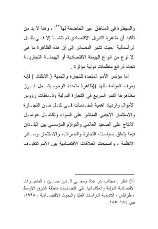 ‫)٣٢(‬
‫، ﻭﻫﻨﺎ ﻻ ﺒﺩ ﻤﻥ‬          ‫ﻭﺍﻟﺴﻴﻁﺭﺓ ﻓﻲ ﺍﻟﻤﻨﺎﻁﻕ ﻏﻴﺭ ﺍﻟﺨﺎﻀﻌﺔ ﻟﻬﺎ‬
‫ﺘﺄﻜﻴﺩ ﺃﻥ ﻅﺎﻫﺭﺓ ﺍﻟﺘﺩﻭﻴل ﺍﻻﻗﺘﺼﺎﺩﻱ ﻟﻡ ﺘﻨﺸـﺄ ﺇﻻ ﻓـﻲ ﻅـل‬
‫ﺍﻟﺭﺃﺴﻤﺎﻟﻴﺔ ﺤﻴﺙ ﺘﺸﻴﺭ ﺍﻟﻤﺼﺎﺩﺭ ﺇﻟﻰ ﺃﻥ ﻫﺫﻩ ﺍﻟﻅﺎﻫﺭﺓ ﻤﺎ ﻫﻲ‬
‫ﺇﻻ ﻨﻭﻉ ﻤﻥ ﺍﻨﻭﺍﻉ ﺍﻟﻬﻴﻤﻨﺔ ﺍﻻﻗﺘﺼﺎﺩﻴﺔ ﺃﻭ ﺍﻟﻬﻴﻤﻨـﺔ ﺍﻟﺘﺠﺎﺭﻴـﺔ‬
                            ‫ﺘﺤﺕ ﺫﺭﺍﺌﻊ ﻤﻨﻅﻤﺎﺕ ﺩﻭﻟﻴﺔ ﻤﺅﺜﺭﺓ .‬
‫ﺃﻤﺎ ﻤﺅﺘﻤﺭ ﺍﻷﻤﻡ ﺍﻟﻤﺘﺤﺩﺓ ﻟﻠﺘﺠﺎﺭﺓ ﻭﺍﻟﺘﻨﻤﻴﺔ ) ﺍﻻﻨﻜﺘﺎﺩ ( ﻓﺈﻨﻪ‬
‫ﻴﻌﺭﻑ ﺍﻟﻌﻭﻟﻤﺔ ﺒﺄﻨﻬﺎ ))ﻅﺎﻫﺭﺓ ﻤﺘﻌﺩﺩﺓ ﺍﻟﻭﺠﻭﻩ ﻴﺸـﻤل ﺍﺒـﺭﺯ‬
                                                 ‫‪‬‬
‫ﻤﻅﺎﻫﺭﻫﺎ ﺍﻟﻨﻤﻭ ﺍﻟﺴﺭﻴﻊ ﻓﻲ ﺍﻟﺘﺠﺎﺭﺓ ﺍﻟﺩﻭﻟﻴﺔ ﻭﺘـﺩﻓﻘﺎﺕ ﺭﺅﻭﺱ‬
‫ﺍﻷﻤﻭﺍل ﻭﺍﺯﺩﻴﺎﺩ ﺍﻫﻤﻴﺔ ﺍﻟﺨـﺩﻤﺎﺕ ﻓـﻲ ﻜـل ﻤـﻥ ﺍﻟﺘﺠـﺎﺭﺓ‬
‫ﻭﺍﻻﺴﺘﺜﻤﺎﺭ ﺍﻻﺠﻨﺒﻲ ﺍﻟﻤﺒﺎﺸﺭ ﻋﻠﻰ ﺍﻟﺴﻭﺍﺀ ﻭﺘﻜﺎﻤـل ﻋﻭﺍﻤـل‬
‫ﺍﻻﻨﺘﺎﺝ ﻋﻠﻰ ﺍﻟﺼﻌﻴﺩ ﺍﻟﻌﺎﻟﻤﻲ ﻭﺍﻟﺘﻭﺍ ُﻡ ﺍﻟﻤﺅﺴﺴﻲ ﺒﻴﻥ ﺍﻟﺒﻠـﺩﺍﻥ‬
                      ‫ﺅ‬
‫ﻓﻴﻤﺎ ﻴﺘﻌﻠﻕ ﺒﺴﻴﺎﺴﺎﺕ ﺍﻟﺘﺠﺎﺭﺓ ﻭﺍﻟﻀﺭﺍﺌﺏ ﻭﺍﻻﺴﺘﺜﻤﺎﺭ ﻭﺴـﺎﺌﺭ‬
‫ﺍﻻﻨﻅﻤﺔ ، ﻭﺍﺼﺒﺤﺕ ﺍﻟﻌﻼﻗﺎﺕ ﺍﻻﻗﺘﺼﺎﺩﻴﺔ ﺒﻴﻥ ﺍﻷﻤﻡ ﺘﺘﻜﻴـﻑ‬




‫)١( ﺍﻨﻅﺭ : ﻤﺠﺫﺍﺏ ﺒﺩﺭ ﻋﻨﺎﺩ ﻭﻤﺤـﻲ ﺍﻟـﺩﻴﻥ ﺤﺴـﻴﻥ ، ﺍﻟﻤﺘﻐﻴـﺭﺍﺕ‬
‫ﺍﻻﻗﺘﺼﺎﺩﻴﺔ ﺍﻟﺩﻭﻟﻴﺔ ﻭﺍﻨﻌﻜﺎﺴﺎﺘﻬﺎ ﻋﻠﻰ ﺍﻗﺘﺼﺎﺩﻴﺎﺕ ﻤﻨﻁﻘﺔ ﺍﻟﺸﺭﻕ ﺍﻻﻭﺴﻁ‬
‫، ﻁﺭﺍﺒﻠﺱ ، ﺃﻜﺎﺩﻴﻤﻴﺔ ﺍﻟﺩﺭﺍﺴﺎﺕ ﺍﻟﻌﻠﻴﺎ ﻭﺍﻟﺒﺤﻭﺙ ﺍﻻﻗﺘﺼـﺎﺩﻴﺔ ، ٨٩٩١،‬
                                               ‫ﺹ ٤٨١-٥٨١.‬
 