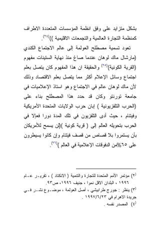 ‫ﺒﺸﻜل ﻤﺘﺯﺍﻴﺩ ﻋﻠﻰ ﻭﻓﻕ ﺍﻨﻅﻤﺔ ﺍﻟﻤﺅﺴﺴﺎﺕ ﺍﻟﻤﺘﻌﺩﺩﺓ ﺍﻻﻁﺭﺍﻑ‬
          ‫ﻜﻤﻨﻅﻤﺔ ﺍﻟﺘﺠﺎﺭﺓ ﺍﻟﻌﺎﻟﻤﻴﺔ ﻭﺍﻟﺘﺠﻤﻌﺎﺕ ﺍﻻﻗﻠﻴﻤﻴﺔ (()٤٢(.‬
‫ﺘﻌﻭﺩ ﺘﺴﻤﻴﺔ ﻤﺼﻁﻠﺢ ﺍﻟﻌﻭﻟﻤﺔ ﺇﻟﻰ ﻋﺎﻟﻡ ﺍﻻﺠﺘﻤﺎﻉ ﺍﻟﻜﻨﺩﻱ‬
‫)ﻤﺎﺭﺸﺎل ﻤﺎﻙ ﻟﻭﻫﺎﻥ ﻋﻨﺩﻤﺎ ﺼﺎﻍ ﻤﻨﺫ ﻨﻬﺎﻴﺔ ﺍﻟﺴﺘﻴﻨﺎﺕ ﻤﻔﻬﻭﻡ‬
                                            ‫)٥٢(‬
‫ﻭﺍﻟﺤﻘﻴﻘﺔ ﺍﻥ ﻫﺫﺍ ﺍﻟﻤﻔﻬﻭﻡ ﻜﺎﻥ ﻴﺘﺼل ﺒﻌﻠﻡ‬              ‫)ﺍﻟﻘﺭﻴﺔ ﺍﻟﻜﻭﻨﻴﺔ(‬
‫ﺍﺠﺘﻤﺎﻉ ﻭﺴﺎﺌل ﺍﻹﻋﻼﻡ ﺃﻜﺜﺭ ﻤﻤﺎ ﻴﺘﺼل ﺒﻌﻠﻡ ﺍﻻﻗﺘﺼﺎﺩ ﻭﺫﻟﻙ‬
‫ﻷﻥ ﻤﺎﻙ ﻟﻭﻫﺎﻥ ﻋﺎﻟﻡ ﻓﻲ ﺍﻻﺠﺘﻤﺎﻉ ﻭﻫﻭ ﺍﺴﺘﺎﺫ ﺍﻹﻋﻼﻤﻴﺎﺕ ﻓﻲ‬
‫ﺠﺎﻤﻌﺔ ﺘﻭﺭﻨﺘﻭ ﻭﻜﺎﻥ ﻗﺩ ﺤﺩﺩ ﻫﺫﺍ ﺍﻟﻤﺼﻁﻠﺢ ﺒﻨﺎﺀ ﻋﻠﻰ‬
‫)ﺍﻟﺤﺭﺏ ﺍﻟﺘﻠﻔﺯﻴﻭﻨﻴﺔ ( ﺇﺒﺎﻥ ﺤﺭﺏ ﺍﻟﻭﻻﻴﺎﺕ ﺍﻟﻤﺘﺤﺩﺓ ﺍﻷﻤﺭﻴﻜﻴﺔ‬
‫ﻭﻓﻴﺘﻨﺎﻡ ، ﺤﻴﺙ ﺃﺩﻯ ﺍﻟﺘﻠﻔﺯﻴﻭﻥ ﻓﻲ ﺘﻠﻙ ﺍﻟﻤﺩﺓ ﺩﻭﺭﺍ ﻓﻌﺈﻻ ﻓﻲ‬
        ‫ﹰ‬
‫ﺍﻟﺤﺭﺏ ﺒﺘﺤﻭﻴﻠﻪ ﺍﻟﻌﺎﻟﻡ ﺇﻟﻰ ) ﻗﺭﻴﺔ ﻜﻭﻨﻴﺔ ()ﻟﻥ ﻴﺴﻤﺢ ﻟﻸﻤﺭﻴﻜﺎﻥ‬
‫ﺒﺄﻥ ﻴﺴﺘﻤﺭﻭﺍ ﺒﻼ ﻗﺼﺎﺹ ﻤﻥ ﻗﺼﻑ ﻓﻴﺘﻨﺎﻡ ﻭﺇﻥ ﻜﺎﻨﻭﺍ ﻴﺴﻴﻁﺭﻭﻥ‬
              ‫ﻋﻠﻰ ٥٦%ﻤﻥ ﺍﻟﺩﻓﻭﻗﺎﺕ ﺍﻹﻋﻼﻤﻴﺔ ﻓﻲ ﺍﻟﻌﺎﻟﻡ ()٦٢(.‬




‫)٢( ﻤﺅﺘﻤﺭ ﺍﻷﻤﻡ ﺍﻟﻤﺘﺤﺩﺓ ﻟﻠﺘﺠﺎﺭﺓ ﻭﺍﻟﺘﻨﻤﻴﺔ ) ﺍﻻﻨﻜﺘﺎﺩ ( ، ﺘﻘﺭﻴـﺭ ﻋـﺎﻡ‬
          ‫٦٩٩١ ، ﺍﻟﺒﻠﺩﺍﻥ ﺍﻻﻗل ﻨﻤﻭﺍ ، ﺠﻨﻴﻑ ٦٩٩١، ﺹ٣٩.‬
                                     ‫ﹰ‬
‫)٣( ﻴﻨﻅﺭ : ﺠﻭﺭﺝ ﻁﺭﺍﺒﻴﺸﻲ ، ﺃﺼل ﺍﻟﻌﻭﻟﻤﺔ ، ﻤﻭﻀـﻭﻉ ﻨﺸـﺭ ﻓـﻲ‬
                                  ‫ﺠﺭﻴﺩﺓ ﺍﻻﻫﺭﺍﻡ ﻓﻲ ٣٢/٦/٧٩٩١ .‬
                                               ‫)٤( ﺍﻟﻤﺼﺩﺭ ﻨﻔﺴﻪ .‬
 