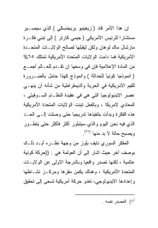 ‫ﺇﻥ ﻫﺫﺍ ﺍﻷﻤﺭ ﻗﺎﺩ ) ﺯﻴﻐﻴﻨﻴﻭ ﺒﺭﻴﺠﻨﺴﻜﻲ ( ﺍﻟﺫﻱ ﺴﻴﺼـﻴﺭ‬
‫ﻤﺴﺘﺸﺎﺭﺍ ﻟﻠﺭﺌﻴﺱ ﺍﻷﻤﺭﻴﻜﻲ ) ﺠﻴﻤﻲ ﻜﺎﺭﺘﺭ ( ﺇﻟﻰ ﺘﺒﻨﻲ ﻓﻜـﺭﺓ‬
                                             ‫ﹰ‬
‫ﻤﺎﺭﺸﺎل ﻤﺎﻙ ﻟﻭﻫﺎﻥ ﻭﻟﻜﻥ ﻟﻴﻘﺒﻠﻬﺎ ﻟﺼﺎﻟﺢ ﺍﻟﻭﻻﻴـﺎﺕ ﺍﻟﻤﺘﺤـﺩﺓ‬
‫ﺍﻷﻤﺭﻴﻜﻴﺔ ﻓﻤﺎ ﺩﺍﻤﺕ ﺍﻟﻭﻻﻴﺎﺕ ﺍﻟﻤﺘﺤﺩﺓ ﺍﻷﻤﺭﻴﻜﻴﺔ ﺘﻤﺘﻠﻙ ٥٦%‬
‫ﻤﻥ ﺍﻟﻤﺎﺩﺓ ﺍﻹﻋﻼﻤﻴﺔ ﻓﺈﻥ ﻓﻲ ﻭﺴﻌﻬﺎ ﺍﻥ ﺘﻘـﺩﻡ ﻟﻠﻌـﺎﻟﻡ ﺃﺠﻤـﻊ‬
‫) ﺍﻨﻤﻭﺫﺠﺎ ﻜﻭﻨﻴﺎ ﻟﻠﺤﺩﺍﺜﺔ ( ﻭﺍﻨﻤﻭﺫﺝ ﻜﻬﺫﺍ ﺤﺎﻤل ﺒﺎﻟﻀـﺭﻭﺭﺓ‬
                                      ‫ﹰ‬     ‫ﹰ‬
‫ﻟﻠﻘﻴﻡ ﺍﻷﻤﺭﻴﻜﻴﺔ ﻓﻲ ﺍﻟﺤﺭﻴﺔ ﻭﺍﻟﺩﻴﻤﻘﺭﺍﻁﻴﺔ ﻤﻥ ﺸﺄﻨﻪ ﺃﻥ ﻴﻨﻬـﻲ‬
‫ﻋﺼﺭ ﺍﻻﻴﺩﻴﻭﻟﻭﺠﻴﺎ ﺍﻟﺘﻲ ﻫﻲ ﻓﻲ ﻋﻘﻴﺩﺓ ﺍﻟﻨﻅـﺎﻡ ﺍﻟﺴـﻭﻓﻴﺘﻲ ،‬
‫ﺍﻟﻤﻌﺎﺩﻱ ﻻﻤﺭﻴﻜﺎ ، ﻭﺒﺎﻟﻔﻌل ﺘﺒﻨﺕ ﺍﻟﻭﻻﻴﺎﺕ ﺍﻟﻤﺘﺤﺩﺓ ﺍﻷﻤﺭﻴﻜﻴﺔ‬
‫ﻫﺫﻩ ﺍﻟﻔﻜﺭﺓ ﻭﺒﺩﺃﺕ ﺒﺘﻨﻔﻴﺫﻫﺎ ﺘﺩﺭﻴﺠﻴﺎ ﺤﺘﻰ ﻭﺼﻠﺕ ﺇﻟـﻰ ﺍﻟﺤـﺩ‬
                    ‫ﹰ‬
‫ﺍﻟﺫﻱ ﻓﻴﻪ ﻨﺤﻥ ﺍﻟﻴﻭﻡ ﻭﺍﻟﺫﻱ ﺴﻴﺘﺒﻠﻭﺭ ﺃﻜﺜﺭ ﻓﺄﻜﺜﺭ ﺤﺘﻰ ﻴﺘﻁـﻭﺭ‬
                            ‫ﻭﻴﺼﺒﺢ ﺤﺎﻟﺔ ﻻ ﺒﺩ ﻤﻨﻬﺎ )٧٢(.‬
‫ﺍﻟﻤﻔﻜﺭ ﺍﻟﺴﻭﺭﻱ ﻨﺎﻴﻑ ﺒﻠﻭﺯ ﻤﻥ ﻭﺠﻬﺔ ﻨﻅـﺭﻩ ﺃﻴـﺩ ﺫﻟـﻙ‬
‫ﺒﻭﺼﻑ ﺁﺨﺭ ﺤﻴﺙ ﺍﺸﺎﺭ ﺇﻟﻰ ﺃﻥ ﺍﻟﻌﻭﻟﻤﺔ ﻫﻲ : ))ﺤﺭﻜﺔ ﻜﻭﻨﻴﺔ‬
‫ﻋﺎﻟﻤﻴﺔ ، ﻟﻜﻨﻬﺎ ﺘﺼﺩﺭ ﻭﺍﻗﻌﻴﺎ ﻭﺒﺎﻟﺩﺭﺠﺔ ﺍﻻﻭﻟﻰ ﻋﻥ ﺍﻟﻭﻻﻴـﺎﺕ‬
                           ‫ﹰ‬
‫ﺍﻟﻤﺘﺤﺩﺓ ﺍﻷﻤﺭﻴﻜﻴﺔ ، ﻭﻫﻨﺎﻙ ﻴﻜﻤﻥ ﻤﻘﺭﻫﺎ ﻭﻤﺭﻜـﺯ ﻨﺸـﺎﻁﻬﺎ‬
‫ﻭﺇﻋﺩﺍﺩﻫﺎ ﺍﻻﻴﺩﻴﻭﻟﻭﺠﻲ، ﺘﻐﺩﻭ ﺤﺭﻜﺔ ﺃﻤﺭﻴﻜﻴﺔ ﺘﺴﻌﻰ ﺇﻟﻰ ﺘﺤﻘﻴﻕ‬


                                      ‫)١( ﺍﻟﻤﺼﺩﺭ ﻨﻔﺴﻪ .‬
 