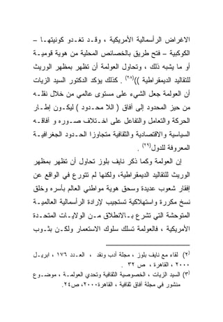 ‫ﺍﻻﻏﺭﺍﺽ ﺍﻟﺭﺃﺴﻤﺎﻟﻴﺔ ﺍﻷﻤﺭﻴﻜﻴﺔ ، ﻭﻗـﺩ ﺘﻐـﺩﻭ ﻜﻭﻨﻴﺘﻬـﺎ –‬
‫ﺍﻟﻜﻭﻜﺒﻴﺔ – ﻓﺘﺢ ﻁﺭﻴﻕ ﺒﺎﻟﺨﺼﺎﺌﺹ ﺍﻟﻤﺤﻠﻴﺔ ﻤﻥ ﻫﻭﻴﺔ ﻗﻭﻤﻴـﺔ‬
‫ﺃﻭ ﻤﺎ ﻴﺸﺒﻪ ﺫﻟﻙ ، ﻭﺘﺤﺎﻭل ﺍﻟﻌﻭﻟﻤﺔ ﺃﻥ ﺘﻅﻬﺭ ﺒﻤﻅﻬﺭ ﺍﻟﻭﺭﻴﺙ‬
                                   ‫)٨٢(‬
‫. ﻜﺫﻟﻙ ﻴﺅﻜﺩ ﺍﻟﺩﻜﺘﻭﺭ ﺍﻟﺴﻴﺩ ﺍﻟﺯﻴﺎﺕ‬      ‫ﻟﻠﺘﻘﺎﻟﻴﺩ ﺍﻟﺩﻴﻤﻘﺭﺍﻁﻴﺔ ((‬
‫ﺃﻥ ﺍﻟﻌﻭﻟﻤﺔ ﺠﻌل ﺍﻟﺸﻲﺀ ﻋﻠﻰ ﻤﺴﺘﻭﻯ ﻋﺎﻟﻤﻲ ﻤﻥ ﺨﻼل ﻨﻘﻠـﻪ‬
‫ﻤﻥ ﺤﻴﺯ ﺍﻟﻤﺤﺩﻭﺩ ﺇﻟﻰ ﺁﻓﺎﻕ ) ﺍﻟﻼ ﻤﺤـﺩﻭﺩ ( ﻟﻴﻜـﻭﻥ ﺇﻁـﺎﺭ‬
‫ﺍﻟﺤﺭﻜﺔ ﻭﺍﻟﺘﻌﺎﻤل ﻭﺍﻟﺘﻔﺎﻋل ﻋﻠﻰ ﺍﺨـﺘﻼﻑ ﺼـﻭﺭﻩ ﻭ ﺁﻓﺎﻗـﻪ‬
‫ﺍﻟﺴﻴﺎﺴﻴﺔ ﻭﺍﻻﻗﺘﺼﺎﺩﻴﺔ ﻭﺍﻟﺜﻘﺎﻓﻴﺔ ﻤﺘﺠﺎﻭﺯﺍ ﺍﻟﺤـﺩﻭﺩ ﺍﻟﺠﻐﺭﺍﻓﻴـﺔ‬
                   ‫ﹰ‬
                                              ‫)٩٢(‬
                                          ‫.‬      ‫ﺍﻟﻤﻌﺭﻭﻓﺔ ﻟﻠﺩﻭل‬
‫ﺇﻥ ﺍﻟﻌﻭﻟﻤﺔ ﻭﻜﻤﺎ ﺫﻜﺭ ﻨﺎﻴﻑ ﺒﻠﻭﺯ ﺘﺤﺎﻭل ﺃﻥ ﺘﻅﻬﺭ ﺒﻤﻅﻬﺭ‬
‫ﺍﻟﻭﺭﻴﺙ ﻟﻠﺘﻘﺎﻟﻴﺩ ﺍﻟﺩﻴﻤﻘﺭﺍﻁﻴﺔ، ﻭﻟﻜﻨﻬﺎ ﻟﻡ ﺘﺘﻭﺭﻉ ﻓﻲ ﺍﻟﻭﺍﻗﻊ ﻋﻥ‬
‫ﺇﻓﻘﺎﺭ ﺸﻌﻭﺏ ﻋﺩﻴﺩﺓ ﻭﺴﺤﻕ ﻫﻭﻴﺔ ﻤﻭﺍﻁﻨﻲ ﺍﻟﻌﺎﻟﻡ ﺒﺄﺴﺭﻩ ﻭﺨﻠﻕ‬
‫ﻨﺴﺦ ﻤﻜﺭﺭﺓ ﻭﺍﺴﺘﻬﻼﻜﻴﺔ ﺘﺴﺘﺠﻴﺏ ﻹﺭﺍﺩﺓ ﺍﻟﺭﺃﺴﻤﺎﻟﻴﺔ ﺍﻟﻌﺎﻟﻤﻴـﺔ‬
‫ﺍﻟﻤﺘﻭﺤﺸﺔ ﺍﻟﺘﻲ ﺘﺸﺭﻉ ﺒـﺎﻻﻨﻁﻼﻕ ﻤـﻥ ﺍﻟﻭﻻﻴـﺎﺕ ﺍﻟﻤﺘﺤـﺩﺓ‬
‫ﺍﻷﻤﺭﻴﻜﻴﺔ ، ﻓﺎﻟﻌﻭﻟﻤﺔ ﺘﺴﻠﻙ ﺴﻠﻭﻙ ﺍﻻﺴﺘﻌﻤﺎﺭ ﻭﻟﻜـﻥ ﺒﺜـﻭﺏ‬


‫)٢( ﻟﻘﺎﺀ ﻤﻊ ﻨﺎﻴﻑ ﺒﻠﻭﺯ ، ﻤﺠﻠﺔ ﺃﺩﺏ ﻭﻨﻘﺩ ، ﺍﻟﻌـﺩﺩ ٦٧١ ، ﺍﺒﺭﻴـل‬
                                  ‫٠٠٠٢ ، ﺍﻟﻘﺎﻫﺭﺓ ، ﺹ ٢٣ .‬
‫)٣( ﺍﻟﺴﻴﺩ ﺍﻟﺯﻴﺎﺕ ، ﺍﻟﺨﺼﻭﺼﻴﺔ ﺍﻟﺜﻘﺎﻓﻴﺔ ﻭﺘﺤﺩﻱ ﺍﻟﻌﻭﻟﻤـﺔ ، ﻤﻭﻀـﻭﻉ‬
          ‫ﻤﻨﺸﻭﺭ ﻓﻲ ﻤﺠﻠﺔ ﺁﻓﺎﻕ ﺜﻘﺎﻓﻴﺔ ، ﺍﻟﻘﺎﻫﺭﺓ٠٠٠٢، ﺹ٤٢.‬
 