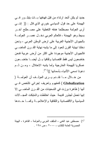 ‫ﺠﺩﻴﺩ ﻟﻡ ﻴﻜﻥ ﺃﺘﺤﺩ ﺍﺭﺘﺩﺍﻩ ﻤﻥ ﻗﺒل ﻓﻬﺩﻓﻬﺎ ﺒـﺎﺕ ﻴﺘﺒﻠـﻭﺭ ﻓـﻲ‬
‫ﺍﻟﻬﻴﻤﻨﺔ ﻋﻠﻰ ﺤﺩ ﻗﻭل ﺍﻟﺴﻴﺎﺴﻲ ﺨﻭﺭﻱ ﺍﻟﺫﻱ ﻗﺎل : )) ﺇﻨﻨـﻲ‬
‫ﺃﺭﻯ ﺍﻟﻌﻭﻟﻤﺔ ﻤﺼﻁﻠﺤﺎ ﻫﺩﻓﻪ ﺍﻟﺘﻐﻁﻴﺔ ﻋﻠﻰ ﻤﺼـﻁﻠﺢ ﺁﺨـﺭ‬
                             ‫ﹰ‬
‫ﺒﺴﻴﻁ ﻭﻫﻭ ﺍﻟﻬﻴﻤﻨﺔ ، ﻓﺎﻟﻌﺎﻟﻡ ﺍﻟﻌﺭﺒﻲ ﺩﺨـل ﻋﺼـﺭ ﺍﻟﻌﻭﻟﻤـﺔ‬
‫ﺒﺎﻟﺠﻴﻭﺵ ﺍﻷﺠﻨﺒﻴﺔ ﺍﻟﻐﺭﺒﻴﺔ ﻋﻠﻰ ﺍﺭﺽ ﺍﻟﻭﻁﻥ ﺍﻟﻌﺭﺒﻲ ، ﻭﻨﺤﻥ‬
‫ﺩﺨﻠﻨﺎ ﻨﻬﺎﻴﺔ ﺍﻟﻘﺭﻥ ﻟﻨﻌﻭﺩ ﺇﻟﻰ ﻤﺎ ﻴﺸﺒﻪ ﻨﻬﺎﻴﺔ ﺍﻟﻘـﺭﻥ ﺍﻟﻤﺎﻀـﻲ‬
‫ﻓﺎﻟﺠﻴﻭﺵ ﺍﻷﺠﻨﺒﻴﺔ ﻤﻭﺠﻭﺩﺓ ﻋﻠﻰ ﺍﻜﺜﺭ ﻤﻥ ﺃﺭﺽ ﻋﺭﺒﻴﺔ ﻓﻨﺤﻥ‬
‫ﺨﺎﻀﻌﻭﻥ ﻟﻴﺱ ﻓﻘﻁ ﺍﻗﺘﺼﺎﺩﻴﺎ ﻭﺜﻘﺎﻓﻴﺎ ﺒـل ﺃﻴﻀـﺎ ﺨﺎﻀـﻌﻭﻥ‬
        ‫ﹰ‬         ‫ﹰ‬       ‫ﹰ‬
‫ﻋﺴﻜﺭﻴﺎ ﻟﻠﻬﻴﻤﻨﺔ ﺍﻟﺨﺎﺭﺠﻴﺔ ﻭﻟﻤﺎ ﻴﺸﺒﻪ ﺍﻻﺤﺘﻼل ، ﻭﻤـﻥ ﺜـﻡ‬
                                             ‫ﹰ‬
                         ‫ﺩﻋﻭﻨﺎ ﻨﺴﻤﻲ ﺍﻷﺸﻴﺎﺀ ﺒﺄﺴﻤﺎﺌﻬﺎ (()٠٣(.‬
‫ﻤﻥ ﺨـﻼل ﻤـﺎ ﺘﻘـﺩﻡ ﻴـﺭﻯ ﺍﻟﻤﺅﻟـﻑ ﺃﻥ ﺍﻟﻌﻭﻟﻤـﺔ )‬
‫‪ ( Globalization‬ﻜﻤﻔﻬﻭﻡ ﻭﺘﻌﺭﻴﻑ ﺇﺠﺭﺍﺌﻲ ﺘﺘﻠﺨﺹ ﻓـﻲ‬
‫ﺃﻨﻬﺎ ) ﻅﺎﻫﺭﺓ ﺒﺭﺯﺕ ﻓﻲ ﺍﻟﺘﺴﻌﻴﻨﺎﺕ ﻤﻥ ﺍﻟﻘـﺭﻥ ﺍﻟﻤﺎﻀـﻲ ﺇﻻ‬
‫ﺇﻨﻬﺎ ﺘﺤﻤل ﻟﺠﺫﻭﺭ ﻗﺩﻴﻤﺔ ﺤﻴﺙ ﺍﺨﺘﻠﻁﺕ ﻭﺍﺸﺘﺒﻜﺕ ﺍﻟﻤﺠـﺎﻻﺕ‬
‫ﺍﻟﺴﻴﺎﺴﻴﺔ ﻭﺍﻻﻗﺘﺼﺎﺩﻴﺔ ﻭﺍﻟﺜﻘﺎﻓﻴﺔ ﻭﺍﻹﻋﻼﻤﻴـﺔ ﻭﻜﻤـﺎ ﺤـﺩﺩﻫﺎ‬




‫)١( ﻤﺼﻁﻔﻰ ﻋﺒﺩ ﺍﻟﻐﻨﻲ ، ﺍﻟﻤﺜﻘﻑ ﺍﻟﻌﺭﺒﻲ ﻭﺍﻟﻌﻭﻟﻤﺔ ، ﺍﻟﻘﺎﻫﺭﺓ ، ﺍﻟﻬﻴﺌﺔ‬
                    ‫ﺍﻟﻤﺼﺭﻴﺔ ﺍﻟﻌﺎﻤﺔ ﻟﻠﻜﺘﺎﺏ ، ٠٠٠٢ ، ﺹ ٨٩١ .‬
 