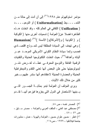 ‫)١٣(‬
‫ﺇﻟﻰ ﺃﻥ ﺃﺩﺕ ﺇﻟﻰ ﺤﺎﻟﺔ ﻤـﻥ‬             ‫ﻤﺅﺘﻤﺭ ﺍﺴﺘﻭﻜﻬﻭﻟﻡ ﻋﺎﻡ ٨٩٩١‬
‫ﺍﻟﺘﻨﻤــــﻴﻁ )‪ ( Uniformalisation‬ﺃﻭ ﺍﻟﺘﻭﺤﻴــــﺩ‬
‫) ‪ ( Unification‬ﺍﻟﺜﻘﺎﻓﻲ ﻓﻲ ﺍﻟﻌﺎﻟﻡ ﻜﻠﻪ ، ﻭﻗﺩ ﺍﺘﺨﺫﺕ ﻫـﺫﻩ‬
‫ﺍﻟﻅﺎﻫﺭﺓ ﻓﻀﻼ ﻋﻥ) ﺍﻟﻌﻭﻟﻤﺔ ( ﺘﺴﻤﻴﺎﺕ ﺃﺨﺭﻯ ﻤﻨﻬﺎ ) ﺍﻟﻜﻭﻜﺒﺔ‬
                                         ‫ﹰ‬
                ‫)٢٣(‬
‫)‪Humanism‬‬              ‫( ﻭ ) ﺍﻟﻜﻭﻨﻴﺔ ( ﻭ)ﺍﻷﻤﺭﻜﺔ(ﻭ) ﺍﻵﻨﺴﻨﺔ (‬
‫( ﻭﻫﻲ ﺘﻬﺩﻑ ﺇﻟﻰ ﺍﻟﺴﻴﺎﺩﺓ ﺍﻟﻤﻁﻠﻘﺔ ﻟﻴﺱ ﻟﻨﻤـﻭﺫﺝ ﺍﻗﺘﺼـﺎﺩﻱ‬
‫ﻓﺤﺴﺏ ﻭﺇﻨﻤﺎ ﺴﻴﺎﺩﺓ ﺍﻟﻨﻅﺎﻡ ﺍﻟﻜﻭﻨﻲ ﺍﻷﻤﺭﻴﻜﻲ ﺍﻟﻤﻭﺤـﺩ ﻋﺒـﺭ‬
‫ﺁﻟﻴﺎﺘﻪ ﻭﺃﻫﺩﺍﻓﻪ)٣٣(، ﺤﻴﺙ ﺍﺘﺨﺫﺕ ﺍﻟﺘﻜﻨﻭﻟﻭﺠﻴﺎ ﺍﻟﺤﺩﻴﺜﺔ ﻭﺍﻟﺘﻘﻨﻴﺎﺕ‬
‫ﺍﻟﺭﻗﻤﻴﺔ ﺍﻟﻔﺎﺌﻘﺔ ﻭﺍﻟﺘﻭﺴﻊ ﺍﻟﻤﻌﺭﻓـﻲ ﻏﻁـﺎﺀ ﻟﻐـﺭﺽ ﻨﺸـﺭ‬
‫ﺃﻴﺩﻴﻭﻟﻭﺠﻴﺘﻬﺎ ﺤﺘﻰ ﻅﻥ ﺍﻟﺒﻌﺽ ﺃﻨﻬﺎ ﺘﻌﻨﻲ ﺍﻟﺘﻘﺩﻡ ﻭﺍﻟﺩﻴﻤﻘﺭﺍﻁﻴﺔ‬
‫ﺍﻟﺤﺩﻴﺜﺔ ﻭﺍﻟﺤﻀﺎﺭﺓ ﺍﻟﺤﺩﻴﺜﺔ ﻻﻋﺘﻘﺎﺩﻫﻡ ﺃﻨﻬﺎ ﺴﺘﺩﺭ ﻋﻠﻴﻬﻡ ﺒـﺨﻴﺭ‬
                                    ‫ﻜﺜﻴﺭ ﻤﻥ ﺨﻼل ﺘﻠﻙ ﺍﻵﻟﻴﺎﺕ .‬
‫ﻭﻴﺭﻯ ﺍﻟﻤﺅﻟﻑ ﺃﻥ ﺍﻟﻌﻭﻟﻤﺔ ﺘﺒﺩﻭ ﺒﻤﺜﺎﺒـﺔ ﺍﻟﺠﺴـﻭﺭ ﺍﻟﺘـﻲ‬
‫ﻴـﺒﻨﻴﻬﺎ ﺍﻻﺴﺘﻌﻤﺎﺭ ﻓﻲ ﺍﻟﺩﻭل ﺍﻟﺘﻲ ﻴﻐﺯﻭﻫﺎ ﻓﻴﺯﻋﻡ ﺃﻨﻬـﺎ ﺘﻘـﺩﻡ‬


                                    ‫)٢( ﺍﻟﻤﺼﺩﺭ ﻨﻔﺴﻪ ، ﺹ ٨٤.‬
‫)٣( ﻤﺼﻁﻔﻰ ﻋﺒﺩ ﺍﻟﻐﻨﻲ ، ﺍﻟﻤﺜﻘﻑ ﺍﻟﻌﺭﺒﻲ ﻭﺍﻟﻌﻭﻟﻤﺔ ، ﻤﺼﺩﺭ ﺴـﺎﺒﻕ ،‬
                                               ‫ﺹ ٧٤ – ٨٤ .‬
‫)١( ﺍﻨﻅﺭ : ﺤﺴﻴﻥ ﻋﻠﻭﺍﻥ ﺤﺴﻴﻥ ، ﺍﻟﻌﻭﻟﻤﺔ ﻭﺍﻟﻬﻭﻴﺔ ، ﻋﻤﺎﻥ ، ﻤﻨﺸﻭﺭﺍﺕ‬
                              ‫ﺠﺎﻤﻌﺔ ﻓﻴﻼﺩﻟﻔﻴﺎ ، ٩٩٩١ ، ﺹ٤١١.‬
 