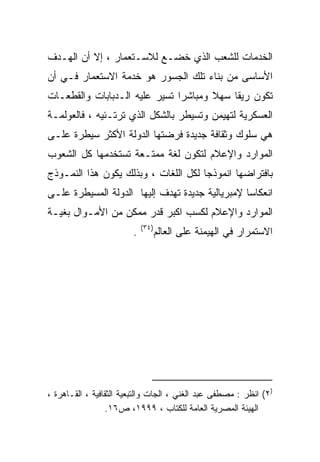 ‫ﺍﻟﺨﺩﻤﺎﺕ ﻟﻠﺸﻌﺏ ﺍﻟﺫﻱ ﺨﻀـﻊ ﻟﻼﺴـﺘﻌﻤﺎﺭ ، ﺇﻻ ﺃﻥ ﺍﻟﻬـﺩﻑ‬
‫ﺍﻷﺴﺎﺴﻰ ﻤﻥ ﺒﻨﺎﺀ ﺘﻠﻙ ﺍﻟﺠﺴﻭﺭ ﻫﻭ ﺨﺩﻤﺔ ﺍﻻﺴﺘﻌﻤﺎﺭ ﻓـﻲ ﺃﻥ‬
‫ﺘﻜﻭﻥ ﺭﻴﻘﺎ ﺴﻬﻼ ﻭﻤﺒﺎﺸﺭﺍ ﺘﺴﻴﺭ ﻋﻠﻴﻪ ﺍﻟـﺩﺒﺎﺒﺎﺕ ﻭﺍﻟﻘﻁﻌـﺎﺕ‬
‫ﺍﻟﻌﺴﻜﺭﻴﺔ ﻟﺘﻬﻴﻤﻥ ﻭﺘﺴﻴﻁﺭ ﺒﺎﻟﺸﻜل ﺍﻟﺫﻱ ﺘﺭﺘـﺌﻴﻪ ، ﻓﺎﻟﻌﻭﻟﻤـﺔ‬
‫ﻫﻲ ﺴﻠﻭﻙ ﻭﺜﻘﺎﻓﺔ ﺠﺩﻴﺩﺓ ﻓﺭﻀﺘﻬﺎ ﺍﻟﺩﻭﻟﺔ ﺍﻷﻜﺜﺭ ﺴﻴﻁﺭﺓ ﻋﻠـﻰ‬
‫ﺍﻟﻤﻭﺍﺭﺩ ﻭﺍﻹﻋﻼﻡ ﻟﺘﻜ ‪‬ﻥ ﻟﻐﺔ ﻤﻤﺘـﻌﺔ ﺘﺴﺘﺨﺩﻤﻬﺎ ﻜل ﺍﻟﺸﻌﻭﺏ‬
                               ‫ﻭ‬
‫ﺒﺎﻓﺘﺭﺍﻀﻬﺎ ﺍﻨﻤﻭﺫﺠﺎ ﻟﻜل ﺍﻟﻠﻐﺎﺕ ، ﻭﺒﺫﻟﻙ ﻴﻜﻭﻥ ﻫﺫﺍ ﺍﻟﻨﻤـﻭﺫﺝ‬
                                     ‫ﹰ‬
‫ﺍﻨﻌﻜﺎﺴﺎ ﻹﻤﺒﺭﻴﺎﻟﻴﺔ ﺠﺩﻴﺩﺓ ﺘﻬﺩﻑ ﺇﻟﻴﻬﺎ ﺍﻟﺩﻭﻟﺔ ﺍﻟﻤﺴﻴﻁﺭﺓ ﻋﻠـﻰ‬
                                                ‫ﹰ‬
‫ﺍﻟﻤﻭﺍﺭﺩ ﻭﺍﻹﻋﻼﻡ ﻟﻜﺴﺏ ﺍﻜﺒﺭ ﻗﺩﺭ ﻤﻤﻜﻥ ﻤﻥ ﺍﻷﻤـﻭﺍل ﺒﻐﻴـﺔ‬
                            ‫)٤٣(‬
                        ‫.‬          ‫ﺍﻻﺴﺘﻤﺭﺍﺭ ﻓﻲ ﺍﻟﻬﻴﻤﻨﺔ ﻋﻠﻰ ﺍﻟﻌﺎﻟﻡ‬




‫)٢( ﺍﻨﻅﺭ : ﻤﺼﻁﻔﻰ ﻋﺒﺩ ﺍﻟﻐﻨﻲ ، ﺍﻟﺠﺎﺕ ﻭﺍﻟﺘﺒﻌﻴﺔ ﺍﻟﺜﻘﺎﻓﻴﺔ ، ﺍﻟﻘـﺎﻫﺭﺓ ،‬
                 ‫ﺍﻟﻬﻴﺌﺔ ﺍﻟﻤﺼﺭﻴﺔ ﺍﻟﻌﺎﻤﺔ ﻟﻠﻜﺘﺎﺏ ، ٩٩٩١، ﺹ٦١.‬
 