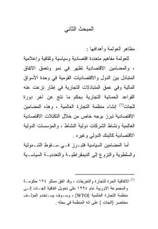 ‫ﺍﻟﻤﺒﺤﺙ ﺍﻟﺜﺎﻨﻲ‬

                                    ‫ﻤﻅﺎﻫﺭ ﺍﻟﻌﻭﻟﻤﺔ ﻭﺃﻫﺩﺍﻓﻬﺎ :‬
‫ﻟﻠﻌﻭﻟﻤﺔ ﻤﻔﺎﻫﻴﻡ ﻤﺘﻌﺩﺩﺓ ﺍﻗﺘﺼﺎﺩﻴﺔ ﻭﺴﻴﺎﺴﻴﺔ ﻭﺜﻘﺎﻓﻴﺔ ﻭﺇﻋﻼﻤﻴﺔ‬
‫، ﻭﺍﻟﻤﻀﺎﻤﻴﻥ ﺍﻻﻗﺘﺼﺎﺩﻴﺔ ﺘﻅﻬﺭ ﻓﻲ ﻨﻤﻭ ﻭﺘﻌﻤﻕ ﺍﻻﺘﻔﺎﻕ‬
‫ﺍﻟﻤﺘﺒﺎﺩل ﺒﻴﻥ ﺍﻟﺩﻭل ﻭﺍﻻﻗﺘﺼﺎﺩﻴﺎﺕ ﺍﻟﻘﻭﻤﻴﺔ ﻓﻲ ﻭﺤﺩﺓ ﺍﻷﺴﻭﺍﻕ‬
‫ﺍﻟﻤﺎﻟﻴﺔ ﻭﻓﻲ ﻋﻤﻕ ﺍﻟﻤﺘﺒﺎﺩﻻﺕ ﺍﻟﺘﺠﺎﺭﻴﺔ ﻓﻲ ﺇﻁﺎﺭ ﻨﺯﻋﺕ ﻋﻨﻪ‬
‫ﺍﻟﻘﻭﺍﻋﺩ ﺍﻟﺤﻤﺎﺌﻴﺔ ﺍﻟﺘﺠﺎﺭﻴﺔ ﺒﺤﻜﻡ ﻤﺎ ﻨﺘﺞ ﻋﻥ ﺁﺨﺭ ﺩﻭﺭﺓ‬
                                                       ‫) ١(‬
‫ﺇﻨﺸﺎﺀ ﻤﻨﻅﻤﺔ ﺍﻟﺘﺠﺎﺭﺓ ﺍﻟﻌﺎﻟﻤﻴﺔ ، ﻭﻫﺫﻩ ﺍﻟﻤﻀﺎﻤﻴﻥ‬                  ‫ﻟﻠﺠﺎﺕ‬
‫ﺍﻻﻗﺘﺼﺎﺩﻴﺔ ﺘﺒﺭﺯ ﺒﻭﺠﻪ ﺨﺎﺹ ﻤﻥ ﺨﻼل ﺍﻟﺘﻜﺘﻼﺕ ﺍﻻﻗﺘﺼﺎﺩﻴﺔ‬
‫ﺍﻟﻌﺎﻟﻤﻴﺔ ﻭﻨﺸﺎﻁ ﺍﻟﺸﺭﻜﺎﺕ ﺩﻭﻟﻴﺔ ﺍﻟﻨﺸﺎﻁ ، ﻭﺍﻟﻤﺅﺴﺴﺎﺕ ﺍﻟﺩﻭﻟﻴﺔ‬
                            ‫ﺍﻻﻗﺘﺼﺎﺩﻴﺔ ﻜﺎﻟﺒﻨﻙ ﺍﻟﺩﻭﻟﻲ ﻭﻏﻴﺭﻩ .‬
‫ﺃﻤﺎ ﺍﻟﻤﻀﺎﻤﻴﻥ ﺍﻟﺴﻴﺎﺴﻴﺔ ﻓﺘﺒـﺭﺯ ﻓـﻲ ﺴـﻘﻭﻁ ﺍﻟﺸـﻤﻭﻟﻴﺔ‬
‫ﻭﺍﻟﺴﻠﻁﻭﻴﺔ ﻭﺍﻟﻨﺯﻭﻉ ﺇﻟﻰ ﺍﻟﺩﻴﻤﻘﺭﺍﻁﻴـﺔ ﻭﺍﻟﺘﻌﺩﺩﻴـﺔ ﺍﻟﺴﻴﺎﺴـﻴﺔ‬



                                                                 ‫)١(‬
‫ﺍﻻﺘﻔﺎﻗﻴﺔ ﺍﻟﺤﺭﺓ ﻟﻠﺘﺠﺎﺭﺓ ﻭﺍﻟﺘﻌﺭﻴﻔﺎﺕ ، ﻭﻗﺩ ﺍﺘﻔﻕ ﻤﻤﺜﻠﻭ ٤٢١ ﺤﻜﻭﻤـﺔ‬
‫ﻭﺍﻟﻤﺠﻤﻭﻋﺔ ﺍﻻﻭﺭﺒﻴﺔ ﻋﺎﻡ ٤٩٩١ ﻋﻠﻰ ﺘﺤﻭﻴل ﺍﺘﻔﺎﻗﻴﺔ ﺍﻟﺠـﺎﺕ ﺇﻟـﻰ‬
‫ﻤﻨﻅﻤﺔ ﺍﻟﺘﺠﺎﺭﺓ ﺍﻟﻌﺎﻟﻤﻴﺔ )‪ ، (WTO‬ﻭﺴـﻭﻑ ﻴﺴـﺘﺨﺩﻡ ﺍﻟﻤﺅﻟـﻑ‬
                  ‫ﻤﺨﺘﺼﺭ )ﺍﻟﺠﺎﺕ ( ﻋﻠﻰ ﺍﻨﻪ ﺍﻟﻤﻨﻅﻤﺔ ﻓﻲ ﺒﺤﺜﻪ .‬
 