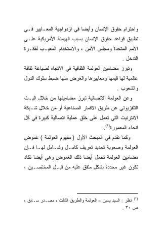 ‫ﻭﺍﺤﺘﺭﺍﻡ ﺤﻘﻭﻕ ﺍﻹﻨﺴﺎﻥ ﻭﺃﻴﻀﺎ ﻓﻲ ﺍﺯﺩﻭﺍﺠﻴﺔ ﺍﻟﻤﻌـﺎﻴﻴﺭ ﻓـﻲ‬
                          ‫ﹰ‬
‫ﺘﻁﺒﻴﻕ ﻗﻭﺍﻋﺩ ﺤﻘﻭﻕ ﺍﻹﻨﺴﺎﻥ ﺒﺴﺒﺏ ﺍﻟﻬﻴﻤﻨﺔ ﺍﻷﻤﺭﻴﻜﻴﺔ ﻋﻠـﻰ‬
‫ﺍﻷﻤﻡ ﺍﻟﻤﺘﺤﺩﺓ ﻭﻤﺠﻠﺱ ﺍﻷﻤﻥ ، ﻭﺍﻻﺴﺘﺨﺩﺍﻡ ﺍﻟﻤﻌﻴـﺏ ﻟﻔﻜـﺭﺓ‬
                                                     ‫ﺍﻟﺘﺩﺨل .‬
‫ﻭﺘﺒﺭﺯ ﻤﻀﺎﻤﻴﻥ ﺍﻟﻌﻭﻟﻤﺔ ﺍﻟﺜﻘﺎﻓﻴﺔ ﻓﻲ ﺍﻻﺘﺠﺎﻩ ﻟﺼﻴﺎﻏﺔ ﺜﻘﺎﻓﺔ‬
‫ﻋﺎﻟﻤﻴﺔ ﻟﻬﺎ ﻗﻴﻤﻬﺎ ﻭﻤﻌﺎﻴﻴﺭﻫﺎ ﻭﺍﻟﻐﺭﺽ ﻤﻨﻬﺎ ﻀﺒﻁ ﺴﻠﻭﻙ ﺍﻟﺩﻭل‬
                                                  ‫ﻭﺍﻟﺸﻌﻭﺏ .‬
‫ﻭﻋﻥ ﺍﻟﻌﻭﻟﻤﺔ ﺍﻻﺘﺼﺎﻟﻴﺔ ﺘﺒﺭﺯ ﻤﻀﺎﻤﻴﻨﻬﺎ ﻤﻥ ﺨﻼل ﺍﻟﺒـﺙ‬
‫ﺍﻟﺘﻠﻔﺯﻴﻭﻨﻲ ﻋﻥ ﻁﺭﻴﻕ ﺍﻻﻗﻤﺎﺭ ﺍﻟﺼﻨﺎﻋﻴﺔ ﺃﻭ ﻤﻥ ﺨﻼل ﺸـﺒﻜﺔ‬
‫ﺍﻻﻨﺘﺭﻨﻴﺕ ﺍﻟﺘﻲ ﺘﻌﻤل ﻋﻠﻰ ﺨﻠﻕ ﻋﻤﻠﻴﺔ ﺍﺘﺼﺎﻟﻴﺔ ﻜﺒﻴﺭﺓ ﻓﻲ ﻜل‬
                                           ‫ﺍﻨﺤﺎﺀ ﺍﻟﻤﻌﻤﻭﺭﺓ)٢(.‬
‫ﻭﻜﻤﺎ ﺘﻘﺩﻡ ﻓﻲ ﺍﻟﻤﺒﺤﺙ ﺍﻷﻭل ) ﻤﻔﻬﻭﻡ ﺍﻟﻌﻭﻟﻤﺔ ( ﻏﻤﻭﺽ‬
‫ﺍﻟﻌﻭﻟﻤﺔ ﻭﺼﻌﻭﺒﺔ ﺘﺤﺩﻴﺩ ﺘﻌﺭﻴﻑ ﻜﺎﻤـل ﻭﺸـﺎﻤل ﻟﻬـﺎ ﻓـﺈﻥ‬
‫ﻤﻀﺎﻤﻴﻥ ﺍﻟﻌﻭﻟﻤﺔ ﺘﺤﻤل ﺃﻴﻀﺎ ﺫﻟﻙ ﺍﻟﻐﻤﻭﺽ ﻭﻫﻲ ﺃﻴﻀﺎ ﺘﻜﺎﺩ‬
     ‫ﹰ‬                   ‫ﹰ‬
‫ﺘﻜﻭﻥ ﻏﻴﺭ ﻤﺤﺩﺩﺓ ﺒﺸﻜل ﻤﺘﻔﻕ ﻋﻠﻴﻪ ﻤﻥ ﻗﺒـل ﺍﻟﻤﺨﺘﺼـﻴﻥ ،‬




‫)٢( ﺍﻨﻅﺭ : ﺍﻟﺴﻴﺩ ﻴﺴﻴﻥ – ﺍﻟﻌﻭﻟﻤﺔ ﻭﺍﻟﻁﺭﻴﻕ ﺍﻟﺜﺎﻟﺙ ، ﻤﺼـﺩﺭ ﺴـﺎﺒﻕ ،‬
                                                     ‫ﺹ ٠٣ .‬
 