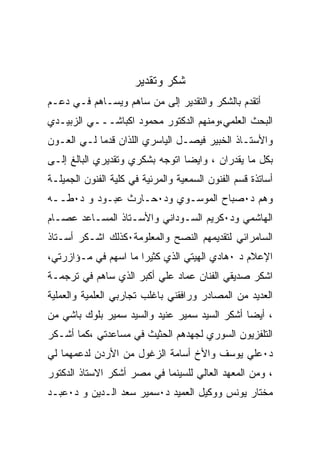 ‫ﺸﻜﺭ ﻭﺘﻘﺩﻴﺭ‬
‫ﺃﺘﻘﺩﻡ ﺒﺎﻟﺸﻜﺭ ﻭﺍﻟﺘﻘﺩﻴﺭ ﺇﻟﻰ ﻤﻥ ﺴﺎﻫﻡ ﻭﻴﺴـﺎﻫﻡ ﻓـﻲ ﺩﻋـﻡ‬
‫ﺍﻟﺒﺤﺙ ﺍﻟﻌﻠﻤﻲ،ﻭﻤﻨﻬﻡ ﺍﻟﺩﻜﺘﻭﺭ ﻤﺤﻤﻭﺩ ﺍﻜﺒﺎﺸـــﻲ ﺍﻟﺯﺒﻴـﺩﻱ‬
‫ﻭﺍﻷﺴﺘـﺎﺫ ﺍﻟﺨﺒﻴﺭ ﻓﻴﺼـل ﺍﻟﻴﺎﺴﺭﻱ ﺍﻟﻠﺫﺍﻥ ﻗﺩﻤﺎ ﻟـﻲ ﺍﻟﻌـﻭﻥ‬
‫ﺒﻜل ﻤﺎ ﻴﻘﺩﺭﺍﻥ ، ﻭﺍﻴﻀﺎ ﺍﺘﻭﺠﻪ ﺒﺸﻜﺭﻱ ﻭﺘﻘﺩﻴﺭﻱ ﺍﻟﺒﺎﻟﻎ ﺇﻟـﻰ‬
‫ﺃﺴﺎﺘﺫﺓ ﻗﺴﻡ ﺍﻟﻔﻨﻭﻥ ﺍﻟﺴﻤﻌﻴﺔ ﻭﺍﻟﻤﺭﺌﻴﺔ ﻓﻲ ﻜﻠﻴﺔ ﺍﻟﻔﻨﻭﻥ ﺍﻟﺠﻤﻴﻠـﺔ‬
‫ﻭﻫﻡ ﺩ٠ﺼﺒﺎﺡ ﺍﻟﻤﻭﺴـﻭﻱ ﻭﺩ٠ﺤـﺎﺭﺙ ﻋﺒـﻭﺩ ﻭ ﺩ٠ﻁــﻪ‬
‫ﺍﻟﻬﺎﺸﻤﻲ ﻭﺩ٠ﻜﺭﻴﻡ ﺍﻟﺴـﻭﺩﺍﻨﻲ ﻭﺍﻷﺴـﺘﺎﺫ ﺍﻟﻤﺴـﺎﻋﺩ ﻋﺼـﺎﻡ‬
‫ﺍﻟﺴﺎﻤﺭﺍﺌﻲ ﻟﺘﻘﺩﻴﻤﻬﻡ ﺍﻟﻨﺼﺢ ﻭﺍﻟﻤﻌﻠﻭﻤﺔ٠ﻜﺫﻟﻙ ﺍﺸـﻜﺭ ﺃﺴـﺘﺎﺫ‬
‫ﺍﻹﻋﻼﻡ ﺩ ٠ﻫﺎﺩﻱ ﺍﻟﻬﻴﺘﻲ ﺍﻟﺫﻱ ﻜﺜﻴﺭﺍ ﻤﺎ ﺍﺴﻬﻡ ﻓﻲ ﻤـﺅﺍﺯﺭﺘﻲ،‬
‫ﺍﺸﻜﺭ ﺼﺩﻴﻘﻲ ﺍﻟﻔﻨﺎﻥ ﻋﻤﺎﺩ ﻋﻠﻲ ﺃﻜﺒﺭ ﺍﻟﺫﻱ ﺴﺎﻫﻡ ﻓﻲ ﺘﺭﺠﻤـﺔ‬
‫ﺍﻟﻌﺩﻴﺩ ﻤﻥ ﺍﻟﻤﺼﺎﺩﺭ ﻭﺭﺍﻓﻘﻨﻲ ﺒﺎﻏﻠﺏ ﺘﺠﺎﺭﺒﻲ ﺍﻟﻌﻠﻤﻴﺔ ﻭﺍﻟﻌﻤﻠﻴﺔ‬
‫، ﺃﻴﻀﺎ ﺃﺸﻜﺭ ﺍﻟﺴﻴﺩ ﺴﻤﻴﺭ ﻋﻨﻴﺩ ﻭﺍﻟﺴﻴﺩ ﺴﻤﻴﺭ ﺒﻠﻭﻙ ﺒﺎﺸﻲ ﻤﻥ‬
‫ﺍﻟﺘﻠﻔﺯﻴﻭﻥ ﺍﻟﺴﻭﺭﻱ ﻟﺠﻬﺩﻫﻡ ﺍﻟﺤﺜﻴﺙ ﻓﻲ ﻤﺴﺎﻋﺩﺘﻲ ،ﻜﻤﺎ ﺃﺸـﻜﺭ‬
‫ﺩ٠ﻋﻠﻲ ﻴﻭﺴﻑ ﻭﺍﻷﺥ ﺃﺴﺎﻤﺔ ﺍﻟﺯﻏﻭل ﻤﻥ ﺍﻷﺭﺩﻥ ﻟﺩﻋﻤﻬﻤﺎ ﻟﻲ‬
‫، ﻭﻤﻥ ﺍﻟﻤﻌﻬﺩ ﺍﻟﻌﺎﻟﻲ ﻟﻠﺴﻴﻨﻤﺎ ﻓﻲ ﻤﺼﺭ ﺃﺸﻜﺭ ﺍﻻﺴﺘﺎﺫ ﺍﻟﺩﻜﺘﻭﺭ‬
‫ﻤﺨﺘﺎﺭ ﻴﻭﻨﺱ ﻭﻭﻜﻴل ﺍﻟﻌﻤﻴﺩ ﺩ٠ﺴﻤﻴﺭ ﺴﻌﺩ ﺍﻟـﺩﻴﻥ ﻭ ﺩ٠ﻋﺒـﺩ‬
 