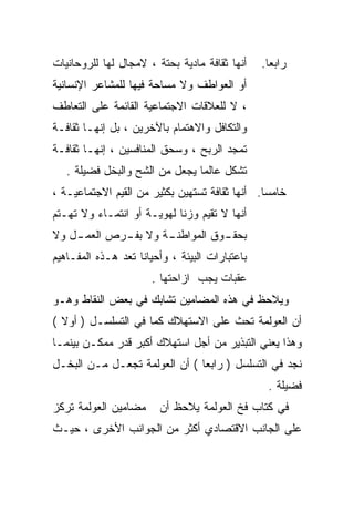 ‫ﺃﻨﻬﺎ ﺜﻘﺎﻓﺔ ﻤﺎﺩﻴﺔ ﺒﺤﺘﺔ ، ﻻﻤﺠﺎل ﻟﻬﺎ ﻟﻠﺭﻭﺤﺎﻨﻴﺎﺕ‬    ‫ﺭﺍﺒﻌﺎ.‬
‫ﺃﻭ ﺍﻟﻌﻭﺍﻁﻑ ﻭﻻ ﻤﺴﺎﺤﺔ ﻓﻴﻬﺎ ﻟﻠﻤﺸﺎﻋﺭ ﺍﻹﻨﺴﺎﻨﻴﺔ‬
‫، ﻻ ﻟﻠﻌﻼﻗﺎﺕ ﺍﻻﺠﺘﻤﺎﻋﻴﺔ ﺍﻟﻘﺎﺌﻤﺔ ﻋﻠﻰ ﺍﻟﺘﻌﺎﻁﻑ‬
‫ﻭﺍﻟﺘﻜﺎﻓل ﻭﺍﻻﻫﺘﻤﺎﻡ ﺒﺎﻵﺨﺭﻴﻥ ، ﺒل ﺇﻨﻬـﺎ ﺜﻘﺎﻓـﺔ‬
‫ﺘﻤﺠﺩ ﺍﻟﺭﺒﺢ ، ﻭﺴﺤﻕ ﺍﻟﻤﻨﺎﻓﺴﻴﻥ ، ﺇﻨﻬـﺎ ﺜﻘﺎﻓـﺔ‬
   ‫ﺘﺸﻜل ﻋﺎﻟﻤﺎ ﻴﺠﻌل ﻤﻥ ﺍﻟﺸﺢ ﻭﺍﻟﺒﺨل ﻓﻀﻴﻠﺔ .‬
                               ‫ﹰ‬
‫ﺨﺎﻤﺴﺎ. ﺃﻨﻬﺎ ﺜﻘﺎﻓﺔ ﺘﺴﺘﻬﻴﻥ ﺒﻜﺜﻴﺭ ﻤﻥ ﺍﻟﻘﻴﻡ ﺍﻻﺠﺘﻤﺎﻋﻴـﺔ ،‬
‫ﺃﻨﻬﺎ ﻻ ﺘﻘﻴﻡ ﻭﺯﻨﺎ ﻟﻬﻭﻴـﺔ ﺃﻭ ﺍﻨﺘﻤـﺎﺀ ﻭﻻ ﺘﻬـﺘﻡ‬
                           ‫ﹰ‬
‫ـل ﻭﻻ‬
    ‫ـﺔ ﻭﻻ ـﺭﺹ ﺍﻟﻌﻤـ‬
            ‫ﺒﻔـ‬   ‫ـﻭﻕ ﺍﻟﻤﻭﺍﻁﻨـ‬
                             ‫ﺒﺤﻘـ‬
‫ﺒﺎﻋﺘﺒﺎﺭﺍﺕ ﺍﻟﺒﻴﺌﺔ ، ﻭﺃﺤﻴﺎﻨﺎ ﺘﻌﺩ ﻫـﺫﻩ ﺍﻟﻤﻔـﺎﻫﻴﻡ‬
                   ‫ﹰ‬
                      ‫ﻋﻘﺒﺎﺕ ﻴﺠﺏ ﺍﺯﺍﺤﺘﻬﺎ .‬
‫ﻭﻴﻼﺤﻅ ﻓﻲ ﻫﺫﻩ ﺍﻟﻤﻀﺎﻤﻴﻥ ﺘﺸﺎﺒﻙ ﻓﻲ ﺒﻌﺽ ﺍﻟﻨﻘﺎﻁ ﻭﻫـﻭ‬
‫ﺃﻥ ﺍﻟﻌﻭﻟﻤﺔ ﺘﺤﺙ ﻋﻠﻰ ﺍﻻﺴﺘﻬﻼﻙ ﻜﻤﺎ ﻓﻲ ﺍﻟﺘﺴﻠﺴـل ) ﺃﻭﻻ (‬
‫ﻭﻫﺫﺍ ﻴﻌﻨﻲ ﺍﻟﺘﺒﺫﻴﺭ ﻤﻥ ﺃﺠل ﺍﺴﺘﻬﻼﻙ ﺃﻜﺒﺭ ﻗﺩﺭ ﻤﻤﻜـﻥ ﺒﻴﻨﻤـﺎ‬
‫ﻨﺠﺩ ﻓﻲ ﺍﻟﺘﺴﻠﺴل ) ﺭﺍﺒﻌﺎ ( ﺃﻥ ﺍﻟﻌﻭﻟﻤﺔ ﺘﺠﻌـل ﻤـﻥ ﺍﻟﺒﺨـل‬
                                                 ‫ﻓﻀﻴﻠﺔ .‬
‫ﻤﻀﺎﻤﻴﻥ ﺍﻟﻌﻭﻟﻤﺔ ﺘﺭﻜﺯ‬     ‫ﻓﻲ ﻜﺘﺎﺏ ﻓﺦ ﺍﻟﻌﻭﻟﻤﺔ ﻴﻼﺤﻅ ﺃﻥ‬
‫ﻋﻠﻰ ﺍﻟﺠﺎﻨﺏ ﺍﻻﻗﺘﺼﺎﺩﻱ ﺃﻜﺜﺭ ﻤﻥ ﺍﻟﺠﻭﺍﻨﺏ ﺍﻷﺨﺭﻯ ، ﺤﻴـﺙ‬
 