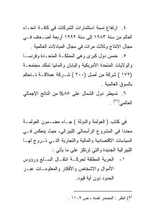 ‫٤. ﺍﺭﺘﻔﺎﻉ ﻨﺴﺒﺔ ﺍﺴﺘﺜﻤﺎﺭﺍﺕ ﺍﻟﺸﺭﻜﺎﺕ ﻓﻲ ﻜﺎﻓـﺔ ﺍﻨﺤـﺎﺀ‬
‫ﺍﻟﻌﺎﻟﻡ ﻤﻥ ﺴﻨﺔ ٣٨٩١ ﺇﻟﻰ ﺴﻨﺔ ٢٩٩١ ﺃﺭﺒﻌﺔ ﺃﻀـﻌﺎﻑ ﻓـﻲ‬
   ‫ﻤﺠﺎل ﺍﻻﻨﺘﺎﺝ ﻭﺜﻼﺙ ﻤﺭﺍﺕ ﻓﻲ ﻤﺠﺎل ﺍﻟﻤﺒﺎﺩﻻﺕ ﺍﻟﻌﺎﻟﻤﻴﺔ .‬
‫٥. ﺨﻤﺱ ﺩﻭل ﻜﺒﺭﻯ ﻭﻫﻲ ﺍﻟﻤﻤﻠﻜـﺔ ﺍﻟﻤﺘﺤـﺩﺓ ﻭﻓﺭﻨﺴـﺎ‬
‫ﻭﺍﻟﻭﻻﻴﺎﺕ ﺍﻟﻤﺘﺤﺩﺓ ﺍﻷﻤﺭﻴﻜﻴﺔ ﻭﺍﻟﻴﺎﺒﺎﻥ ﻭﺍﻟﻤﺎﻨﻴﺎ ﺘﻤﻠﻙ ﻤﺠﺘﻤﻌـﺔ‬
‫)٢٧١ ( ﺸﺭﻜﺔ ﻤﻥ ﺃﺼل )٠٠٢ ( ﺸـﺭﻜﺔ ﻋﻤﻼﻗـﺔ ﺘـﺘﺤﻜﻡ‬
                                          ‫ﺒﺎﻟﺴﻭﻕ ﺍﻟﻌﺎﻟﻤﻴﺔ .‬
‫٦. ﺘﺴﻴﻁﺭ ﺩﻭل ﺍﻟﺸﻤﺎل ﻋﻠﻰ ٥٨% ﻤﻥ ﺍﻟﻨﺎﺘﺞ ﺍﻹﺠﻤﺎﻟﻲ‬
                                                  ‫)٧٣(‬
                                              ‫.‬          ‫ﺍﻟﻌﺎﻟﻤﻲ‬


‫ﻓﻲ ﻜﺘﺎﺏ ) ﺍﻟﻌﻭﻟﻤﺔ ﻭﺍﻟﺩﻭﻟﺔ ( ﺠـﺎﺀ ﻤﻀـﻤﻭﻥ ﺍﻟﻌﻭﻟﻤـﺔ‬
‫ﻤﺤﺩﺩﺍ ﻓﻲ ﺍﻟﻤﺸﺭﻭﻉ ﺍﻟﺭﺃﺴﻤﺎﻟﻲ ﺍﻟﻠﻴﺒﺭﺍﻟﻲ، ﺤﻴﺙ ﻴﻨﻌﻜﺱ ﻓـﻲ‬
                                              ‫ﹰ‬
‫ﺍﻟﺴﻴﺎﺴﺎﺕ ﺍﻻﻗﺘﺼﺎﺩﻴﺔ ﻭﺍﻟﻤﺎﻟﻴﺔ ﻭﺍﻟﺘﺠﺎﺭﻴﺔ ﺍﻟﺘـﻲ ﺘـﺭﻭﺝ ﻟﻬـﺎ‬
               ‫ﺍﻟﻠﻴﺒﺭﺍﻟﻴﺔ ﺍﻟﺠﺩﻴﺩﺓ ﻭﺍﻟﺘﻲ ﺘﺭﺘﻜﺯ ﻋﻠﻰ ﻤﺎ ﻴﺄﺘﻲ :‬
‫١- ﺍﻟﺤﺭﻴﺔ ﺍﻟﻤﻁﻠﻘﺔ ﻟﺤﺭﻜـﺔ ﺍﻨﺘﻘـﺎل ﺍﻟﺴـﻠﻊ ﻭﺭﺅﻭﺱ‬
‫ﺍﻷﻤﻭﺍل ﻭﺍﻻﺸﺨﺎﺹ ﻭﺍﻷﻓﻜﺎﺭ ﻭﺍﻟﻤﻌﻠﻭﻤـﺎﺕ ﻋﺒـﺭ‬
                           ‫ﺍﻟﺤﺩﻭﺩ ﺩﻭﻥ ﺃﻴﺔ ﻗﻴﻭﺩ.‬


                       ‫)٢( ﺍﻨﻅﺭ : ﺍﻟﻤﺼﺩﺭ ﻨﻔﺴﻪ ، ﺹ ٩-١١ .‬
 