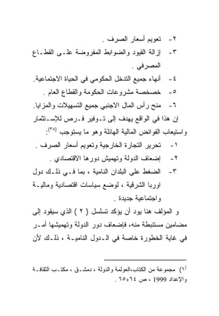‫٢- ﺘﻌﻭﻴﻡ ﺃﺴﻌﺎﺭ ﺍﻟﺼﺭﻑ .‬
‫٣- ﺇﺯﺍﻟﺔ ﺍﻟﻘﻴﻭﺩ ﻭﺍﻟﻀﻭﺍﺒﻁ ﺍﻟﻤﻔﺭﻭﻀﺔ ﻋﻠـﻰ ﺍﻟﻘﻁـﺎﻉ‬
                                       ‫ﺍﻟﻤﺼﺭﻓﻲ .‬
‫٤- ﺃﻨﻬﺎﺀ ﺠﻤﻴﻊ ﺍﻟﺘﺩﺨل ﺍﻟﺤﻜﻭﻤﻲ ﻓﻲ ﺍﻟﺤﻴﺎﺓ ﺍﻻﺠﺘﻤﺎﻋﻴﺔ.‬
    ‫٥- ﺨﺼﺨﺼﺔ ﻤﺸﺭﻭﻋﺎﺕ ﺍﻟﺤﻜﻭﻤﺔ ﻭﺍﻟﻘﻁﺎﻉ ﺍﻟﻌﺎﻡ .‬
‫٦- ﻤﻨﺢ ﺭﺃﺱ ﺍﻟﻤﺎل ﺍﻻﺠﻨﺒﻲ ﺠﻤﻴﻊ ﺍﻟﺘﺴﻬﻴﻼﺕ ﻭﺍﻟﻤﺯﺍﻴﺎ.‬
‫ﺇﻥ ﻫﺫﺍ ﻓﻲ ﺍﻟﻭﺍﻗﻊ ﻴﻬﺩﻑ ﺇﻟﻰ ﺘـﻭﻓﻴﺭ ﻓـﺭﺹ ﻟﻺﺴـﺘﺜﻤﺎﺭ‬
     ‫ﻭﺍﺴﺘﻴﻌﺎﺏ ﺍﻟﻔﻭﺍﺌﺽ ﺍﻟﻤﺎﻟﻴﺔ ﺍﻟﻬﺎﺌﻠﺔ ﻭﻫﻭ ﻤﺎ ﻴﺴﺘﻭﺠﺏ )٨٣(:‬
 ‫ﺘﺤﺭﻴﺭ ﺍﻟﺘﺠﺎﺭﺓ ﺍﻟﺨﺎﺭﺠﻴﺔ ﻭﺘﻌﻭﻴﻡ ﺃﺴﻌﺎﺭ ﺍﻟﺼﺭﻑ .‬          ‫١-‬
      ‫ﺇﻀﻌﺎﻑ ﺍﻟﺩﻭﻟﺔ ﻭﺘﻬﻤﻴﺵ ﺩﻭﺭﻫﺎ ﺍﻻﻗﺘﺼﺎﺩﻱ .‬            ‫٢-‬
‫٣- ﺍﻟﻀﻐﻁ ﻋﻠﻰ ﺍﻟﺒﻠﺩﺍﻥ ﺍﻟﻨﺎﻤﻴﺔ ، ﺒﻤﺎ ﻓـﻲ ﺫﻟـﻙ ﺩﻭل‬
‫ﺍﻭﺭﺒﺎ ﺍﻟﺸﺭﻗﻴﺔ ، ﻟﻭﻀﻊ ﺴﻴﺎﺴﺎﺕ ﺍﻗﺘﺼﺎﺩﻴﺔ ﻭﻤﺎﻟﻴـﺔ‬
                                ‫ﻭﺍﺠﺘﻤﺎﻋﻴﺔ ﺠﺩﻴﺩﺓ .‬
‫ﻭ ﺍﻟﻤﺅﻟﻑ ﻫﻨﺎ ﻴﻭﺩ ﺃﻥ ﻴﺅﻜﺩ ﺘﺴﻠﺴل ) ٢ ( ﺍﻟﺫﻱ ﺴﻴﻘﻭﺩ ﺇﻟﻰ‬
‫ﻤﻀﺎﻤﻴﻥ ﻤﺴﺘﻨﺒﻁﺔ ﻤﻨﻪ، ﻓﺈﻀﻌﺎﻑ ﺩﻭﺭ ﺍﻟﺩﻭﻟﺔ ﻭﺘﻬﻤﻴﺸﻬﺎ ﺃﻤـﺭ‬
‫ﻓﻲ ﻏﺎﻴﺔ ﺍﻟﺨﻁﻭﺭﺓ ﺨﺎﺼﺔ ﻓﻲ ﺍﻟـﺩﻭل ﺍﻟﻨﺎﻤﻴـﺔ ، ﺫﻟـﻙ ﻷﻥ‬
                             ‫ﹰ‬


‫)١( ﻤﺠﻤﻭﻋﺔ ﻤﻥ ﺍﻟﻜﺘﺎﺏ،ﺍﻟﻌﻭﻟﻤﺔ ﻭﺍﻟﺩﻭﻟﺔ ، ﺩﻤﺸـﻕ ، ﻤﻜﺘـﺏ ﺍﻟﺜﻘﺎﻓـﺔ‬
                                 ‫ﻭﺍﻹﻋﺩﺍﺩ 9991 ، ﺹ ٤٦+٥٦ .‬
 