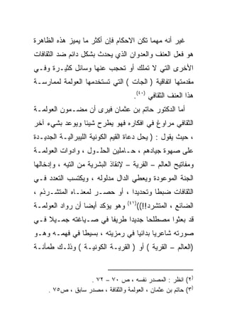 ‫ﻏﻴﺭ ﺃﻨﻪ ﻤﻬﻤﺎ ﺘﻜﻥ ﺍﻻﺤﻜﺎﻡ ﻓﺈﻥ ﺃﻜﺜﺭ ﻤﺎ ﻴﻤﻴﺯ ﻫﺫﻩ ﺍﻟﻅﺎﻫﺭﺓ‬
‫ﻫﻭ ﻓﻌل ﺍﻟﻌﻨﻑ ﻭﺍﻟﻌﺩﻭﺍﻥ ﺍﻟﺫﻱ ﻴﺤﺩﺙ ﺒﺸﻜل ﺩﺍﺌﻡ ﻀﺩ ﺍﻟﺜﻘﺎﻓﺎﺕ‬
‫ﺍﻷﺨﺭﻯ ﺍﻟﺘﻲ ﻻ ﺘﻤﻠﻙ ﺃﻭ ﺘﺤﺠﺏ ﻋﻨﻬﺎ ﻭﺴﺎﺌل ﻜﺜﻴـﺭﺓ ﻭﻓـﻲ‬
‫ﻤﻘﺩﻤﺘﻬﺎ ﺍﺘﻔﺎﻗﻴﺔ ) ﺍﻟﺠﺎﺕ ( ﺍﻟﺘﻲ ﺘﺴﺘﺨﺩﻤﻬﺎ ﺍﻟﻌﻭﻟﻤﺔ ﻟﻤﻤﺎﺭﺴـﺔ‬
                                     ‫ﻫﺫﺍ ﺍﻟﻌﻨﻑ ﺍﻟﺜﻘﺎﻓﻲ )٠٤(.‬
‫ﺃﻤﺎ ﺍﻟﺩﻜﺘﻭﺭ ﺤﺎﺘﻡ ﺒﻥ ﻋﺜﻤﺎﻥ ﻓﻴﺭﻯ ﺃﻥ ﻤﻀـﻤﻭﻥ ﺍﻟﻌﻭﻟﻤـﺔ‬
‫ﺍﻟﺜﻘﺎﻓﻲ ﻤﺭﺍﻭﻍ ﻓﻲ ﺍﻓﻜﺎﺭﻩ ﻓﻬﻭ ﻴﻁﺭﺡ ﺸﻴﺌﺎ ﻭﻴﻭﻋﺩ ﺒﺸﻲﺀ ﺁﺨﺭ‬
               ‫ﹰ‬
‫، ﺤﻴﺙ ﻴﻘﻭل : ) ﻴﺤل ﺩﻋﺎﺓ ﺍﻟﻘﻴﻡ ﺍﻟﻜﻭﻨﻴﺔ ﺍﻟﻠﻴﺒﺭﺍﻟﻴـﺔ ﺍﻟﺠﺩﻴـﺩﺓ‬
‫ﻋﻠﻰ ﺼﻬﻭﺓ ﺠﻴﺎﺩﻫﻡ ، ﺤـﺎﻤﻠﻴﻥ ﺍﻟﺤﻠـﻭل ، ﻭﺍﺩﻭﺍﺕ ﺍﻟﻌﻭﻟﻤـﺔ‬
‫ﻭﻤﻔﺎﺘﻴﺢ ﺍﻟﻌﺎﻟﻡ – ﺍﻟﻘﺭﻴﺔ – ﻹﻨﻘﺎﺫ ﺍﻟﺒﺸﺭﻴﺔ ﻤﻥ ﺍﻟﺘﻴﻪ ، ﻭﺇﺩﺨﺎﻟﻬﺎ‬
‫ﺍﻟﺠﻨﺔ ﺍﻟﻤﻭﻋﻭﺩﺓ ﻭﻴﻌﻁﻲ ﺍﻟﺩﺍل ﻤﺩﻟﻭﻟﻪ ، ﻭﻴﻜﺘﺴﺏ ﺍﻟﺘﻌﺩﺩ ﻓـﻲ‬
‫ﺍﻟﺜﻘﺎﻓﺎﺕ ﻀﺒﻁﺎ ﻭﺘﺤﺩﻴﺩﺍ ، ﺃﻭ ﺤﺼـﺭ ﻟﻤﻌﻨـﺎﻩ ﺍﻟﻤﺘﺸـﺭﺫﻡ ،‬
                              ‫ﹰ‬       ‫ﹰ‬
                                   ‫)١٤(‬
‫ﻭﻫﻭ ﻴﺅﻜﺩ ﺃﻴﻀﺎ ﺃﻥ ﺭﻭﺍﺩ ﺍﻟﻌﻭﻟﻤـﺔ‬
                 ‫ﹰ‬                        ‫ﺍﻟﻀﺎﺌﻊ ، ﺍﻟﻤﺘﺸﺭﺩ!!((‬
‫ﻗﺩ ﺒﻌﺜﻭﺍ ﻤﺼﻁﻠﺤﺎ ﺠﺩﻴﺩﺍ ﻁﺭﻴﻔﺎ ﻓﻲ ﺼـﻴﺎﻏﺘﻪ ﺠﻤـﻴﻼ ﻓـﻲ‬
    ‫ﹰ‬                ‫ﹰ‬     ‫ﹰ‬     ‫ﹰ‬
‫ﺼﻭﺭﺘﻪ ﺸﺎﻋﺭﻴﺎ ﺒﺩﺍﺌﻴﺎ ﻓﻲ ﺭﻤﺯﻴﺘﻪ ، ﺒﺴﻴﻁﺎ ﻓﻲ ﻓﻬﻤـﻪ ﻭﻫـﻭ‬
              ‫ﹰ‬                 ‫ﹰ‬      ‫ﹰ‬
‫)ﺍﻟﻌﺎﻟﻡ – ﺍﻟﻘﺭﻴﺔ ( ﺃﻭ ) ﺍﻟﻘﺭﻴـﺔ ﺍﻟﻜﻭﻨﻴـﺔ ( ﻭﺫﻟـﻙ ﻁﻤﺄﻨـﺔ‬


                   ‫)٢( ﺍﻨﻅﺭ : ﺍﻟﻤﺼﺩﺭ ﻨﻔﺴﻪ ، ﺹ ٠٧ – ٢٧ .‬
     ‫)٣( ﺤﺎﺘﻡ ﺒﻥ ﻋﺜﻤﺎﻥ ، ﺍﻟﻌﻭﻟﻤﺔ ﻭﺍﻟﺜﻘﺎﻓﺔ ، ﻤﺼﺩﺭ ﺴﺎﺒﻕ ، ﺹ٥٧ .‬
 