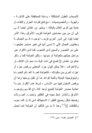 ‫ﻷﺼﺤﺎﺏ ﺍﻟﻌﻘﻭل ﺍﻟﻤﺸﻜﻜﺔ ، ﻭﺩﻋﺎﺓ ﺍﻟﻤﺤﺎﻓﻅﺔ ﻋﻠﻰ ﺍﻟﺫﺍﺘﻴـﺔ ،‬
‫ﻭﺍﻟﻬﻭﻴﺔ ، ﻭﺍﻟﺨﺼﻭﺼﻴﺎﺕ ، ﻤﻊ ﻓﺘﺢ ﻗﻨﻭﺍﺕ ﺍﻟﺤﻭﺍﺭ ﻭﺍﻟﺘﻔﺎﻋـل‬
‫ﺒﻨﺩﻴﺔ ﺒﻴﻥ ﻗﺭﻯ ﺍﻟﻌﺎﻟﻡ ﻭﻗﺒﺎﺌﻠﻪ ، ﻭﻴﺸﻴﺭ ﺒﻥ ﻋﺜﻤﺎﻥ ﺃﻴﻀﺎ ﺇﻟـﻰ‬
     ‫ﹰ‬
‫ﺇﻟﻰ ﺃﻥ ﻤﻥ ﺒﻴﻥ ﻤﻀﺎﻤﻴﻥ ﺍﻟﻌﻭﻟﻤﺔ ﺘﻘﺭﻴﺏ ﺍﻷﺫﻭﺍﻕ ﻭﻫﺫﺍ ﺍﻷﻤﺭ‬
‫ﺍﻴﻀﺎ ﻴﻘﻭﺩ ﺇﻟﻰ ﺃﻤﻭﺭ ﺃﺨﺭﻯ ﻓﺭﺒﻤـﺎ ﺘﻭﺤﻴـﺩ ﻗـﻴﻡ ﺍﻟﺠﻤﺎﻟﻴـﺔ‬
                                                ‫ﹰ‬
‫ﻭﻤﻘﺎﻴﻴﺱ ﺍﻟﺠﻤﺎل ﺍﻟﺘﻲ ﻻ ﻨﻨﺴﻰ ﺃﻨﻬﺎ ﻓﻲ ﺘﻐﻴﺭ ﻤﺴﺘﻤﺭ ﺒﻁﺒﻌﻬـﺎ‬
‫ﻋﻠﻰ ﻤﺭ ﺍﻟﻌﺼﻭﺭ ﻭﺍﻟﺴﻨﻴﻥ ﻟﺩﻯ ﺍﻟﺸﻌﻭﺏ ﻜﻤﺎ ﻟﺩﻯ ﺍﻻﻓﺭﺍﺩ ﻋﺒﺭ‬
‫ﻤﺭﺍﺤل ﺤﻴﺎﺘﻬﻡ ﺒﺎﻟﻌﻭﻟﻤﺔ ﺃﻭ ﺒﺩﻭﻨﻬﺎ ، ﻭﻟﻜﻥ ﺍﻟﻌﻭﻟﻤﺔ ﻜﻤﺎ ﻴـﺫﻜﺭ‬
‫ﺤﺎﺘﻡ ﺒﻥ ﻋﺜﻤﺎﻥ )) ﺘﻔﺴﺢ ﻓﻲ ﺫﺍﺕ ﺍﻟﻭﻗـﺕ ﻤﺠـﺎل ﺍﻻﻨﺘﺸـﺎﺭ‬
‫ﻭﺍﻻﻋﺘﺭﺍﻑ ، ﻓﻼ ﻴﻤﻜﻥ ﻗﺒﻭل ﺠﺯﺀ ﺍﻟﻤﻌﻁﻰ ﻭﺭﻓﺽ ﺠﺯﺀ ﺃﻭ‬
‫ﺍﺠﺯﺍﺀ ﺃﺨﺭﻯ ﻤﻥ ﻤﻜﻭﻨﺎﺘﻪ ، ﻓﺎﻟﻌﻭﻟﻤﺔ ﻟﻌﺒـﺔ ﺍﻟﻌـﺎﻟﻡ ﺍﻟﺠﺩﻴـﺩﺓ‬
‫ﻭﺍﻴﺩﻴﻭﻟﻭﺠﻴﺘﻪ ﺍﻟﺒﺩﻴﻠﺔ ﻭﻟﻠﻌﺒﺔ ﻗﻭﺍﻋﺩ ﺇﻤﺎ ﺃﻥ ﺘﻘﺒل ﺒﺭﻤﺘﻬﺎ ﻭﺇﻤﺎ ﺃﻥ‬
‫ﻴﺭﻓﺽ ﺍﻟﺩﺨﻭل ﻓﻴﻬﺎ ﻤﻥ ﺍﻻﺴﺎﺱ ، ﺸﺭﻁ ﻋﺩﻡ ﺍﻹﻗﺭﺍﺭ ﺒﻤﺒـﺩﺃ‬
‫ﺍﺤﺎﺩﻴﺔ ﻤﺼﺩﺭ ﺍﻟﻌﻭﻟﻤﺔ ﻜﻤﻨﺒﻊ ﺃﻭﺤﺩ ﻻﻨﺘـﺎﺝ ﺍﻟﻘـﻴﻡ ﻭﺘﻭﺤﻴـﺩ‬
‫ﺍﻻﺫﻭﺍﻕ ﻭﺍﻨﺘﺸﺎﺭ ﻨﻤﻁ ﺒﻌﻴﻨﻪ ﻓﻲ ﺍﻟﺘﻔﻜﻴﺭ ﻭﺘﺤﺩﻴـﺩ ﺍﻟﻤﻴـﻭﻻﺕ‬
‫ﻭﻀﺒﻁ ﺸﻜل ﻭﺼﻴﻎ ﺍﻟﺘﻘﺒل / ﺍﻻﺴﺘﻬﻼﻙ ﻟﺩﻯ ﻜـل ﺍﻟﺸـﻌﻭﺏ‬
                                            ‫)٢٤(‬
‫ﻭﻫﻨﺎ ﻻ ﺒﺩ ﻤﻥ ﺍﻟﺘﺄﻜﻴﺩ ﺃﻥ ﺍﻟﻌﻭﻟﻤﺔ ﺇﻨﻤﺎ ﺘﺤﻤل‬          ‫ﻭﺍﻟﺜﻘﺎﻓﺎﺕ ((‬


                                ‫)١( ﺍﻟﻤﺼﺩﺭ ﻨﻔﺴﻪ ، ﺹ ٨٣١ .‬
 